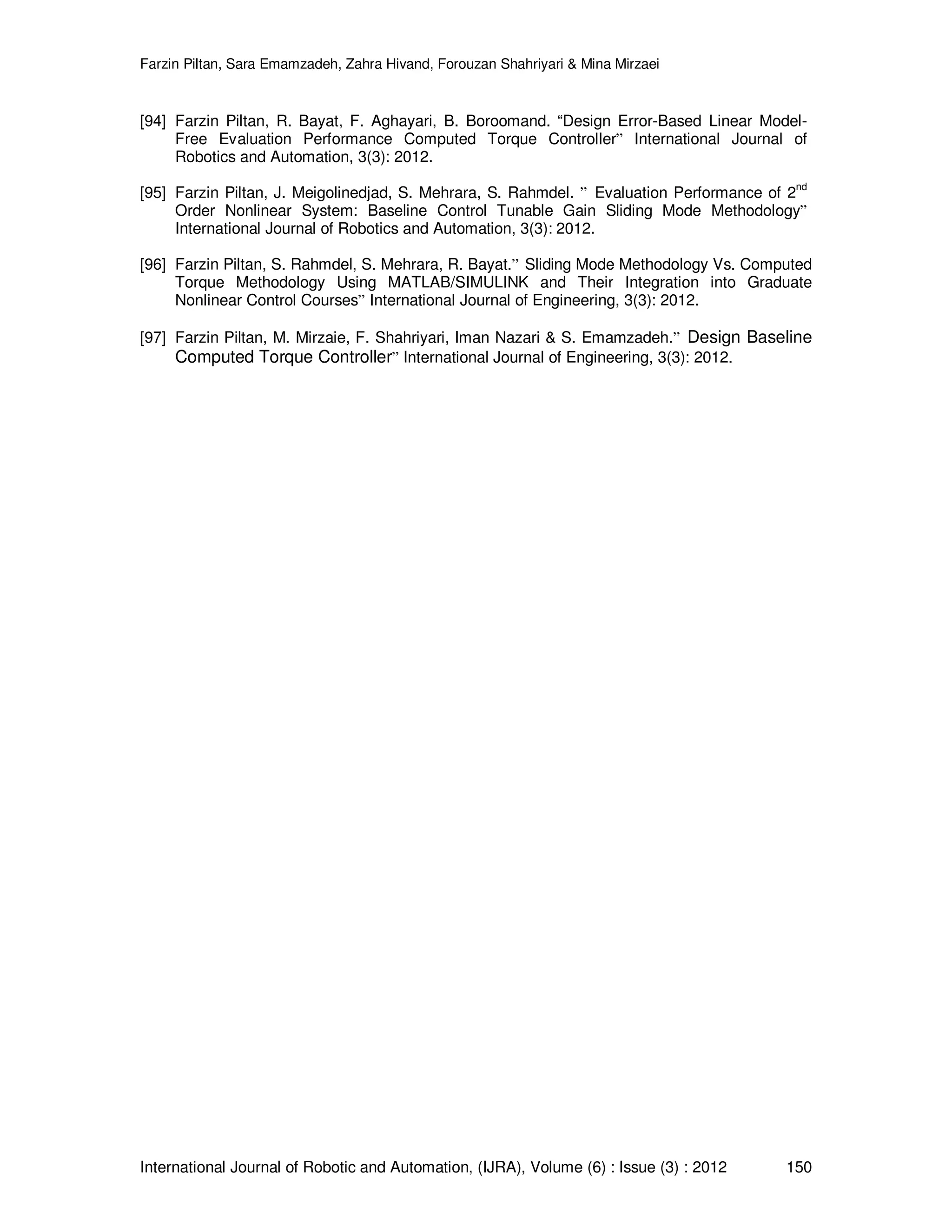 Farzin Piltan, Sara Emamzadeh, Zahra Hivand, Forouzan Shahriyari & Mina Mirzaei International Journal of Robotic and Automation, (IJRA), Volume (6) : Issue (3) : 2012 150 [94] Farzin Piltan, R. Bayat, F. Aghayari, B. Boroomand. “Design Error-Based Linear Model- Free Evaluation Performance Computed Torque Controller” International Journal of Robotics and Automation, 3(3): 2012. [95] Farzin Piltan, J. Meigolinedjad, S. Mehrara, S. Rahmdel. ” Evaluation Performance of 2 nd Order Nonlinear System: Baseline Control Tunable Gain Sliding Mode Methodology” International Journal of Robotics and Automation, 3(3): 2012. [96] Farzin Piltan, S. Rahmdel, S. Mehrara, R. Bayat.” Sliding Mode Methodology Vs. Computed Torque Methodology Using MATLAB/SIMULINK and Their Integration into Graduate Nonlinear Control Courses” International Journal of Engineering, 3(3): 2012. [97] Farzin Piltan, M. Mirzaie, F. Shahriyari, Iman Nazari & S. Emamzadeh.” Design Baseline Computed Torque Controller” International Journal of Engineering, 3(3): 2012. 