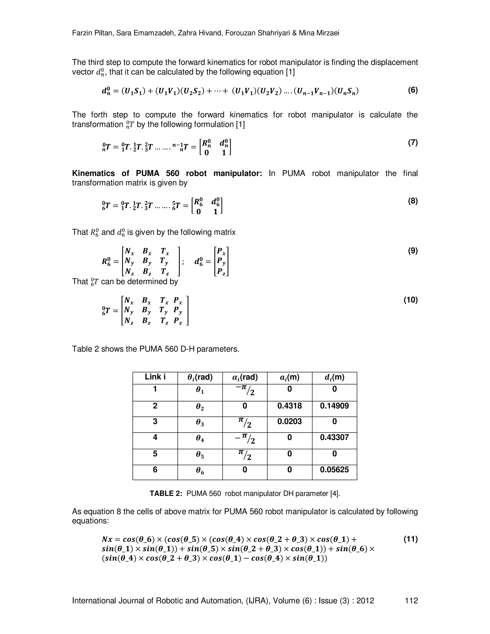 Farzin Piltan, Sara Emamzadeh, Zahra Hivand, Forouzan Shahriyari & Mina Mirzaei International Journal of Robotic and Automation, (IJRA), Volume (6) : Issue (3) : 2012 112 The third step to compute the forward kinematics for robot manipulator is finding the displacement vector ݀௡ ଴ , that it can be calculated by the following equation [1] ࢊ࢔ ૙ ൌ ሺࢁ૚ࡿ૚ሻ ൅ ሺࢁ૚ࢂ૚ሻሺࢁ૛ࡿ૛ሻ ൅ ‫ڮ‬ ൅ ሺࢁ૚ࢂ૚ሻሺࢁ૛ࢂ૛ሻ … . ሺࢁ࢔ି૚ࢂ࢔ି૚ሻሺࢁ࢔ࡿ࢔ሻ (6) The forth step to compute the forward kinematics for robot manipulator is calculate the transformation ܶ௡ ଴ by the following formulation [1] ࢀ࢔ ૙ ൌ ࢀ૚ ૙ . ࢀ૛ ૚ . ࢀ૜ ૛ … … . ࢀ࢔ ࢔ି૚ ൌ ൤ࡾ࢔ ૙ ࢊ࢔ ૙ ૙ ૚ ൨ (7) Kinematics of PUMA 560 robot manipulator: In PUMA robot manipulator the final transformation matrix is given by ࢀ૟ ૙ ൌ ࢀ૚ ૙ . ࢀ૛ ૚ . ࢀ૜ ૛ … … . ࢀ૟ ૞ ൌ ൤ࡾ૟ ૙ ࢊ૟ ૙ ૙ ૚ ൨ (8) That ܴ଺ ଴ and ݀଺ ଴ is given by the following matrix ࡾ૟ ૙ ൌ ቎ ࡺ࢞ ࡮࢞ ࢀ࢞ ࡺ࢟ ࡮࢟ ࢀ࢟ ࡺࢠ ࡮ࢠ ࢀࢠ ቏ ; ࢊ૟ ૙ ൌ ቎ ࡼ࢞ ࡼ࢟ ࡼࢠ ቏ (9) That ܶ଺ ଴ can be determined by ࢀ૟ ૙ ൌ ቎ ࡺ࢞ ࡮࢞ ࢀ࢞ ࡺ࢟ ࡮࢟ ࢀ࢟ ࡺࢠ ࡮ࢠ ࢀࢠ ࡼ࢞ ࡼ࢟ ࡼࢠ ቏ (10) Table 2 shows the PUMA 560 D-H parameters. Link i ࣂ࢏(rad) ࢻ࢏(rad) ࢇ࢏(m) ࢊ࢏(m) 1 ࣂ૚ െ࣊ ૛ൗ 0 0 2 ࣂ૛ 0 0.4318 0.14909 3 ࣂ૜ ࣊ ૛ൗ 0.0203 0 4 ࣂ૝ െ ࣊ ૛ൗ 0 0.43307 5 ࣂ૞ ࣊ ૛ൗ 0 0 6 ࣂ૟ 0 0 0.05625 TABLE 2: PUMA 560 robot manipulator DH parameter [4]. As equation 8 the cells of above matrix for PUMA 560 robot manipulator is calculated by following equations: ࡺ࢞ ൌ ࢉ࢕࢙ሺࣂ_૟ሻ ൈ ሺࢉ࢕࢙ሺࣂ_૞ሻ ൈ ሺࢉ࢕࢙ሺࣂ_૝ሻ ൈ ࢉ࢕࢙ሺࣂ_૛ ൅ ࣂ_૜ሻ ൈ ࢉ࢕࢙ሺࣂ_૚ሻ ൅ ࢙࢏࢔ሺࣂ_૚ሻ ൈ ࢙࢏࢔ሺࣂ_૚ሻሻ ൅ ࢙࢏࢔ሺࣂ_૞ሻ ൈ ࢙࢏࢔ሺࣂ_૛ ൅ ࣂ_૜ሻ ൈ ࢉ࢕࢙ሺࣂ_૚ሻሻ ൅ ࢙࢏࢔ሺࣂ_૟ሻ ൈ ሺ࢙࢏࢔ሺࣂ_૝ሻ ൈ ࢉ࢕࢙ሺࣂ_૛ ൅ ࣂ_૜ሻ ൈ ࢉ࢕࢙ሺࣂ_૚ሻ െ ࢉ࢕࢙ሺࣂ_૝ሻ ൈ ࢙࢏࢔ሺࣂ_૚ሻሻ (11) 