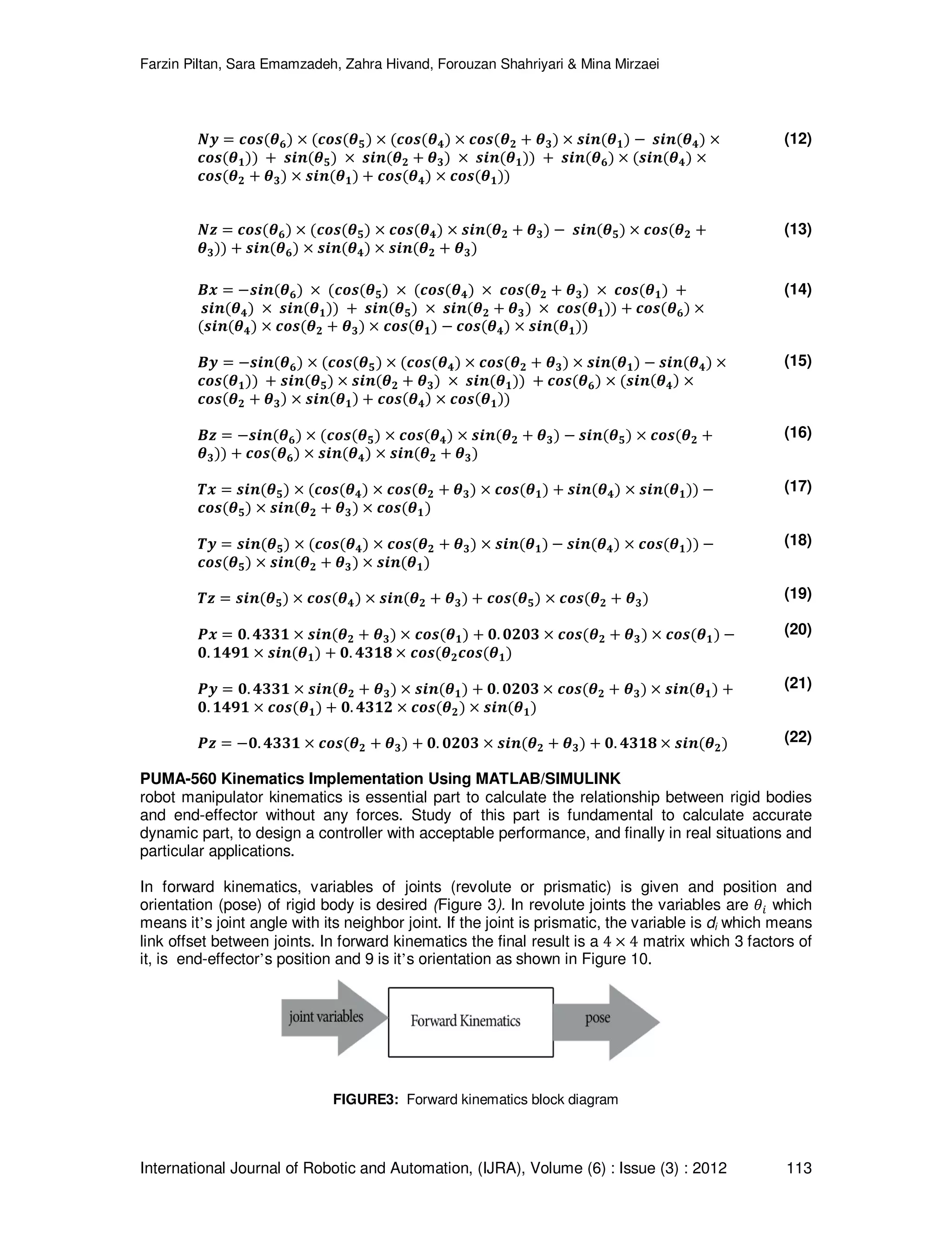 Farzin Piltan, Sara Emamzadeh, Zahra Hivand, Forouzan Shahriyari & Mina Mirzaei International Journal of Robotic and Automation, (IJRA), Volume (6) : Issue (3) : 2012 113 ࡺ࢟ ൌ ࢉ࢕࢙ሺࣂ૟ሻ ൈ ሺࢉ࢕࢙ሺࣂ૞ሻ ൈ ሺࢉ࢕࢙ሺࣂ૝ሻ ൈ ࢉ࢕࢙ሺࣂ૛ ൅ ࣂ૜ሻ ൈ ࢙࢏࢔ሺࣂ૚ሻ െ ࢙࢏࢔ሺࣂ૝ሻ ൈ ࢉ࢕࢙ሺࣂ૚ሻሻ ൅ ࢙࢏࢔ሺࣂ૞ሻ ൈ ࢙࢏࢔ሺࣂ૛ ൅ ࣂ૜ሻ ൈ ࢙࢏࢔ሺࣂ૚ሻሻ ൅ ࢙࢏࢔ሺࣂ૟ሻ ൈ ሺ࢙࢏࢔ሺࣂ૝ሻ ൈ ࢉ࢕࢙ሺࣂ૛ ൅ ࣂ૜ሻ ൈ ࢙࢏࢔ሺࣂ૚ሻ ൅ ࢉ࢕࢙ሺࣂ૝ሻ ൈ ࢉ࢕࢙ሺࣂ૚ሻሻ (12) ࡺࢠ ൌ ࢉ࢕࢙ሺࣂ૟ሻ ൈ ሺࢉ࢕࢙ሺࣂ૞ሻ ൈ ࢉ࢕࢙ሺࣂ૝ሻ ൈ ࢙࢏࢔ሺࣂ૛ ൅ ࣂ૜ሻ െ ࢙࢏࢔ሺࣂ૞ሻ ൈ ࢉ࢕࢙ሺࣂ૛ ൅ ࣂ૜ሻሻ ൅ ࢙࢏࢔ሺࣂ૟ሻ ൈ ࢙࢏࢔ሺࣂ૝ሻ ൈ ࢙࢏࢔ሺࣂ૛ ൅ ࣂ૜ሻ (13) ࡮࢞ ൌ െ࢙࢏࢔ሺࣂ૟ሻ ൈ ሺࢉ࢕࢙ሺࣂ૞ሻ ൈ ሺࢉ࢕࢙ሺࣂ૝ሻ ൈ ࢉ࢕࢙ሺࣂ૛ ൅ ࣂ૜ሻ ൈ ࢉ࢕࢙ሺࣂ૚ሻ ൅ ࢙࢏࢔ሺࣂ૝ሻ ൈ ࢙࢏࢔ሺࣂ૚ሻሻ ൅ ࢙࢏࢔ሺࣂ૞ሻ ൈ ࢙࢏࢔ሺࣂ૛ ൅ ࣂ૜ሻ ൈ ࢉ࢕࢙ሺࣂ૚ሻሻ ൅ ࢉ࢕࢙ሺࣂ૟ሻ ൈ ሺ࢙࢏࢔ሺࣂ૝ሻ ൈ ࢉ࢕࢙ሺࣂ૛ ൅ ࣂ૜ሻ ൈ ࢉ࢕࢙ሺࣂ૚ሻ െ ࢉ࢕࢙ሺࣂ૝ሻ ൈ ࢙࢏࢔ሺࣂ૚ሻሻ ࡮࢟ ൌ െ࢙࢏࢔ሺࣂ૟ሻ ൈ ሺࢉ࢕࢙ሺࣂ૞ሻ ൈ ሺࢉ࢕࢙ሺࣂ૝ሻ ൈ ࢉ࢕࢙ሺࣂ૛ ൅ ࣂ૜ሻ ൈ ࢙࢏࢔ሺࣂ૚ሻ െ ࢙࢏࢔ሺࣂ૝ሻ ൈ ࢉ࢕࢙ሺࣂ૚ሻሻ ൅ ࢙࢏࢔ሺࣂ૞ሻ ൈ ࢙࢏࢔ሺࣂ૛ ൅ ࣂ૜ሻ ൈ ࢙࢏࢔ሺࣂ૚ሻሻ ൅ ࢉ࢕࢙ሺࣂ૟ሻ ൈ ሺ࢙࢏࢔ሺࣂ૝ሻ ൈ ࢉ࢕࢙ሺࣂ૛ ൅ ࣂ૜ሻ ൈ ࢙࢏࢔ሺࣂ૚ሻ ൅ ࢉ࢕࢙ሺࣂ૝ሻ ൈ ࢉ࢕࢙ሺࣂ૚ሻሻ ࡮ࢠ ൌ െ࢙࢏࢔ሺࣂ૟ሻ ൈ ሺࢉ࢕࢙ሺࣂ૞ሻ ൈ ࢉ࢕࢙ሺࣂ૝ሻ ൈ ࢙࢏࢔ሺࣂ૛ ൅ ࣂ૜ሻ െ ࢙࢏࢔ሺࣂ૞ሻ ൈ ࢉ࢕࢙ሺࣂ૛ ൅ ࣂ૜ሻሻ ൅ ࢉ࢕࢙ሺࣂ૟ሻ ൈ ࢙࢏࢔ሺࣂ૝ሻ ൈ ࢙࢏࢔ሺࣂ૛ ൅ ࣂ૜ሻ ࢀ࢞ ൌ ࢙࢏࢔ሺࣂ૞ሻ ൈ ሺࢉ࢕࢙ሺࣂ૝ሻ ൈ ࢉ࢕࢙ሺࣂ૛ ൅ ࣂ૜ሻ ൈ ࢉ࢕࢙ሺࣂ૚ሻ ൅ ࢙࢏࢔ሺࣂ૝ሻ ൈ ࢙࢏࢔ሺࣂ૚ሻሻ െ ࢉ࢕࢙ሺࣂ૞ሻ ൈ ࢙࢏࢔ሺࣂ૛ ൅ ࣂ૜ሻ ൈ ࢉ࢕࢙ሺࣂ૚ሻ ࢀ࢟ ൌ ࢙࢏࢔ሺࣂ૞ሻ ൈ ሺࢉ࢕࢙ሺࣂ૝ሻ ൈ ࢉ࢕࢙ሺࣂ૛ ൅ ࣂ૜ሻ ൈ ࢙࢏࢔ሺࣂ૚ሻ െ ࢙࢏࢔ሺࣂ૝ሻ ൈ ࢉ࢕࢙ሺࣂ૚ሻሻ െ ࢉ࢕࢙ሺࣂ૞ሻ ൈ ࢙࢏࢔ሺࣂ૛ ൅ ࣂ૜ሻ ൈ ࢙࢏࢔ሺࣂ૚ሻ ࢀࢠ ൌ ࢙࢏࢔ሺࣂ૞ሻ ൈ ࢉ࢕࢙ሺࣂ૝ሻ ൈ ࢙࢏࢔ሺࣂ૛ ൅ ࣂ૜ሻ ൅ ࢉ࢕࢙ሺࣂ૞ሻ ൈ ࢉ࢕࢙ሺࣂ૛ ൅ ࣂ૜ሻ ࡼ࢞ ൌ ૙. ૝૜૜૚ ൈ ࢙࢏࢔ሺࣂ૛ ൅ ࣂ૜ሻ ൈ ࢉ࢕࢙ሺࣂ૚ሻ ൅ ૙. ૙૛૙૜ ൈ ࢉ࢕࢙ሺࣂ૛ ൅ ࣂ૜ሻ ൈ ࢉ࢕࢙ሺࣂ૚ሻ െ ૙. ૚૝ૢ૚ ൈ ࢙࢏࢔ሺࣂ૚ሻ ൅ ૙. ૝૜૚ૡ ൈ ࢉ࢕࢙ሺࣂ૛ࢉ࢕࢙ሺࣂ૚ሻ ࡼ࢟ ൌ ૙. ૝૜૜૚ ൈ ࢙࢏࢔ሺࣂ૛ ൅ ࣂ૜ሻ ൈ ࢙࢏࢔ሺࣂ૚ሻ ൅ ૙. ૙૛૙૜ ൈ ࢉ࢕࢙ሺࣂ૛ ൅ ࣂ૜ሻ ൈ ࢙࢏࢔ሺࣂ૚ሻ ൅ ૙. ૚૝ૢ૚ ൈ ࢉ࢕࢙ሺࣂ૚ሻ ൅ ૙. ૝૜૚૛ ൈ ࢉ࢕࢙ሺࣂ૛ሻ ൈ ࢙࢏࢔ሺࣂ૚ሻ ࡼࢠ ൌ െ૙. ૝૜૜૚ ൈ ࢉ࢕࢙ሺࣂ૛ ൅ ࣂ૜ሻ ൅ ૙. ૙૛૙૜ ൈ ࢙࢏࢔ሺࣂ૛ ൅ ࣂ૜ሻ ൅ ૙. ૝૜૚ૡ ൈ ࢙࢏࢔ሺࣂ૛ሻ (14) (15) (16) (17) (18) (19) (20) (21) (22) PUMA-560 Kinematics Implementation Using MATLAB/SIMULINK robot manipulator kinematics is essential part to calculate the relationship between rigid bodies and end-effector without any forces. Study of this part is fundamental to calculate accurate dynamic part, to design a controller with acceptable performance, and finally in real situations and particular applications. In forward kinematics, variables of joints (revolute or prismatic) is given and position and orientation (pose) of rigid body is desired (Figure 3). In revolute joints the variables are ߠ௜ which means it’s joint angle with its neighbor joint. If the joint is prismatic, the variable is di which means link offset between joints. In forward kinematics the final result is a 4 ൈ 4 matrix which 3 factors of it, is end-effector’s position and 9 is it’s orientation as shown in Figure 10. FIGURE3: Forward kinematics block diagram 