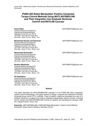 Farzin Piltan , Mohammad Hossein Yarmahmoudi, Mohammad Shamsodini, Ebrahim Mazlomian & Ali
Hosainpour
International Journal of Robotics and Automation, (IJRA), Volume (3) : Issue (3) : 2012 167
PUMA-560 Robot Manipulator Position Computed
Torque Control Methods Using MATLAB/SIMULINK
and Their Integration into Graduate Nonlinear
Control and MATLAB Courses
Farzin Piltan SSP.ROBOTIC@yahoo.com
Industrial Electrical and Electronic
Engineering SanatkadeheSabze
Pasargad. CO (S.S.P. Co), NO:16
,PO.Code 71347-66773, Fourth floor
Dena Apr , Seven Tir Ave , Shiraz , Iran
Mohammad Hossein Yarmahmoudi SSP.ROBOTIC@yahoo.com
Industrial Electrical and Electronic
Engineering SanatkadeheSabze
Pasargad. CO (S.S.P. Co), NO:16
,PO.Code 71347-66773, Fourth floor
Dena Apr , Seven Tir Ave , Shiraz , Iran
Mohammad Shamsodini SSP.ROBOTIC@yahoo.com
Industrial Electrical and Electronic
Engineering SanatkadeheSabze
Pasargad. CO (S.S.P. Co), NO:16
,PO.Code 71347-66773, Fourth floor
Dena Apr , Seven Tir Ave , Shiraz , Iran
Ebrahim Mazlomian SSP.ROBOTIC@yahoo.com
Industrial Electrical and Electronic
Engineering SanatkadeheSabze
Pasargad. CO (S.S.P. Co), NO:16
,PO.Code 71347-66773, Fourth floor
Dena Apr , Seven Tir Ave , Shiraz , Iran
Ali Hosainpour SSP.ROBOTIC@yahoo.com
Industrial Electrical and Electronic
Engineering SanatkadeheSabze
Pasargad. CO (S.S.P. Co), NO:16
,PO.Code 71347-66773, Fourth floor
Dena Apr , Seven Tir Ave , Shiraz , Iran
Abstract
This paper describes the MATLAB/SIMULINK realization of the PUMA 560 robot manipulator
position control methodology. This paper focuses on design, analyzed and implements nonlinear
computed torque control (CTC) methods. These simulation models are developed as a part of a
software laboratory to support and enhance graduate/undergraduate robotics courses, nonlinear
control courses and MATLAB/SIMULINK courses at research and development company (SSP
Co.) research center, Shiraz, Iran.
Keywords: MATLAB/SIMULINK, PUMA 560 Robot Manipulator, Position Control Method,
Computed Torque Control, Robotics, Nonlinear Control.
 