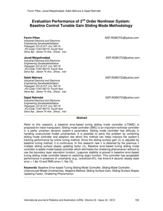 Farzin Piltan, Javad Meigolinedjad, Saleh Mehrara & Sajad Rahmdel
International Journal of Robotics and Automation (IJRA), Volume (3) : Issue (3) : 2012 192
Evaluation Performance of 2nd
Order Nonlinear System:
Baseline Control Tunable Gain Sliding Mode Methodology
Farzin Piltan SSP.ROBOTIC@yahoo.com
Industrial Electrical and Electronic
Engineering SanatkadeheSabze
Pasargad. CO (S.S.P. Co), NO:16
,PO.Code 71347-66773, Fourth floor
Dena Apr , Seven Tir Ave , Shiraz , Iran
Javad Meigolinedjad SSP.ROBOTIC@yahoo.com
Industrial Electrical and Electronic
Engineering SanatkadeheSabze
Pasargad. CO (S.S.P. Co), NO:16
,PO.Code 71347-66773, Fourth floor
Dena Apr , Seven Tir Ave , Shiraz , Iran
Saleh Mehrara SSP.ROBOTIC@yahoo.com
Industrial Electrical and Electronic
Engineering SanatkadeheSabze
Pasargad. CO (S.S.P. Co), NO:16
,PO.Code 71347-66773, Fourth floor
Dena Apr , Seven Tir Ave , Shiraz , Iran
Sajad Rahmdel SSP.ROBOTIC@yahoo.com
Industrial Electrical and Electronic
Engineering SanatkadeheSabze
Pasargad. CO (S.S.P. Co), NO:16
,PO.Code 71347-66773, Fourth floor
Dena Apr , Seven Tir Ave , Shiraz , Iran
Abstract
Refer to this research, a baseline error-based tuning sliding mode controller (LTSMC) is
proposed for robot manipulator. Sliding mode controller (SMC) is an important nonlinear controller
in a partly uncertain dynamic system’s parameters. Sliding mode controller has difficulty in
handling unstructured model uncertainties. It is possible to solve this problem by combining
sliding mode controller and adaption law which this method can helps improve the system’s
tracking performance by online tuning method. Since the sliding surface gain (λ) is adjusted by
baseline tuning method, it is continuous. In this research new λ is obtained by the previous λ
multiple sliding surface slopes updating factor ሺδሻ. Baseline error-based tuning sliding mode
controller is stable model-based controller which eliminates the chattering phenomenon without to
use the boundary layer saturation function. Lyapunov stability is proved in baseline error-based
tuning sliding mode controller based on switching (sign) function. This controller has acceptable
performance in presence of uncertainty (e.g., overshoot=0%, rise time=0.4 second, steady state
error = 1.8e-10 and RMS error=1.16e-12).
Keywords: Baseline Error-based Tuning Sliding Mode Controller, Sliding Mode Controller,
Unstructured Model Uncertainties, Adaptive Method, Sliding Surface Gain, Sliding Surface Slopes
Updating Factor, Chattering Phenomenon.
 
