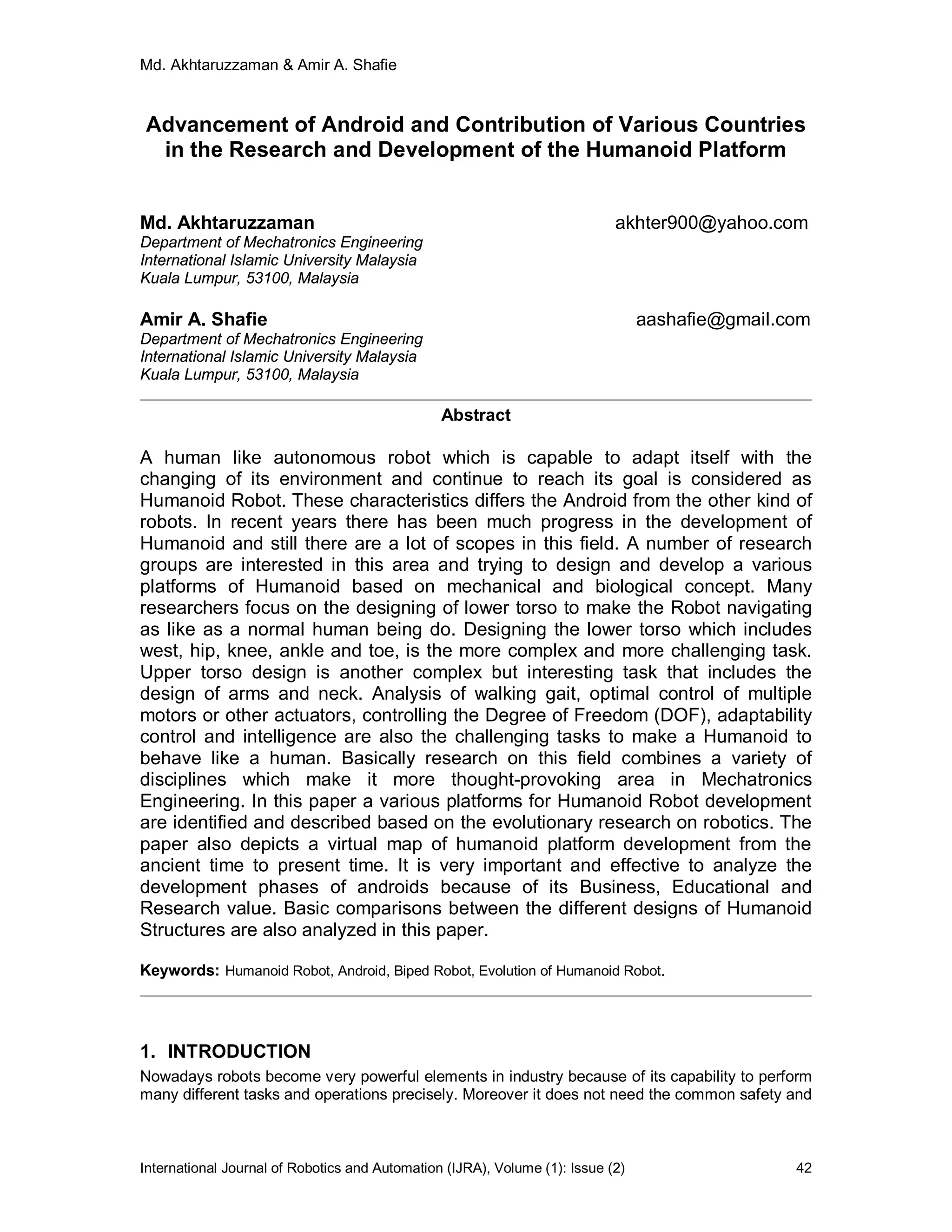 Md. Akhtaruzzaman & Amir A. Shafie
International Journal of Robotics and Automation (IJRA), Volume (1): Issue (2) 42
Advancement of Android and Contribution of Various Countries
in the Research and Development of the Humanoid Platform
Md. Akhtaruzzaman akhter900@yahoo.com
Department of Mechatronics Engineering
International Islamic University Malaysia
Kuala Lumpur, 53100, Malaysia
Amir A. Shafie aashafie@gmail.com
Department of Mechatronics Engineering
International Islamic University Malaysia
Kuala Lumpur, 53100, Malaysia
Abstract
A human like autonomous robot which is capable to adapt itself with the
changing of its environment and continue to reach its goal is considered as
Humanoid Robot. These characteristics differs the Android from the other kind of
robots. In recent years there has been much progress in the development of
Humanoid and still there are a lot of scopes in this field. A number of research
groups are interested in this area and trying to design and develop a various
platforms of Humanoid based on mechanical and biological concept. Many
researchers focus on the designing of lower torso to make the Robot navigating
as like as a normal human being do. Designing the lower torso which includes
west, hip, knee, ankle and toe, is the more complex and more challenging task.
Upper torso design is another complex but interesting task that includes the
design of arms and neck. Analysis of walking gait, optimal control of multiple
motors or other actuators, controlling the Degree of Freedom (DOF), adaptability
control and intelligence are also the challenging tasks to make a Humanoid to
behave like a human. Basically research on this field combines a variety of
disciplines which make it more thought-provoking area in Mechatronics
Engineering. In this paper a various platforms for Humanoid Robot development
are identified and described based on the evolutionary research on robotics. The
paper also depicts a virtual map of humanoid platform development from the
ancient time to present time. It is very important and effective to analyze the
development phases of androids because of its Business, Educational and
Research value. Basic comparisons between the different designs of Humanoid
Structures are also analyzed in this paper.
Keywords: Humanoid Robot, Android, Biped Robot, Evolution of Humanoid Robot.
1. INTRODUCTION
Nowadays robots become very powerful elements in industry because of its capability to perform
many different tasks and operations precisely. Moreover it does not need the common safety and
 