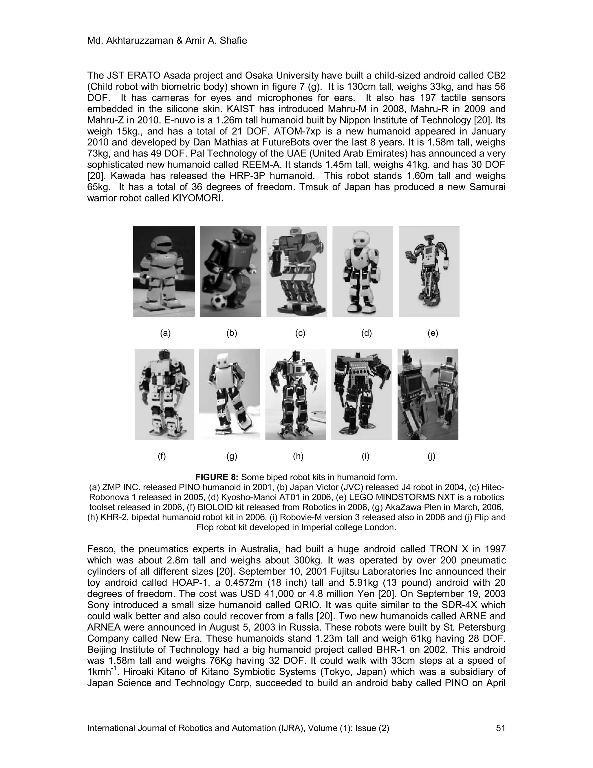 Md. Akhtaruzzaman & Amir A. Shafie
International Journal of Robotics and Automation (IJRA), Volume (1): Issue (2) 51
The JST ERATO Asada project and Osaka University have built a child-sized android called CB2
(Child robot with biometric body) shown in figure 7 (g). It is 130cm tall, weighs 33kg, and has 56
DOF. It has cameras for eyes and microphones for ears. It also has 197 tactile sensors
embedded in the silicone skin. KAIST has introduced Mahru-M in 2008, Mahru-R in 2009 and
Mahru-Z in 2010. E-nuvo is a 1.26m tall humanoid built by Nippon Institute of Technology [20]. Its
weigh 15kg., and has a total of 21 DOF. ATOM-7xp is a new humanoid appeared in January
2010 and developed by Dan Mathias at FutureBots over the last 8 years. It is 1.58m tall, weighs
73kg, and has 49 DOF. Pal Technology of the UAE (United Arab Emirates) has announced a very
sophisticated new humanoid called REEM-A. It stands 1.45m tall, weighs 41kg. and has 30 DOF
[20]. Kawada has released the HRP-3P humanoid. This robot stands 1.60m tall and weighs
65kg. It has a total of 36 degrees of freedom. Tmsuk of Japan has produced a new Samurai
warrior robot called KIYOMORI.
(a) (b) (c) (d) (e)
(f) (g) (h) (i) (j)
FIGURE 8: Some biped robot kits in humanoid form.
(a) ZMP INC. released PINO humanoid in 2001, (b) Japan Victor (JVC) released J4 robot in 2004, (c) Hitec-
Robonova 1 released in 2005, (d) Kyosho-Manoi AT01 in 2006, (e) LEGO MINDSTORMS NXT is a robotics
toolset released in 2006, (f) BIOLOID kit released from Robotics in 2006, (g) AkaZawa Plen in March, 2006,
(h) KHR-2, bipedal humanoid robot kit in 2006, (i) Robovie-M version 3 released also in 2006 and (j) Flip and
Flop robot kit developed in Imperial college London.
Fesco, the pneumatics experts in Australia, had built a huge android called TRON X in 1997
which was about 2.8m tall and weighs about 300kg. It was operated by over 200 pneumatic
cylinders of all different sizes [20]. September 10, 2001 Fujitsu Laboratories Inc announced their
toy android called HOAP-1, a 0.4572m (18 inch) tall and 5.91kg (13 pound) android with 20
degrees of freedom. The cost was USD 41,000 or 4.8 million Yen [20]. On September 19, 2003
Sony introduced a small size humanoid called QRIO. It was quite similar to the SDR-4X which
could walk better and also could recover from a falls [20]. Two new humanoids called ARNE and
ARNEA were announced in August 5, 2003 in Russia. These robots were built by St. Petersburg
Company called New Era. These humanoids stand 1.23m tall and weigh 61kg having 28 DOF.
Beijing Institute of Technology had a big humanoid project called BHR-1 on 2002. This android
was 1.58m tall and weighs 76Kg having 32 DOF. It could walk with 33cm steps at a speed of
1kmh-1
. Hiroaki Kitano of Kitano Symbiotic Systems (Tokyo, Japan) which was a subsidiary of
Japan Science and Technology Corp, succeeded to build an android baby called PINO on April
 