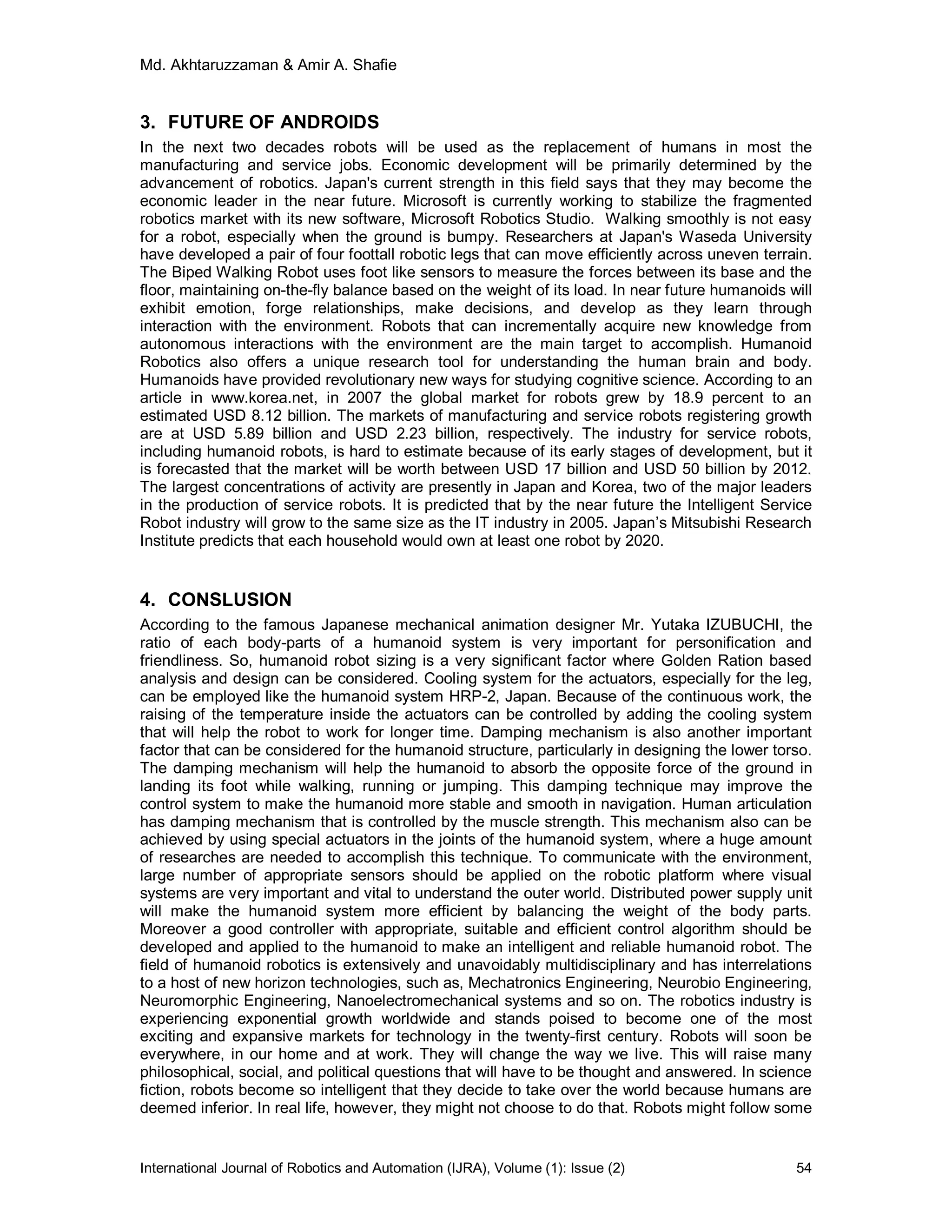 Md. Akhtaruzzaman & Amir A. Shafie
International Journal of Robotics and Automation (IJRA), Volume (1): Issue (2) 54
3. FUTURE OF ANDROIDS
In the next two decades robots will be used as the replacement of humans in most the
manufacturing and service jobs. Economic development will be primarily determined by the
advancement of robotics. Japan's current strength in this field says that they may become the
economic leader in the near future. Microsoft is currently working to stabilize the fragmented
robotics market with its new software, Microsoft Robotics Studio. Walking smoothly is not easy
for a robot, especially when the ground is bumpy. Researchers at Japan's Waseda University
have developed a pair of four foottall robotic legs that can move efficiently across uneven terrain.
The Biped Walking Robot uses foot like sensors to measure the forces between its base and the
floor, maintaining on-the-fly balance based on the weight of its load. In near future humanoids will
exhibit emotion, forge relationships, make decisions, and develop as they learn through
interaction with the environment. Robots that can incrementally acquire new knowledge from
autonomous interactions with the environment are the main target to accomplish. Humanoid
Robotics also offers a unique research tool for understanding the human brain and body.
Humanoids have provided revolutionary new ways for studying cognitive science. According to an
article in www.korea.net, in 2007 the global market for robots grew by 18.9 percent to an
estimated USD 8.12 billion. The markets of manufacturing and service robots registering growth
are at USD 5.89 billion and USD 2.23 billion, respectively. The industry for service robots,
including humanoid robots, is hard to estimate because of its early stages of development, but it
is forecasted that the market will be worth between USD 17 billion and USD 50 billion by 2012.
The largest concentrations of activity are presently in Japan and Korea, two of the major leaders
in the production of service robots. It is predicted that by the near future the Intelligent Service
Robot industry will grow to the same size as the IT industry in 2005. Japan’s Mitsubishi Research
Institute predicts that each household would own at least one robot by 2020.
4. CONSLUSION
According to the famous Japanese mechanical animation designer Mr. Yutaka IZUBUCHI, the
ratio of each body-parts of a humanoid system is very important for personification and
friendliness. So, humanoid robot sizing is a very significant factor where Golden Ration based
analysis and design can be considered. Cooling system for the actuators, especially for the leg,
can be employed like the humanoid system HRP-2, Japan. Because of the continuous work, the
raising of the temperature inside the actuators can be controlled by adding the cooling system
that will help the robot to work for longer time. Damping mechanism is also another important
factor that can be considered for the humanoid structure, particularly in designing the lower torso.
The damping mechanism will help the humanoid to absorb the opposite force of the ground in
landing its foot while walking, running or jumping. This damping technique may improve the
control system to make the humanoid more stable and smooth in navigation. Human articulation
has damping mechanism that is controlled by the muscle strength. This mechanism also can be
achieved by using special actuators in the joints of the humanoid system, where a huge amount
of researches are needed to accomplish this technique. To communicate with the environment,
large number of appropriate sensors should be applied on the robotic platform where visual
systems are very important and vital to understand the outer world. Distributed power supply unit
will make the humanoid system more efficient by balancing the weight of the body parts.
Moreover a good controller with appropriate, suitable and efficient control algorithm should be
developed and applied to the humanoid to make an intelligent and reliable humanoid robot. The
field of humanoid robotics is extensively and unavoidably multidisciplinary and has interrelations
to a host of new horizon technologies, such as, Mechatronics Engineering, Neurobio Engineering,
Neuromorphic Engineering, Nanoelectromechanical systems and so on. The robotics industry is
experiencing exponential growth worldwide and stands poised to become one of the most
exciting and expansive markets for technology in the twenty-first century. Robots will soon be
everywhere, in our home and at work. They will change the way we live. This will raise many
philosophical, social, and political questions that will have to be thought and answered. In science
fiction, robots become so intelligent that they decide to take over the world because humans are
deemed inferior. In real life, however, they might not choose to do that. Robots might follow some
 