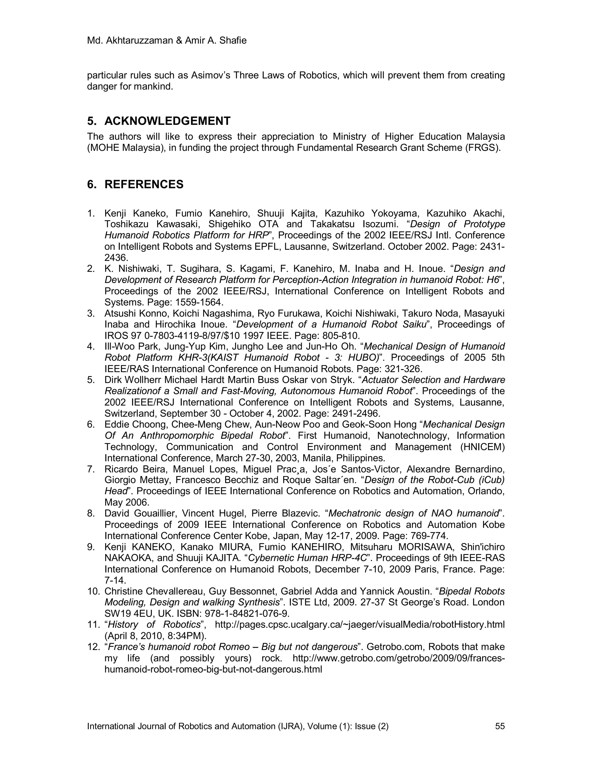 Md. Akhtaruzzaman & Amir A. Shafie
International Journal of Robotics and Automation (IJRA), Volume (1): Issue (2) 55
particular rules such as Asimov’s Three Laws of Robotics, which will prevent them from creating
danger for mankind.
5. ACKNOWLEDGEMENT
The authors will like to express their appreciation to Ministry of Higher Education Malaysia
(MOHE Malaysia), in funding the project through Fundamental Research Grant Scheme (FRGS).
6. REFERENCES
1. Kenji Kaneko, Fumio Kanehiro, Shuuji Kajita, Kazuhiko Yokoyama, Kazuhiko Akachi,
Toshikazu Kawasaki, Shigehiko OTA and Takakatsu Isozumi. “Design of Prototype
Humanoid Robotics Platform for HRP”, Proceedings of the 2002 IEEE/RSJ Intl. Conference
on Intelligent Robots and Systems EPFL, Lausanne, Switzerland. October 2002. Page: 2431-
2436.
2. K. Nishiwaki, T. Sugihara, S. Kagami, F. Kanehiro, M. Inaba and H. Inoue. “Design and
Development of Research Platform for Perception-Action Integration in humanoid Robot: H6”,
Proceedings of the 2002 IEEE/RSJ, International Conference on Intelligent Robots and
Systems. Page: 1559-1564.
3. Atsushi Konno, Koichi Nagashima, Ryo Furukawa, Koichi Nishiwaki, Takuro Noda, Masayuki
Inaba and Hirochika Inoue. “Development of a Humanoid Robot Saiku”, Proceedings of
IROS 97 0-7803-4119-8/97/$10 1997 IEEE. Page: 805-810.
4. Ill-Woo Park, Jung-Yup Kim, Jungho Lee and Jun-Ho Oh. “Mechanical Design of Humanoid
Robot Platform KHR-3(KAIST Humanoid Robot - 3: HUBO)”. Proceedings of 2005 5th
IEEE/RAS International Conference on Humanoid Robots. Page: 321-326.
5. Dirk Wollherr Michael Hardt Martin Buss Oskar von Stryk. “Actuator Selection and Hardware
Realizationof a Small and Fast-Moving, Autonomous Humanoid Robot”. Proceedings of the
2002 IEEE/RSJ International Conference on Intelligent Robots and Systems, Lausanne,
Switzerland, September 30 - October 4, 2002. Page: 2491-2496.
6. Eddie Choong, Chee-Meng Chew, Aun-Neow Poo and Geok-Soon Hong “Mechanical Design
Of An Anthropomorphic Bipedal Robot”. First Humanoid, Nanotechnology, Information
Technology, Communication and Control Environment and Management (HNICEM)
International Conference, March 27-30, 2003, Manila, Philippines.
7. Ricardo Beira, Manuel Lopes, Miguel Prac¸a, Jos´e Santos-Victor, Alexandre Bernardino,
Giorgio Mettay, Francesco Becchiz and Roque Saltar´en. “Design of the Robot-Cub (iCub)
Head”. Proceedings of IEEE International Conference on Robotics and Automation, Orlando,
May 2006.
8. David Gouaillier, Vincent Hugel, Pierre Blazevic. “Mechatronic design of NAO humanoid”.
Proceedings of 2009 IEEE International Conference on Robotics and Automation Kobe
International Conference Center Kobe, Japan, May 12-17, 2009. Page: 769-774.
9. Kenji KANEKO, Kanako MIURA, Fumio KANEHIRO, Mitsuharu MORISAWA, Shin'ichiro
NAKAOKA, and Shuuji KAJITA. “Cybernetic Human HRP-4C”. Proceedings of 9th IEEE-RAS
International Conference on Humanoid Robots, December 7-10, 2009 Paris, France. Page:
7-14.
10. Christine Chevallereau, Guy Bessonnet, Gabriel Adda and Yannick Aoustin. “Bipedal Robots
Modeling, Design and walking Synthesis”. ISTE Ltd, 2009. 27-37 St George’s Road. London
SW19 4EU, UK. ISBN: 978-1-84821-076-9.
11. “History of Robotics”, http://pages.cpsc.ucalgary.ca/~jaeger/visualMedia/robotHistory.html
(April 8, 2010, 8:34PM).
12. “France’s humanoid robot Romeo – Big but not dangerous”. Getrobo.com, Robots that make
my life (and possibly yours) rock. http://www.getrobo.com/getrobo/2009/09/frances-
humanoid-robot-romeo-big-but-not-dangerous.html
 