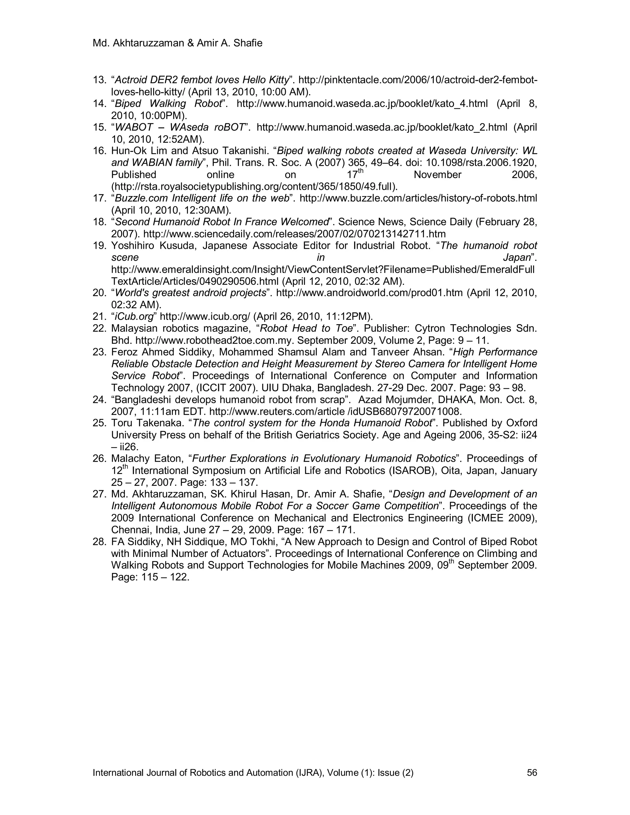 Md. Akhtaruzzaman & Amir A. Shafie
International Journal of Robotics and Automation (IJRA), Volume (1): Issue (2) 56
13. “Actroid DER2 fembot loves Hello Kitty”. http://pinktentacle.com/2006/10/actroid-der2-fembot-
loves-hello-kitty/ (April 13, 2010, 10:00 AM).
14. “Biped Walking Robot”. http://www.humanoid.waseda.ac.jp/booklet/kato_4.html (April 8,
2010, 10:00PM).
15. “WABOT – WAseda roBOT”. http://www.humanoid.waseda.ac.jp/booklet/kato_2.html (April
10, 2010, 12:52AM).
16. Hun-Ok Lim and Atsuo Takanishi. “Biped walking robots created at Waseda University: WL
and WABIAN family”, Phil. Trans. R. Soc. A (2007) 365, 49–64. doi: 10.1098/rsta.2006.1920,
Published online on 17
th
November 2006,
(http://rsta.royalsocietypublishing.org/content/365/1850/49.full).
17. “Buzzle.com Intelligent life on the web”. http://www.buzzle.com/articles/history-of-robots.html
(April 10, 2010, 12:30AM).
18. “Second Humanoid Robot In France Welcomed”. Science News, Science Daily (February 28,
2007). http://www.sciencedaily.com/releases/2007/02/070213142711.htm
19. Yoshihiro Kusuda, Japanese Associate Editor for Industrial Robot. “The humanoid robot
scene in Japan”.
http://www.emeraldinsight.com/Insight/ViewContentServlet?Filename=Published/EmeraldFull
TextArticle/Articles/0490290506.html (April 12, 2010, 02:32 AM).
20. “World's greatest android projects”. http://www.androidworld.com/prod01.htm (April 12, 2010,
02:32 AM).
21. “iCub.org” http://www.icub.org/ (April 26, 2010, 11:12PM).
22. Malaysian robotics magazine, “Robot Head to Toe”. Publisher: Cytron Technologies Sdn.
Bhd. http://www.robothead2toe.com.my. September 2009, Volume 2, Page: 9 – 11.
23. Feroz Ahmed Siddiky, Mohammed Shamsul Alam and Tanveer Ahsan. “High Performance
Reliable Obstacle Detection and Height Measurement by Stereo Camera for Intelligent Home
Service Robot”. Proceedings of International Conference on Computer and Information
Technology 2007, (ICCIT 2007). UIU Dhaka, Bangladesh. 27-29 Dec. 2007. Page: 93 – 98.
24. “Bangladeshi develops humanoid robot from scrap”. Azad Mojumder, DHAKA, Mon. Oct. 8,
2007, 11:11am EDT. http://www.reuters.com/article /idUSB68079720071008.
25. Toru Takenaka. “The control system for the Honda Humanoid Robot”. Published by Oxford
University Press on behalf of the British Geriatrics Society. Age and Ageing 2006, 35-S2: ii24
– ii26.
26. Malachy Eaton, “Further Explorations in Evolutionary Humanoid Robotics”. Proceedings of
12th
International Symposium on Artificial Life and Robotics (ISAROB), Oita, Japan, January
25 – 27, 2007. Page: 133 – 137.
27. Md. Akhtaruzzaman, SK. Khirul Hasan, Dr. Amir A. Shafie, “Design and Development of an
Intelligent Autonomous Mobile Robot For a Soccer Game Competition”. Proceedings of the
2009 International Conference on Mechanical and Electronics Engineering (ICMEE 2009),
Chennai, India, June 27 – 29, 2009. Page: 167 – 171.
28. FA Siddiky, NH Siddique, MO Tokhi, “A New Approach to Design and Control of Biped Robot
with Minimal Number of Actuators”. Proceedings of International Conference on Climbing and
Walking Robots and Support Technologies for Mobile Machines 2009, 09th
September 2009.
Page: 115 – 122.
 