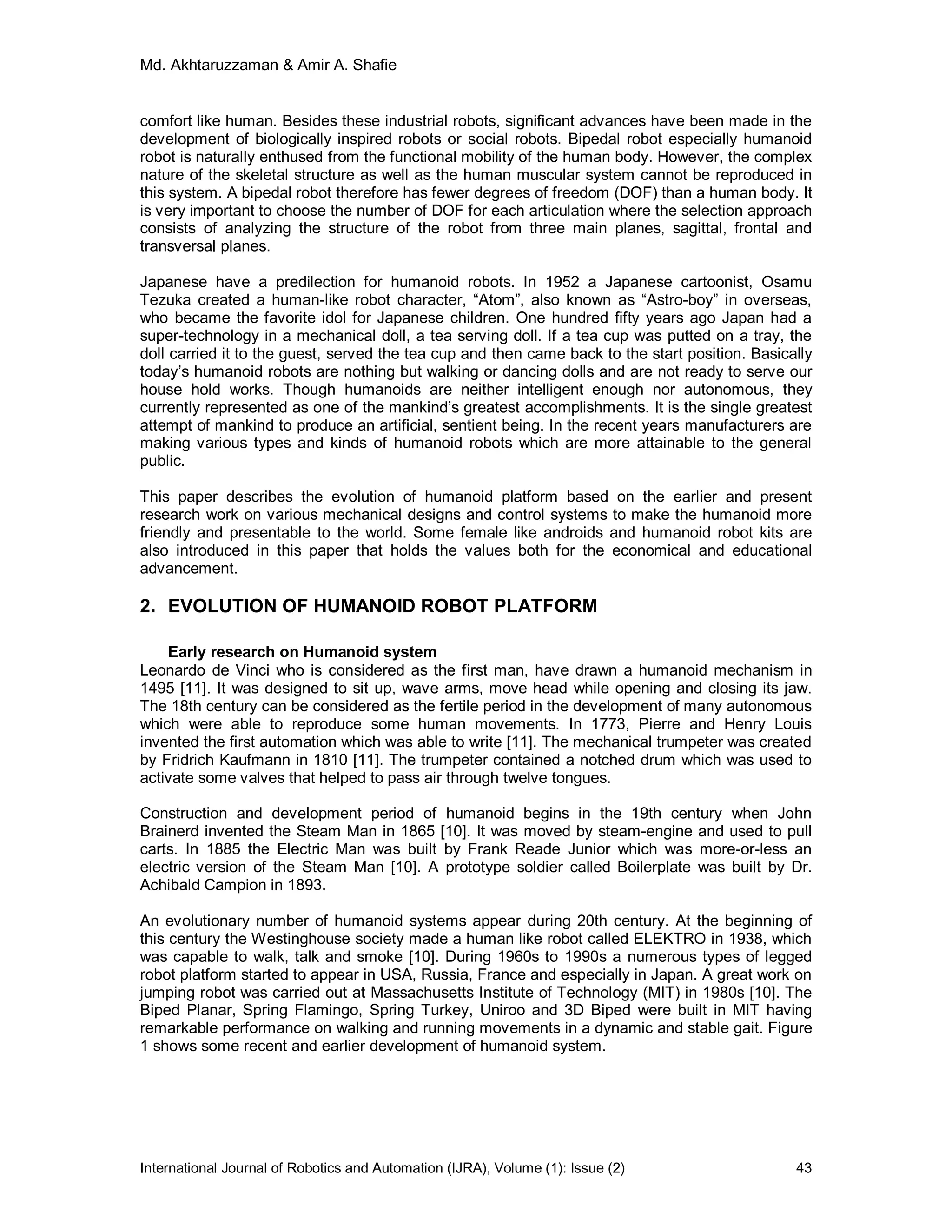 Md. Akhtaruzzaman & Amir A. Shafie
International Journal of Robotics and Automation (IJRA), Volume (1): Issue (2) 43
comfort like human. Besides these industrial robots, significant advances have been made in the
development of biologically inspired robots or social robots. Bipedal robot especially humanoid
robot is naturally enthused from the functional mobility of the human body. However, the complex
nature of the skeletal structure as well as the human muscular system cannot be reproduced in
this system. A bipedal robot therefore has fewer degrees of freedom (DOF) than a human body. It
is very important to choose the number of DOF for each articulation where the selection approach
consists of analyzing the structure of the robot from three main planes, sagittal, frontal and
transversal planes.
Japanese have a predilection for humanoid robots. In 1952 a Japanese cartoonist, Osamu
Tezuka created a human-like robot character, “Atom”, also known as “Astro-boy” in overseas,
who became the favorite idol for Japanese children. One hundred fifty years ago Japan had a
super-technology in a mechanical doll, a tea serving doll. If a tea cup was putted on a tray, the
doll carried it to the guest, served the tea cup and then came back to the start position. Basically
today’s humanoid robots are nothing but walking or dancing dolls and are not ready to serve our
house hold works. Though humanoids are neither intelligent enough nor autonomous, they
currently represented as one of the mankind’s greatest accomplishments. It is the single greatest
attempt of mankind to produce an artificial, sentient being. In the recent years manufacturers are
making various types and kinds of humanoid robots which are more attainable to the general
public.
This paper describes the evolution of humanoid platform based on the earlier and present
research work on various mechanical designs and control systems to make the humanoid more
friendly and presentable to the world. Some female like androids and humanoid robot kits are
also introduced in this paper that holds the values both for the economical and educational
advancement.
2. EVOLUTION OF HUMANOID ROBOT PLATFORM
Early research on Humanoid system
Leonardo de Vinci who is considered as the first man, have drawn a humanoid mechanism in
1495 [11]. It was designed to sit up, wave arms, move head while opening and closing its jaw.
The 18th century can be considered as the fertile period in the development of many autonomous
which were able to reproduce some human movements. In 1773, Pierre and Henry Louis
invented the first automation which was able to write [11]. The mechanical trumpeter was created
by Fridrich Kaufmann in 1810 [11]. The trumpeter contained a notched drum which was used to
activate some valves that helped to pass air through twelve tongues.
Construction and development period of humanoid begins in the 19th century when John
Brainerd invented the Steam Man in 1865 [10]. It was moved by steam-engine and used to pull
carts. In 1885 the Electric Man was built by Frank Reade Junior which was more-or-less an
electric version of the Steam Man [10]. A prototype soldier called Boilerplate was built by Dr.
Achibald Campion in 1893.
An evolutionary number of humanoid systems appear during 20th century. At the beginning of
this century the Westinghouse society made a human like robot called ELEKTRO in 1938, which
was capable to walk, talk and smoke [10]. During 1960s to 1990s a numerous types of legged
robot platform started to appear in USA, Russia, France and especially in Japan. A great work on
jumping robot was carried out at Massachusetts Institute of Technology (MIT) in 1980s [10]. The
Biped Planar, Spring Flamingo, Spring Turkey, Uniroo and 3D Biped were built in MIT having
remarkable performance on walking and running movements in a dynamic and stable gait. Figure
1 shows some recent and earlier development of humanoid system.
 