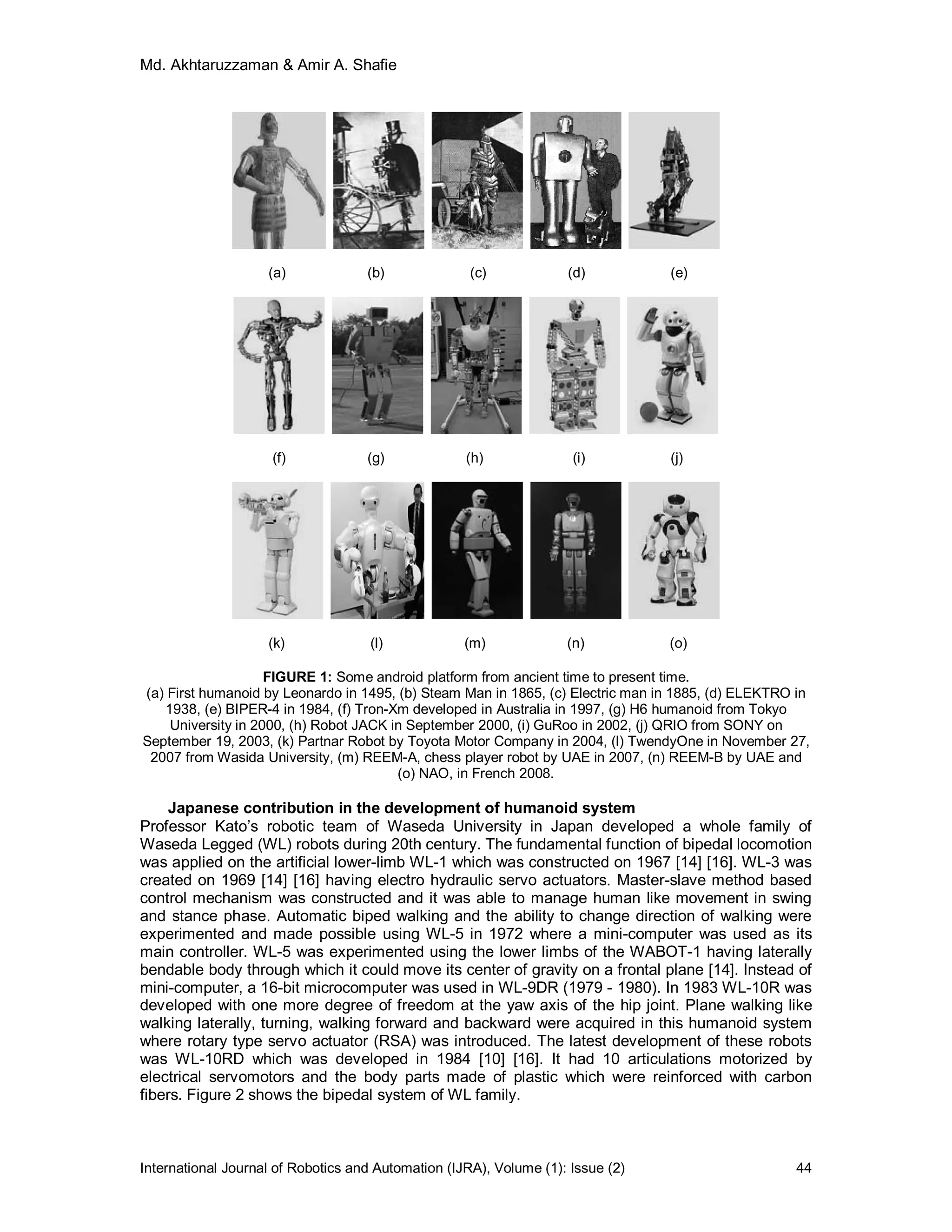 Md. Akhtaruzzaman & Amir A. Shafie
International Journal of Robotics and Automation (IJRA), Volume (1): Issue (2) 44
(a) (b) (c) (d) (e)
(f) (g) (h) (i) (j)
(k) (l) (m) (n) (o)
FIGURE 1: Some android platform from ancient time to present time.
(a) First humanoid by Leonardo in 1495, (b) Steam Man in 1865, (c) Electric man in 1885, (d) ELEKTRO in
1938, (e) BIPER-4 in 1984, (f) Tron-Xm developed in Australia in 1997, (g) H6 humanoid from Tokyo
University in 2000, (h) Robot JACK in September 2000, (i) GuRoo in 2002, (j) QRIO from SONY on
September 19, 2003, (k) Partnar Robot by Toyota Motor Company in 2004, (l) TwendyOne in November 27,
2007 from Wasida University, (m) REEM-A, chess player robot by UAE in 2007, (n) REEM-B by UAE and
(o) NAO, in French 2008.
Japanese contribution in the development of humanoid system
Professor Kato’s robotic team of Waseda University in Japan developed a whole family of
Waseda Legged (WL) robots during 20th century. The fundamental function of bipedal locomotion
was applied on the artificial lower-limb WL-1 which was constructed on 1967 [14] [16]. WL-3 was
created on 1969 [14] [16] having electro hydraulic servo actuators. Master-slave method based
control mechanism was constructed and it was able to manage human like movement in swing
and stance phase. Automatic biped walking and the ability to change direction of walking were
experimented and made possible using WL-5 in 1972 where a mini-computer was used as its
main controller. WL-5 was experimented using the lower limbs of the WABOT-1 having laterally
bendable body through which it could move its center of gravity on a frontal plane [14]. Instead of
mini-computer, a 16-bit microcomputer was used in WL-9DR (1979 - 1980). In 1983 WL-10R was
developed with one more degree of freedom at the yaw axis of the hip joint. Plane walking like
walking laterally, turning, walking forward and backward were acquired in this humanoid system
where rotary type servo actuator (RSA) was introduced. The latest development of these robots
was WL-10RD which was developed in 1984 [10] [16]. It had 10 articulations motorized by
electrical servomotors and the body parts made of plastic which were reinforced with carbon
fibers. Figure 2 shows the bipedal system of WL family.
 