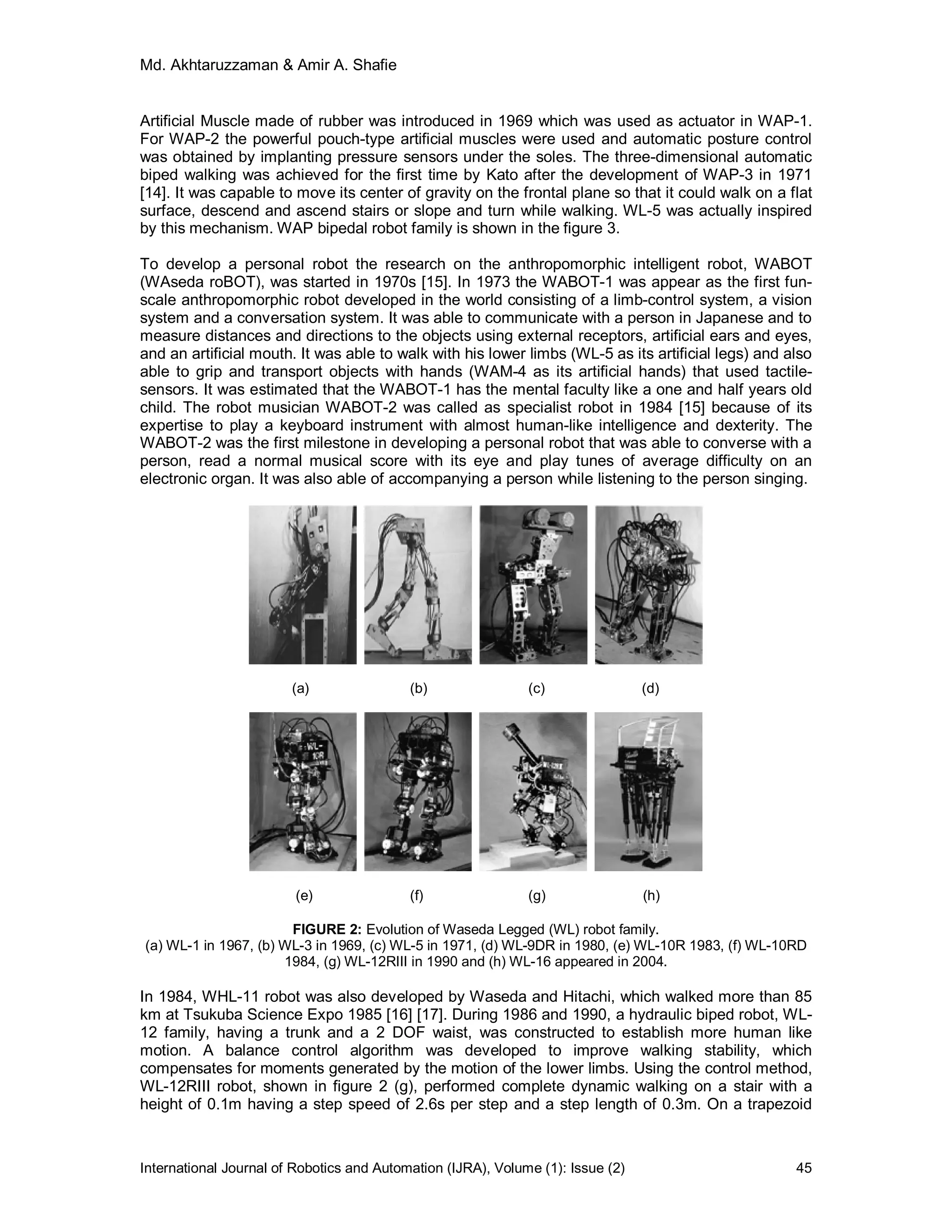 Md. Akhtaruzzaman & Amir A. Shafie
International Journal of Robotics and Automation (IJRA), Volume (1): Issue (2) 45
Artificial Muscle made of rubber was introduced in 1969 which was used as actuator in WAP-1.
For WAP-2 the powerful pouch-type artificial muscles were used and automatic posture control
was obtained by implanting pressure sensors under the soles. The three-dimensional automatic
biped walking was achieved for the first time by Kato after the development of WAP-3 in 1971
[14]. It was capable to move its center of gravity on the frontal plane so that it could walk on a flat
surface, descend and ascend stairs or slope and turn while walking. WL-5 was actually inspired
by this mechanism. WAP bipedal robot family is shown in the figure 3.
To develop a personal robot the research on the anthropomorphic intelligent robot, WABOT
(WAseda roBOT), was started in 1970s [15]. In 1973 the WABOT-1 was appear as the first fun-
scale anthropomorphic robot developed in the world consisting of a limb-control system, a vision
system and a conversation system. It was able to communicate with a person in Japanese and to
measure distances and directions to the objects using external receptors, artificial ears and eyes,
and an artificial mouth. It was able to walk with his lower limbs (WL-5 as its artificial legs) and also
able to grip and transport objects with hands (WAM-4 as its artificial hands) that used tactile-
sensors. It was estimated that the WABOT-1 has the mental faculty like a one and half years old
child. The robot musician WABOT-2 was called as specialist robot in 1984 [15] because of its
expertise to play a keyboard instrument with almost human-like intelligence and dexterity. The
WABOT-2 was the first milestone in developing a personal robot that was able to converse with a
person, read a normal musical score with its eye and play tunes of average difficulty on an
electronic organ. It was also able of accompanying a person while listening to the person singing.
(a) (b) (c) (d)
(e) (f) (g) (h)
FIGURE 2: Evolution of Waseda Legged (WL) robot family.
(a) WL-1 in 1967, (b) WL-3 in 1969, (c) WL-5 in 1971, (d) WL-9DR in 1980, (e) WL-10R 1983, (f) WL-10RD
1984, (g) WL-12RIII in 1990 and (h) WL-16 appeared in 2004.
In 1984, WHL-11 robot was also developed by Waseda and Hitachi, which walked more than 85
km at Tsukuba Science Expo 1985 [16] [17]. During 1986 and 1990, a hydraulic biped robot, WL-
12 family, having a trunk and a 2 DOF waist, was constructed to establish more human like
motion. A balance control algorithm was developed to improve walking stability, which
compensates for moments generated by the motion of the lower limbs. Using the control method,
WL-12RIII robot, shown in figure 2 (g), performed complete dynamic walking on a stair with a
height of 0.1m having a step speed of 2.6s per step and a step length of 0.3m. On a trapezoid
 