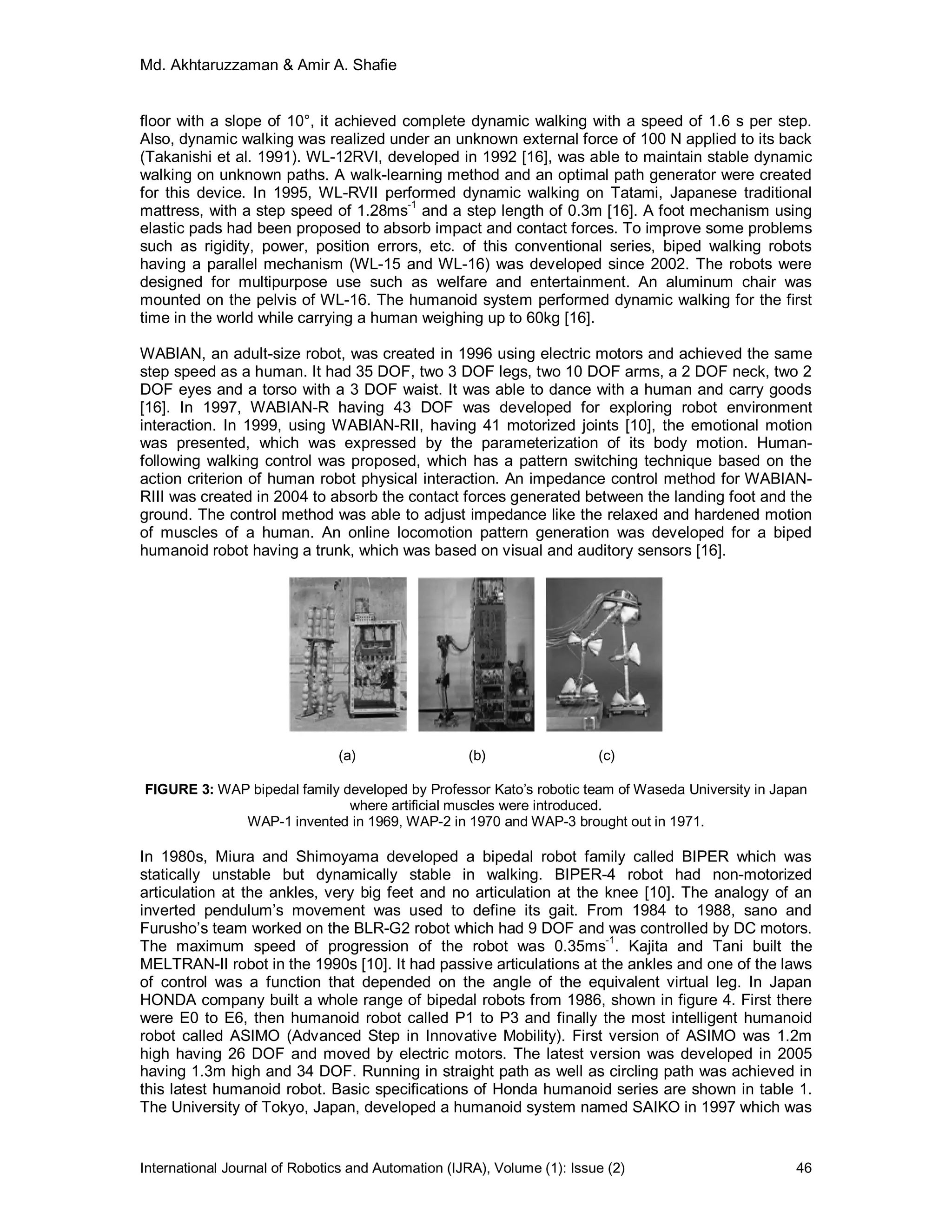 Md. Akhtaruzzaman & Amir A. Shafie
International Journal of Robotics and Automation (IJRA), Volume (1): Issue (2) 46
floor with a slope of 10°, it achieved complete dynamic walking with a speed of 1.6 s per step.
Also, dynamic walking was realized under an unknown external force of 100 N applied to its back
(Takanishi et al. 1991). WL-12RVI, developed in 1992 [16], was able to maintain stable dynamic
walking on unknown paths. A walk-learning method and an optimal path generator were created
for this device. In 1995, WL-RVII performed dynamic walking on Tatami, Japanese traditional
mattress, with a step speed of 1.28ms-1
and a step length of 0.3m [16]. A foot mechanism using
elastic pads had been proposed to absorb impact and contact forces. To improve some problems
such as rigidity, power, position errors, etc. of this conventional series, biped walking robots
having a parallel mechanism (WL-15 and WL-16) was developed since 2002. The robots were
designed for multipurpose use such as welfare and entertainment. An aluminum chair was
mounted on the pelvis of WL-16. The humanoid system performed dynamic walking for the first
time in the world while carrying a human weighing up to 60kg [16].
WABIAN, an adult-size robot, was created in 1996 using electric motors and achieved the same
step speed as a human. It had 35 DOF, two 3 DOF legs, two 10 DOF arms, a 2 DOF neck, two 2
DOF eyes and a torso with a 3 DOF waist. It was able to dance with a human and carry goods
[16]. In 1997, WABIAN-R having 43 DOF was developed for exploring robot environment
interaction. In 1999, using WABIAN-RII, having 41 motorized joints [10], the emotional motion
was presented, which was expressed by the parameterization of its body motion. Human-
following walking control was proposed, which has a pattern switching technique based on the
action criterion of human robot physical interaction. An impedance control method for WABIAN-
RIII was created in 2004 to absorb the contact forces generated between the landing foot and the
ground. The control method was able to adjust impedance like the relaxed and hardened motion
of muscles of a human. An online locomotion pattern generation was developed for a biped
humanoid robot having a trunk, which was based on visual and auditory sensors [16].
(a) (b) (c)
FIGURE 3: WAP bipedal family developed by Professor Kato’s robotic team of Waseda University in Japan
where artificial muscles were introduced.
WAP-1 invented in 1969, WAP-2 in 1970 and WAP-3 brought out in 1971.
In 1980s, Miura and Shimoyama developed a bipedal robot family called BIPER which was
statically unstable but dynamically stable in walking. BIPER-4 robot had non-motorized
articulation at the ankles, very big feet and no articulation at the knee [10]. The analogy of an
inverted pendulum’s movement was used to define its gait. From 1984 to 1988, sano and
Furusho’s team worked on the BLR-G2 robot which had 9 DOF and was controlled by DC motors.
The maximum speed of progression of the robot was 0.35ms-1
. Kajita and Tani built the
MELTRAN-II robot in the 1990s [10]. It had passive articulations at the ankles and one of the laws
of control was a function that depended on the angle of the equivalent virtual leg. In Japan
HONDA company built a whole range of bipedal robots from 1986, shown in figure 4. First there
were E0 to E6, then humanoid robot called P1 to P3 and finally the most intelligent humanoid
robot called ASIMO (Advanced Step in Innovative Mobility). First version of ASIMO was 1.2m
high having 26 DOF and moved by electric motors. The latest version was developed in 2005
having 1.3m high and 34 DOF. Running in straight path as well as circling path was achieved in
this latest humanoid robot. Basic specifications of Honda humanoid series are shown in table 1.
The University of Tokyo, Japan, developed a humanoid system named SAIKO in 1997 which was
 
