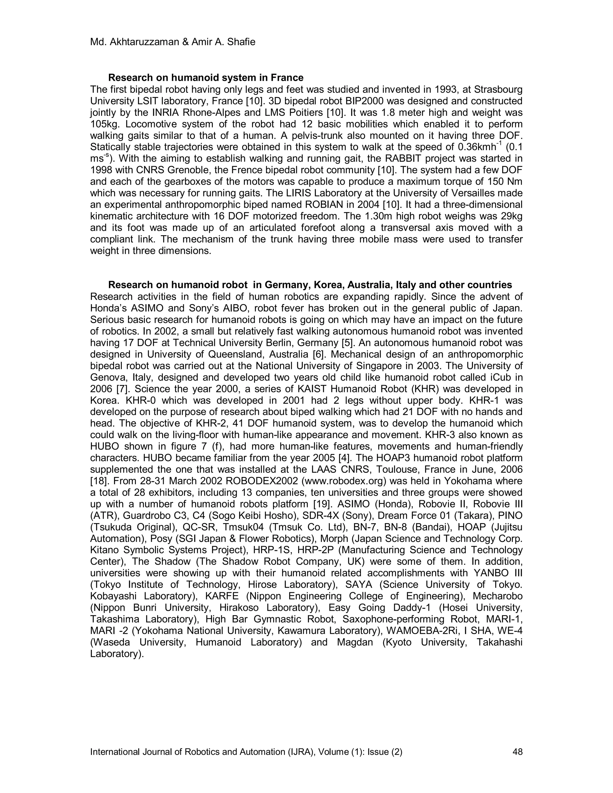 Md. Akhtaruzzaman & Amir A. Shafie
International Journal of Robotics and Automation (IJRA), Volume (1): Issue (2) 48
Research on humanoid system in France
The first bipedal robot having only legs and feet was studied and invented in 1993, at Strasbourg
University LSIT laboratory, France [10]. 3D bipedal robot BIP2000 was designed and constructed
jointly by the INRIA Rhone-Alpes and LMS Poitiers [10]. It was 1.8 meter high and weight was
105kg. Locomotive system of the robot had 12 basic mobilities which enabled it to perform
walking gaits similar to that of a human. A pelvis-trunk also mounted on it having three DOF.
Statically stable trajectories were obtained in this system to walk at the speed of 0.36kmh-1
(0.1
ms-s
). With the aiming to establish walking and running gait, the RABBIT project was started in
1998 with CNRS Grenoble, the Frence bipedal robot community [10]. The system had a few DOF
and each of the gearboxes of the motors was capable to produce a maximum torque of 150 Nm
which was necessary for running gaits. The LIRIS Laboratory at the University of Versailles made
an experimental anthropomorphic biped named ROBIAN in 2004 [10]. It had a three-dimensional
kinematic architecture with 16 DOF motorized freedom. The 1.30m high robot weighs was 29kg
and its foot was made up of an articulated forefoot along a transversal axis moved with a
compliant link. The mechanism of the trunk having three mobile mass were used to transfer
weight in three dimensions.
Research on humanoid robot in Germany, Korea, Australia, Italy and other countries
Research activities in the field of human robotics are expanding rapidly. Since the advent of
Honda’s ASIMO and Sony’s AIBO, robot fever has broken out in the general public of Japan.
Serious basic research for humanoid robots is going on which may have an impact on the future
of robotics. In 2002, a small but relatively fast walking autonomous humanoid robot was invented
having 17 DOF at Technical University Berlin, Germany [5]. An autonomous humanoid robot was
designed in University of Queensland, Australia [6]. Mechanical design of an anthropomorphic
bipedal robot was carried out at the National University of Singapore in 2003. The University of
Genova, Italy, designed and developed two years old child like humanoid robot called iCub in
2006 [7]. Science the year 2000, a series of KAIST Humanoid Robot (KHR) was developed in
Korea. KHR-0 which was developed in 2001 had 2 legs without upper body. KHR-1 was
developed on the purpose of research about biped walking which had 21 DOF with no hands and
head. The objective of KHR-2, 41 DOF humanoid system, was to develop the humanoid which
could walk on the living-floor with human-like appearance and movement. KHR-3 also known as
HUBO shown in figure 7 (f), had more human-like features, movements and human-friendly
characters. HUBO became familiar from the year 2005 [4]. The HOAP3 humanoid robot platform
supplemented the one that was installed at the LAAS CNRS, Toulouse, France in June, 2006
[18]. From 28-31 March 2002 ROBODEX2002 (www.robodex.org) was held in Yokohama where
a total of 28 exhibitors, including 13 companies, ten universities and three groups were showed
up with a number of humanoid robots platform [19]. ASIMO (Honda), Robovie II, Robovie III
(ATR), Guardrobo C3, C4 (Sogo Keibi Hosho), SDR-4X (Sony), Dream Force 01 (Takara), PINO
(Tsukuda Original), QC-SR, Tmsuk04 (Tmsuk Co. Ltd), BN-7, BN-8 (Bandai), HOAP (Jujitsu
Automation), Posy (SGI Japan & Flower Robotics), Morph (Japan Science and Technology Corp.
Kitano Symbolic Systems Project), HRP-1S, HRP-2P (Manufacturing Science and Technology
Center), The Shadow (The Shadow Robot Company, UK) were some of them. In addition,
universities were showing up with their humanoid related accomplishments with YANBO III
(Tokyo Institute of Technology, Hirose Laboratory), SAYA (Science University of Tokyo.
Kobayashi Laboratory), KARFE (Nippon Engineering College of Engineering), Mecharobo
(Nippon Bunri University, Hirakoso Laboratory), Easy Going Daddy-1 (Hosei University,
Takashima Laboratory), High Bar Gymnastic Robot, Saxophone-performing Robot, MARI-1,
MARI -2 (Yokohama National University, Kawamura Laboratory), WAMOEBA-2Ri, I SHA, WE-4
(Waseda University, Humanoid Laboratory) and Magdan (Kyoto University, Takahashi
Laboratory).
 