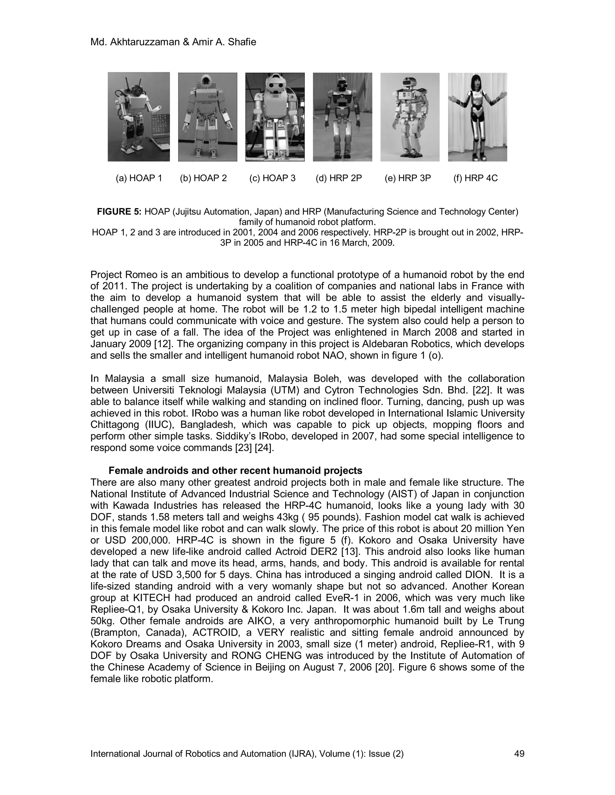 Md. Akhtaruzzaman & Amir A. Shafie
International Journal of Robotics and Automation (IJRA), Volume (1): Issue (2) 49
(a) HOAP 1 (b) HOAP 2 (c) HOAP 3 (d) HRP 2P (e) HRP 3P (f) HRP 4C
FIGURE 5: HOAP (Jujitsu Automation, Japan) and HRP (Manufacturing Science and Technology Center)
family of humanoid robot platform.
HOAP 1, 2 and 3 are introduced in 2001, 2004 and 2006 respectively. HRP-2P is brought out in 2002, HRP-
3P in 2005 and HRP-4C in 16 March, 2009.
Project Romeo is an ambitious to develop a functional prototype of a humanoid robot by the end
of 2011. The project is undertaking by a coalition of companies and national labs in France with
the aim to develop a humanoid system that will be able to assist the elderly and visually-
challenged people at home. The robot will be 1.2 to 1.5 meter high bipedal intelligent machine
that humans could communicate with voice and gesture. The system also could help a person to
get up in case of a fall. The idea of the Project was enlightened in March 2008 and started in
January 2009 [12]. The organizing company in this project is Aldebaran Robotics, which develops
and sells the smaller and intelligent humanoid robot NAO, shown in figure 1 (o).
In Malaysia a small size humanoid, Malaysia Boleh, was developed with the collaboration
between Universiti Teknologi Malaysia (UTM) and Cytron Technologies Sdn. Bhd. [22]. It was
able to balance itself while walking and standing on inclined floor. Turning, dancing, push up was
achieved in this robot. IRobo was a human like robot developed in International Islamic University
Chittagong (IIUC), Bangladesh, which was capable to pick up objects, mopping floors and
perform other simple tasks. Siddiky’s IRobo, developed in 2007, had some special intelligence to
respond some voice commands [23] [24].
Female androids and other recent humanoid projects
There are also many other greatest android projects both in male and female like structure. The
National Institute of Advanced Industrial Science and Technology (AIST) of Japan in conjunction
with Kawada Industries has released the HRP-4C humanoid, looks like a young lady with 30
DOF, stands 1.58 meters tall and weighs 43kg ( 95 pounds). Fashion model cat walk is achieved
in this female model like robot and can walk slowly. The price of this robot is about 20 million Yen
or USD 200,000. HRP-4C is shown in the figure 5 (f). Kokoro and Osaka University have
developed a new life-like android called Actroid DER2 [13]. This android also looks like human
lady that can talk and move its head, arms, hands, and body. This android is available for rental
at the rate of USD 3,500 for 5 days. China has introduced a singing android called DION. It is a
life-sized standing android with a very womanly shape but not so advanced. Another Korean
group at KITECH had produced an android called EveR-1 in 2006, which was very much like
Repliee-Q1, by Osaka University & Kokoro Inc. Japan. It was about 1.6m tall and weighs about
50kg. Other female androids are AIKO, a very anthropomorphic humanoid built by Le Trung
(Brampton, Canada), ACTROID, a VERY realistic and sitting female android announced by
Kokoro Dreams and Osaka University in 2003, small size (1 meter) android, Repliee-R1, with 9
DOF by Osaka University and RONG CHENG was introduced by the Institute of Automation of
the Chinese Academy of Science in Beijing on August 7, 2006 [20]. Figure 6 shows some of the
female like robotic platform.
 