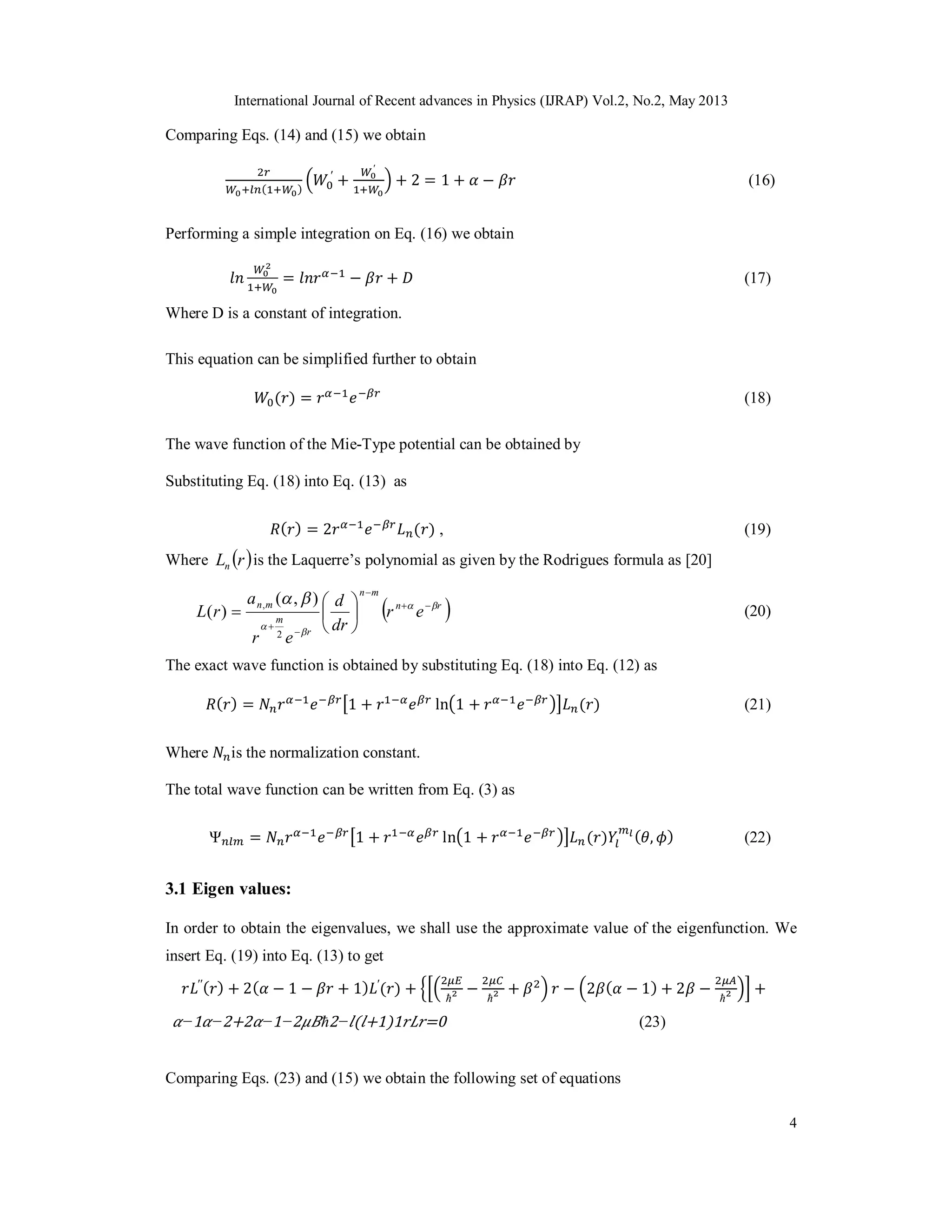 International Journal of Recent advances in Physics (IJRAP) Vol.2, No.2, May 2013
4
Comparing Eqs. (14) and (15) we obtain
( )
′
+
′
+ 2 = 1 + − (16)
Performing a simple integration on Eq. (16) we obtain
= − + (17)
Where D is a constant of integration.
This equation can be simplified further to obtain
( ) = (18)
The wave function of the Mie-Type potential can be obtained by
Substituting Eq. (18) into Eq. (13) as
( ) = 2 ( ) , (19)
Where  rLn is the Laquerre’s polynomial as given by the Rodrigues formula as [20]
 rn
mn
r
m
mn
er
dr
d
er
a
rL 


 










2
, ),(
)( (20)
The exact wave function is obtained by substituting Eq. (18) into Eq. (12) as
( ) = 1 + ln 1 + ( ) (21)
Where is the normalization constant.
The total wave function can be written from Eq. (3) as
Ψ = 1 + ln 1 + ( ) ( , ) (22)
3.1 Eigen values:
In order to obtain the eigenvalues, we shall use the approximate value of the eigenfunction. We
insert Eq. (19) into Eq. (13) to get
′′( ) + 2( − 1 − + 1) ′
( ) +
ħ
−
ħ
+ − 2 ( − 1) + 2 −
ħ
+
−1 −2+2 −1−2 ħ2− ( +1)1 =0 (23)
Comparing Eqs. (23) and (15) we obtain the following set of equations
 