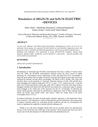 International Journal of Recent advances in Physics (IJRAP) Vol.2, No.2, May 2013
17
Simulation of AlGaN/Si and InN/Si ELECTRIC
–DEVICES
Zehor Allam1
, Abdelkader Hamdoune2
, Chahrazed Boudaoud3
,
Asmaa Amrani 4
,Aicha Soufi5
,Zakia Nakoul6
Unity of Research “Materials and Renewable Energies”, Faculty of Science, University
of Abou-bekr Belkaid, PO Box 230, 13000, Tlemcen, ALGERIA
zh1344@yahoo.fr
ABSTRACT
In this work, efficient solar-blind metal-semiconductor photodetectors grown on Si (111) by
molecular beam epitaxy are reported. Growth details are described,the comparison enters the
properties electric of InN/Si and AlGaN/Si photodectors with 0.2 µm of AlGaN and InN layers.
Modeling and simulation were performed by using ATLAS-TCAD simulator. Energy band
diagram, doping profile, conduction current density,I-V caracteristic , internal potential and
electric field were performed.
KEYWORDS
AlGaN, InN, growth,UV photodetector.
1. Introduction
Development of wide-band gap III-nitride semiconductors has been a subject of intense focus
since the 1990s, the III-nitride semiconductor material system has been viewed as highly
promising for semiconductor device applications at blue and ultraviolet (UV) wavelengths in
much the same manner that its highly successful As-based and P-based counter parts have been
exploited for infrared, red and yellow wavelengths. The family of III-V nitrides, AlN, GaN, InN
and their alloys are the materials of band gap. Wurtizite structure of GaN, AlN and InN have
direct bandgaps with ambient temperature of 3.4, 6.2 and 1, 9 eV, respectively (Fig. 1) and the
cubic form of GaN and InN have direct gap, while AlN is indirect. Given the wide range of direct
bandgaps available GaN allied with AIN and InN can extend over a continuous range of energies
direct bandgap in the visible part of the spectrum into the UV wavelengths. So therefore the
system nitride became interesting for optoelectronic applications such as light emitting diodes
which call (LED), laser diodes (LDs), and sensors, which are widely used in the green
wavelengths, blue or UV [1].
In modern technology, the needs for high quality materials represents a vital requirement. Here,
basic research is very important in order to understand the growth mechanisms and consequently
to improve materials quality by controlling growth conditions and also by investigating new
routes to implement the capability of modern growth techniques [2].
Thanks to its wide direct bandgap AlGaN alloy has an excellent choice for optoelectronic
devices in the Ultraviolet and visible part of the spectrum. Great attention has been received in
recent years for the development of visible-blind ultraviolet photodetectors [3].
 