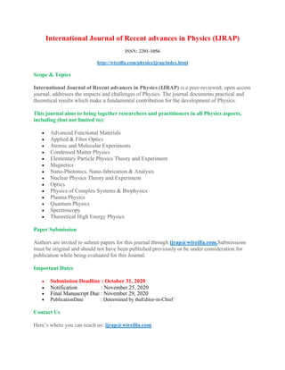 International Journal of Recent advances in Physics (IJRAP)
ISSN: 2201-1056
http://wireilla.com/physics/ijrap/index.html
Scope & Topics
International Journal of Recent advances in Physics (IJRAP) is a peer-reviewed, open access
journal, addresses the impacts and challenges of Physics. The journal documents practical and
theoretical results which make a fundamental contribution for the development of Physics.
This journal aims to bring together researchers and practitioners in all Physics aspects,
including (but not limited to):
• Advanced Functional Materials
• Applied & Fiber Optics
• Atomic and Molecular Experiments
• Condensed Matter Physics
• Elementary Particle Physics Theory and Experiment
• Magnetics
• Nano-Photonics, Nano-fabrication & Analysis
• Nuclear Physics Theory and Experiment
• Optics
• Physics of Complex Systems & Biophysics
• Plasma Physics
• Quantum Physics
• Spectroscopy
• Theoretical High Energy Physics
Paper Submission
Authors are invited to submit papers for this journal through ijrap@wireilla.com.Submissions
must be original and should not have been published previously or be under consideration for
publication while being evaluated for this Journal.
Important Dates
• Submission Deadline : October 31, 2020
• Notification : November 25, 2020
• Final Manuscript Due : November 29, 2020
• PublicationDate : Determined by theEditor-in-Chief
Contact Us
Here’s where you can reach us: ijrap@wireilla.com
 