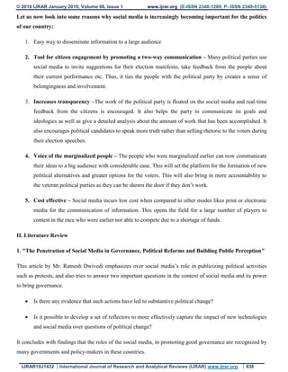 © 2018 IJRAR January 2019, Volume 06, Issue 1 www.ijrar.org (E-ISSN 2348-1269, P- ISSN 2349-5138)
IJRAR19J1432 International Journal of Research and Analytical Reviews (IJRAR) www.ijrar.org 938
Let us now look into some reasons why social media is increasingly becoming important for the politics
of our country:
1. Easy way to disseminate information to a large audience
2. Tool for citizen engagement by promoting a two-way communication – Many political parties use
social media to invite suggestions for their election manifesto, take feedback from the people about
their current performance etc. Thus, it ties the people with the political party by creates a sense of
belongingness and involvement.
3. Increases transparency –The work of the political party is floated on the social media and real-time
feedback from the citizens is encouraged. It also helps the party to communicate its goals and
ideologies as well as give a detailed analysis about the amount of work that has been accomplished. It
also encourages political candidates to speak more truth rather than selling rhetoric to the voters during
their election speeches.
4. Voice of the marginalized people – The people who were marginalized earlier can now communicate
their ideas to a big audience with considerable ease. This will set the platform for the formation of new
political alternatives and greater options for the voters. This will also bring in more accountability to
the veteran political parties as they can be shown the door if they don’t work.
5. Cost effective – Social media incurs low cost when compared to other modes likes print or electronic
media for the communication of information. This opens the field for a large number of players to
contest in the race who were earlier not able to compete due to a shortage of funds.
II. Literature Review
1. "The Penetration of Social Media in Governance, Political Reforms and Building Public Perception"
This article by Mr. Ratnesh Dwivedi emphasizes over social media’s role in publicizing political activities
such as protests, and also tries to answer two important questions in the context of social media and its power
to bring governance.
 Is there any evidence that such actions have led to substantive political change?
 Is it possible to develop a set of reflectors to more effectively capture the impact of new technologies
and social media over questions of political change?
It concludes with findings that the roles of the social media, in promoting good governance are recognized by
many governments and policy-makers in these countries.
 