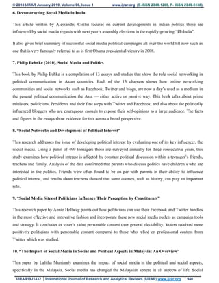 © 2018 IJRAR January 2019, Volume 06, Issue 1 www.ijrar.org (E-ISSN 2348-1269, P- ISSN 2349-5138)
IJRAR19J1432 International Journal of Research and Analytical Reviews (IJRAR) www.ijrar.org 940
6. Deconstructing Social Media in India
This article written by Alessandro Cisilin focuses on current developments in Indian politics those are
influenced by social media regards with next year’s assembly elections in the rapidly-growing “IT-India”.
It also gives brief summary of successful social media political campaigns all over the world till now such as
one that is very famously referred to as is first Obama presidential victory in 2008.
7. Philip Behnke (2010), Social Media and Politics
This book by Philip Behke is a compilation of 13 essays and studies that show the role social networking in
political communication in Asian countries. Each of the 13 chapters shows how online networking
communities and social networks such as Facebook, Twitter and blogs, are now a day’s used as a medium in
the general political communication the Asia — either active or passive way. This book talks about prime
ministers, politicians, Presidents and their first steps with Twitter and Facebook, and also about the politically
influenced bloggers who are courageous enough to expose their self-opinions to a large audience. The facts
and figures in the essays show evidence for this across a broad perspective.
8. “Social Networks and Development of Political Interest”
This research addresses the issue of developing political interest by evaluating one of its key influencer, the
social media. Using a panel of 499 teenagers those are surveyed annually for three consecutive years, this
study examines how political interest is affected by constant political discussion within a teenager’s friends,
teachers and family. Analysis of the data confirmed that parents who discuss politics have children’s who are
interested in the politics. Friends were often found to be on par with parents in their ability to influence
political interest, and results about teachers showed that some courses, such as history, can play an important
role.
9. “Social Media Sites of Politicians Influence Their Perception by Constituents”
This research paper by Annie Hellweg points out how politicians can use their Facebook and Twitter handles
in the most effective and innovative fashion and incorporate these new social media outlets as campaign tools
and strategy. It concludes as voter’s value personable content over general electability. Voters received more
positively politicians with personable content compared to those who relied on professional content from
Twitter which was studied.
10. “The Impact of Social Media in Social and Political Aspects in Malaysia: An Overview”
This paper by Lalitha Muniandy examines the impact of social media in the political and social aspects,
specifically in the Malaysia. Social media has changed the Malaysian sphere in all aspects of life. Social
 