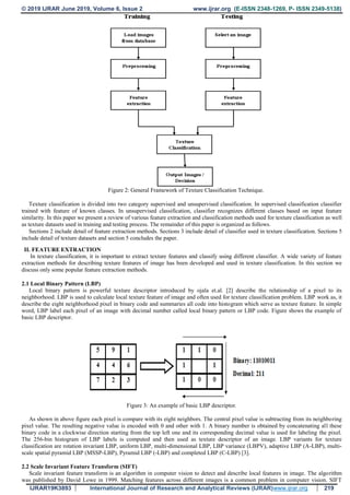 © 2019 IJRAR June 2019, Volume 6, Issue 2 www.ijrar.org (E-ISSN 2348-1269, P- ISSN 2349-5138)
IJRAR19K3893 International Journal of Research and Analytical Reviews (IJRAR)www.ijrar.org 219
Figure 2: General Framework of Texture Classification Technique.
Texture classification is divided into two category supervised and unsupervised classification. In supervised classification classifier
trained with feature of known classes. In unsupervised classification, classifier recognizes different classes based on input feature
similarity. In this paper we present a review of various feature extraction and classification methods used for texture classification as well
as texture datasets used in training and testing process. The remainder of this paper is organized as follows.
Sections 2 include detail of feature extraction methods. Sections 3 include detail of classifier used in texture classification. Sections 5
include detail of texture datasets and section 5 concludes the paper.
II. FEATURE EXTRACTION
In texture classification, it is important to extract texture features and classify using different classifier. A wide variety of feature
extraction methods for describing texture features of image has been developed and used in texture classification. In this section we
discuss only some popular feature extraction methods.
2.1 Local Binary Pattern (LBP)
Local binary pattern is powerful texture descriptor introduced by ojala et.al. [2] describe the relationship of a pixel to its
neighborhood. LBP is used to calculate local texture feature of image and often used for texture classification problem. LBP work as, it
describe the eight neighborhood pixel in binary code and summaries all code into histogram which serve as texture feature. In simple
word, LBP label each pixel of an image with decimal number called local binary pattern or LBP code. Figure shows the example of
basic LBP descriptor.
Figure 3: An example of basic LBP descriptor.
As shown in above figure each pixel is compare with its eight neighbors. The central pixel value is subtracting from its neighboring
pixel value. The resulting negative value is encoded with 0 and other with 1. A binary number is obtained by concatenating all these
binary code in a clockwise direction starting from the top left one and its corresponding decimal value is used for labeling the pixel.
The 256-bin histogram of LBP labels is computed and then used as texture descriptor of an image. LBP variants for texture
classification are rotation invariant LBP, uniform LBP, multi-dimensional LBP, LBP variance (LBPV), adaptive LBP (A-LBP), multi-
scale spatial pyramid LBP (MSSP-LBP), Pyramid LBP (-LBP) and completed LBP (C-LBP) [3].
2.2 Scale Invariant Feature Transform (SIFT)
Scale invariant feature transform is an algorithm in computer vision to detect and describe local features in image. The algorithm
was published by David Lowe in 1999. Matching features across different images is a common problem in computer vision. SIFT
 