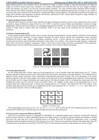 © 2019 IJRAR June 2019, Volume 6, Issue 2 www.ijrar.org (E-ISSN 2348-1269, P- ISSN 2349-5138)
IJRAR19K3893 International Journal of Research and Analytical Reviews (IJRAR)www.ijrar.org 220
image features provide a set of features that are not affected by change in rotation, change in scale and illumination [4]. When all
images are similar in nature (same scale, orientation, etc.) simple corner detectors can work but when you have images of different
scales and rotations, you need to use the scale invariant feature transform. The scale invariant feature transform (SIFT) bundles a
feature detector and a feature descriptor. The detector extracts number of frames (attributed regions) from an image in a way which is
consistent with some variations of the illumination, viewpoint and other viewing conditions. The descriptor associated to the regions of
image which identifies their appearance compactly and robustly. Application of SIFT include object recognition, image stitching, 3d
modeling, gesture recognition, video tracking etc.
2.3 Speed up Robust Feature (SURF)
Speed up robust feature is a common object detecting and object-matching local features used in various applications such as, object
recognition, image classification, image retrieval etc. [5]. SURF is invariant to scale, rotation and illumination variation of image.
Repeatability, distinctiveness and robustness are outstanding characteristics of SURF. It is used to select the interest point at distinctive
location in image such as, corners, blobs and T-junctions. SURF is not only speed up the calculation but also matching rate is
significant.
2.4 Fourier Transformation (FT)
Fourier transform based methods usually work on textures showing strong periodicity. Various numbers of features can be extracted
from the Fourier power spectrum. Liu and Jernigan introduced 28 texture features derived from normalized Fourier transform
coefficients [6] such as rings, wedges, inertia, entropy, anisotropy, and etc. A power spectrum of a texture image can be used for
measuring the periodicity and directionality information of the texture. For example, a fine texture has high frequency components,
while coarse one has low frequency components. Figure 4 shows some texture images and their corresponding Fourier spectrums.
Methods based on Fourier transformation perform poorly in practice, due to its lack of spatial information.
Figure 4: Texture images and their Fourier spectrums.
2.5 Texture Spectrum (TS)
He and Wang stated that a texture image can be decomposed into a set of essential small unit called texture unit [7]. Texture
spectrum approach is based on texture units, which characterize local texture information in all eight directions. This method has been
applied to texture feature extraction, texture classification, edge detection and texture filtering. One of the advantages of the texture
spectrum approach is that the texture aspects of an image are characterized by the corresponding texture spectrum. Texture spectrum
can be directly used for image classification and image analysis. The basic principles used for estimating the texture spectrum (TS)
including the texture unit (TU) and the texture unit number (NTU). For example, texture image can be decomposed into a set of
essential small units called texture unit. A texture unit is represented by a 3*3 window. The central pixel X0 in the window is the
currently being processed pixel and the given neighborhood of X0 can be denoted as X={x1, X2, X3,------------------,X8} where X1 is
the pixel value at location 1 shown in following figure.
Figure 5: A Texture Unit.
The corresponding texture unit set is TU= {E1, E2, E3, ------------------, E8}. So NTU has 38=6561 standard textural units which are
considered the smallest unit covered all aspects in all eight directions from the central pixel.
2.6 Gray Level Co-occurrence Matrices (GLCM)
Gray level co-occurrence matrices is introduced by Haralick[8]. It is statistical method used to calculate second order statistical
features (texture features) in which relationship between two adjacent pixel is considered. Statistical features are defined as finding
pixel pair with some gray level value at specified point in an image. Point may be defined by displacement vector. It contains
information about the position of pixel pair with same gray level value. There are two parameters Distance (D) and position angle (P)
of displacement vector affects the calculation of GLCM. There are four directions for position angle parameter is shown in figure.
 