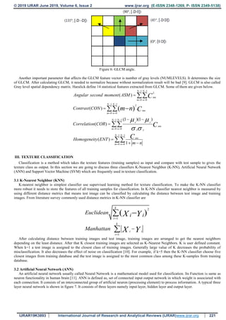 © 2019 IJRAR June 2019, Volume 6, Issue 2 www.ijrar.org (E-ISSN 2348-1269, P- ISSN 2349-5138)
IJRAR19K3893 International Journal of Research and Analytical Reviews (IJRAR)www.ijrar.org 221
Figure 6: GLCM angle.
Another important parameter that affects the GLCM feature vector is number of gray levels (NUMLEVELS). It determines the size
of GLCM. After calculating GLCM, it needed to normalize because without normalization result will be bad [9]. GLCM is also called
Gray level spatial dependency matrix. Haralick define 14 statistical features extracted from GLCM. Some of them are given below.
1 1
2
0 0
1 1 2
0 0
1 1
0 0
1 1
0 0
( )
( ) .
(1 )(1 )
( )
( )
1
( )
N N
mn
m n
N N
mn
m n
N N
x y
mn
m n x y
N N
mn
m n
Angular second moment
Contrast
Correlation
Homogeneity
ASM
CON
COR
ENT
m n
C
m n C
C
C
 
 
 
 
 
 
 
 
 
 


 


 




III. TEXTURE CLASSIFICATION
Classification is a method which takes the texture features (training samples) as input and compare with test sample to gives the
texture class as output. In this section we are going to discuss three classifiers K-Nearest Neighbor (K-NN), Artificial Neural Network
(ANN) and Support Vector Machine (SVM) which are frequently used in texture classification.
3.1 K-Nearest Neighbor (KNN)
K-nearest neighbor is simplest classifier use supervised learning method for texture classification. To make the K-NN classifier
more robust it needs to store the features of all training samples for classification. In K-NN classifier nearest neighbor is measured by
using different distance metrics that means test image can be classified by calculating the distance between test image and training
images. From literature survey commonly used distance metrics in K-NN classifier are
2
1
1
( )
k
i
k
i i
i
Euclidean
Manhattan
i iX Y
X Y





After calculating distance between training images and test image, training images are arranged to get the nearest neighbors
depending on the least distance. After that K closest training images are selected as K-Nearest Neighbors. K is user defined constant.
When k=1 a test image is assigned to the closest class of training images. Generally large value of K decreases the probability of
misclassification. It also decreases the effect of noise on classification [10]. For example, if k=5 then the K-NN classifier choose five
closest images from training database and the test image is assigned to the most common class among these K-samples from training
database.
3.2 Artificial Neural Network (ANN)
An artificial neural network usually called Neural Network is a mathematical model used for classification. Its Function is same as
neuron functionality in human brain [11]. ANN is defined as, set of connected input output network in which weight is associated with
each connection. It consists of an interconnected group of artificial neuron (processing element) to process information. A typical three
layer neural network is shown in figure 7. It consists of three layers namely input layer, hidden layer and output layer.
 