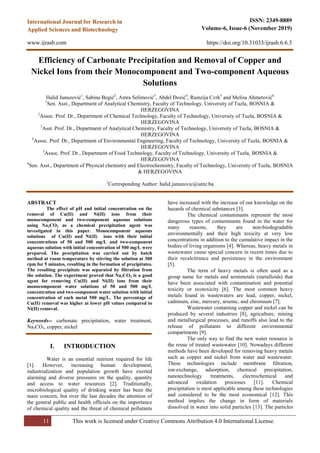 11 This work is licensed under Creative Commons Attribution 4.0 International License.
ISSN: 2349-8889
Volume-6, Issue-6 (November 2019)
https://doi.org/10.31033/ijrasb.6.6.3
International Journal for Research in
Applied Sciences and Biotechnology
www.ijrasb.com
Efficiency of Carbonate Precipitation and Removal of Copper and
Nickel Ions from their Monocomponent and Two-component Aqueous
Solutions
Halid Junuzović1
, Sabina Begić2
, Amra Selimović3
, Abdel Đozić4
, Ramzija Cvrk5
and Melisa Ahmetović6
1
Sen. Asst., Department of Analytical Chemistry, Faculty of Technology, University of Tuzla, BOSNIA &
HERZEGOVINA
2
Assoc. Prof. Dr., Department of Chemical Technology, Faculty of Technology, University of Tuzla, BOSNIA &
HERZEGOVINA
3
Asst. Prof. Dr., Department of Analytical Chemistry, Faculty of Technology, University of Tuzla, BOSNIA &
HERZEGOVINA
4
Assoc. Prof. Dr., Department of Environmental Engineering, Faculty of Technology, University of Tuzla, BOSNIA &
HERZEGOVINA
5
Assoc. Prof. Dr., Department of Food Technology, Faculty of Technology, University of Tuzla, BOSNIA &
HERZEGOVINA
6
Sen. Asst., Department of Physical chemistry and Electrochemistry, Faculty of Technology, University of Tuzla, BOSNIA
& HERZEGOVINA
1
Corresponding Author: halid.junuzovic@untz.ba
ABSTRACT
The effect of pH and initial concentration on the
removal of Cu(II) and Ni(II) ions from their
monocomponent and two-component aqueous solutions
using Na2CO3 as a chemical precipitation agent was
investigated in this paper. Monocomponent aqueous
solutions of Cu(II) and Ni(II) ions with their initial
concentrations of 50 and 500 mg/L and two-component
aqueous solution with initial concentration of 500 mg/L were
prepared. The precipitation was carried out by batch
method at room temperature by stirring the solution at 300
rpm for 5 minutes, resulting in the formation of precipitates.
The resulting precipitate was separated by filtration from
the solution. The experiment proved that Na2CO3 is a good
agent for removing Cu(II) and Ni(II) ions from their
monocomponent water solutions of 50 and 500 mg/L
concentration and two-component water solution with initial
concentration of each metal 500 mg/L. The percentage of
Cu(II) removal was higher at lower pH values compared to
Ni(II) removal.
Keywords-- carbonate precipitation, water treatment,
Na2CO3, copper, nickel
I. INTRODUCTION
Water is an essential nutrient required for life
[1]. However, increasing human development,
industrialization and population growth have exerted
alarming and diverse pressures on the quality, quantity
and access to water resources [2]. Traditionally,
microbiological quality of drinking water has been the
main concern, but over the last decades the attention of
the general public and health officials on the importance
of chemical quality and the threat of chemical pollutants
have increased with the increase of our knowledge on the
hazards of chemical substances [3].
The chemical contaminants represent the most
dangerous types of contaminants found in the water for
many reasons, they are non-biodegradable
environmentally and their high toxicity at very low
concentrations in addition to the cumulative impact in the
bodies of living organisms [4]. Whereas, heavy metals in
wastewater cause special concern in recent times due to
their recalcitrance and persistence in the environment
[5].
The term of heavy metals is often used as a
group name for metals and semimetals (metalloids) that
have been associated with contamination and potential
toxicity or ecotoxicity [6]. The most common heavy
metals found in wastewaters are lead, copper, nickel,
cadmium, zinc, mercury, arsenic, and chromium [7].
Wastewater containing copper and nickel can be
produced by several industries [8], agriculture, mining
and metallurgical processes, and runoffs also lead to the
release of pollutants to different environmental
compartments [9].
The only way to find the new water resource is
the reuse of treated wastewater [10]. Nowadays different
methods have been developed for removing heavy metals
such as copper and nickel from water and wastewater.
These technologies include membrane filtration,
ion‐exchange, adsorption, chemical precipitation,
nanotechnology treatments, electrochemical and
advanced oxidation processes [11]. Chemical
precipitation is most applicable among these technologies
and considered to be the most economical [12]. This
method implies the change in form of materials
dissolved in water into solid particles [13]. The particles
 