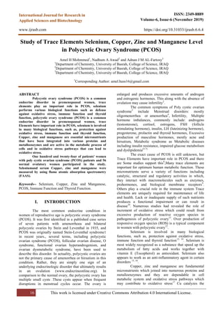 16 This work is licensed under Creative Commons Attribution 4.0 International License.
ISSN: 2349-8889
Volume-6, Issue-6 (November 2019)
https://doi.org/10.31033/ijrasb.6.6.4
International Journal for Research in
Applied Sciences and Biotechnology
www.ijrasb.com
Study of Trace Elements Selenium, Copper, Zinc and Manganese Level
in Polycystic Ovary Syndrome (PCOS)
Amel H Mohmmed1
, Nadhum A Awad2
and Adnan J M AL-Fartosy3
1
Department of Chemistry, University of Basrah, College of Science, IRAQ
2
Department of Chemistry, University of Basrah, College of Science, IRAQ
3
Department of Chemistry, University of Basrah, College of Science, IRAQ
1
Corresponding Author: amel.huss16@gmail.com
ABSTRACT
Polycystic ovary syndrome (PCOS) is a common
endocrine disorder in premenopausal women, trace
elements play an important role in PCOS, selenium
performs various biological functions such as defense
against oxidative stress, immune function and thyroid
function, polycystic ovary syndrome (PCOS) is a common
endocrine disorder in premenopausal women, trace
Elements have important role in PCOS, selenium is involved
in many biological functions, such as, protection against
oxidative stress, immune function and thyroid function,
Copper, zinc and manganese are essential micronutrients
that have been integrated into various proteins and
metalloenzymes and are active in the metabolic process of
cells and in oxidative stress pathways that can lead to
oxidative stress.
One hundred and twenty-four of patients' women
with poly cystic ovarian syndrome (PCOS) patients and 56
normal ovulatory women participated in the study.
Seleniumand serum Copper, zinc and manganese were
measured by using flame atomic absorption spectrometry
(FAAS).
Keywords-- Selenium, Copper, Zinc and Manganese,
PCOS, Immune Function and Thyroid Function.
I. INTRODUCTION
The most common endocrine condition in
women of reproductive age is polycystic ovary syndrome
(PCOS). It was first identified in a published case series
of seven patients with amenorrhoea and bilateral
polycystic ovaries by Stein and Leventhal in 1935, and
PCOS was originally named Stein-Leventhal syndrome1
in recent years., several terms, including polycystic
ovarian syndrome (PCOS), follicular ovarian disease, O
syndrome, functional ovarian hyperandrogenism, and
ovarian dysmetabolic syndrome, have been used to
describe this disorder. In actuality, polycystic ovaries are
not the primary cause of amenorrhea or hirsutism in this
condition. Rather, they are simply one sign of an
underlying endocrinologic disorder that ultimately results
in an ovulation (www.endocrineonline.org). In
comparison to the normal ovary, the polycystic ovary has
multiple small cysts .These cysts appear when frequent
disruptions in menstrual cycles occur. The ovary is
enlarged and produces excessive amounts of androgen
and estrogenic hormones. This along with the absence of
ovulation may cause infertility2
.
The common symptoms of Poly cystic ovarian
syndrome3
include Menstrual disorders: mostly
oligomenorrhea or amenorrhea4
, Infertility, Multiple
hormone imbalances, commonly include: androgens
(testosterone), cortisol, estrogens, FSH (follicle
stimulating hormone), insulin, LH (luteinizing hormone),
progesterone, prolactin and thyroid hormones, Excessive
production of masculine hormones, mostly acne and
hirsutism, Metabolic syndrome as Metabolic diseases
including insulin resistance, impaired glucose metabolism
and dyslipidemia(5-7)
The exact cause of PCOS is still unknown, but
Trace Elements have important role in PCOS and there
are Some studies support this8
,Many trace elements are
important for optimum human metabolic function. These
micronutrients serve a variety of functions including
catalytic, structural and regulatory activities in which,
they interact with macromolecules such as enzymes,
prohormones, and biological membrane receptors9
.
Others play a crucial role in the immune system Trace
elements are uniquely required for maintenance of life
and health. Lack or inadequate supply of such nutrients
produces a functional impairment or can result in
disease10
. Numerous studies had revealed the role of
increment of oxidative stress which could result from
excessive production of reactive oxygen species in
pathogenesis of polycystic ovary11
. Over production of
responsive oxygen species (ROS) is a typical component
in women with polycystic ovary12
.
Selenium is involved in many biological
functions, such as, protection against oxidative stress,
immune function and thyroid function13, 14
. Selenium is
most widely recognized as a substance that speed up the
metabolism of fatty acids and works together with
vitamin E (Tocopherol) as antioxidant. Selenium also
appears to work as an anti-inflammatory agent in certain
disorders 15, 16
.
Copper, zinc and manganese are fundamental
micronutrients which joined into numerous proteins and
metalloenzymes and they are dependable in cell
metabolic system and oxidative stress pathways which
may contribute to oxidative stress17
Cu catalyzes the
 