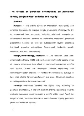 The effects of purchase orientations on perceived

loyalty programmes’ benefits and loyalty

         Abstract

         Purpose – This article dwells on theoretical, managerial, and

empirical knowledge to improve loyalty programme efficiency. We try

to       understand      how     economic,      hedonist,   relational,   convenience,

informational rewards enhance or undermine customers' perceived

programme             benefits   as   well   as   subsequently     loyalty    according

individual       shopping        orientations     (economical,     hedonist,    social-

relational, apathetic, brand/loyal).

         Design/methodology/approach                 –   The   research      uses   self-

determination theory (SDT) and purchase orientations to classify types

of rewards in terms of their effect on perceived programme benefits

and        loyalty.     Scales    are    developed       through    exploratory     and

confirmatory factor analysis. To validate the hypotheses, surveys in

two retail chains (grocery/perfumery) are used. Structural equation

modelling confirms the research model.

         Findings –Perceived benefits and loyalty vary according to

purchase orientations, in line with the SDT. Intrinsic (extrinsic) rewards

motivate customers to act to obtain a benefit within (apart from) the

target of their purchase orientation and influences loyalty positively

(have low impact on loyalty).


     1
 