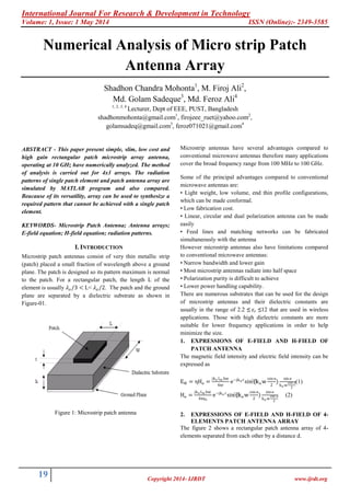 International Journal For Research & Development in Technology
Volume: 1, Issue: 1 May 2014 ISSN (Online):- 2349-3585
19 Copyright 2014- IJRDT www.ijrdt.org
Numerical Analysis of Micro strip Patch
Antenna Array
Shadhon Chandra Mohonta1
, M. Firoj Ali2
,
Md. Golam Sadeque3
, Md. Feroz Ali4
1, 2, 3, 4
Lecturer, Dept of EEE, PUST, Bangladesh
shadhonmohonta@gmail.com1
, firojeee_ruet@yahoo.com2
,
golamsadeq@gmail.com3
, feroz071021@gmail.com4
ABSTRACT - This paper present simple, slim, low cost and
high gain rectangular patch microstrip array antenna,
operating at 10 GHz have numerically analyzed. The method
of analysis is carried out for 4x1 arrays. The radiation
patterns of single patch element and patch antenna array are
simulated by MATLAB program and also compared.
Beacause of its versatility, array can be used to synthesize a
required pattern that cannot be achieved with a single patch
element.
KEYWORDS- Microstrip Patch Antenna; Antenna arrays;
E-field equation; H-field equation; radiation patterns.
I. INTRODUCTION
Microstrip patch antennas consist of very thin metallic strip
(patch) placed a small fraction of wavelength above a ground
plane. The patch is designed so its pattern maximum is normal
to the patch. For a rectangular patch, the length L of the
element is usually 𝜆 𝑜/3 < L< 𝜆 𝑜/2. The patch and the ground
plane are separated by a dielectric substrate as shown in
Figure-01.
Figure 1: Microstrip patch antenna
Microstrip antennas have several advantages compared to
conventional microwave antennas therefore many applications
cover the broad frequency range from 100 MHz to 100 GHz.
Some of the principal advantages compared to conventional
microwave antennas are:
• Light weight, low volume, end thin profile configurations,
which can be made conformal.
• Low fabrication cost.
• Linear, circular and dual polarization antenna can be made
easily
• Feed lines and matching networks can be fabricated
simultaneously with the antenna
However microstrip antennas also have limitations compared
to conventional microwave antennas:
• Narrow bandwidth and lower gain
• Most microstrip antennas radiate into half space
• Polarization purity is difficult to achieve
• Lower power handling capability.
There are numerous substrates that can be used for the design
of microstrip antennas and their dielectric constants are
usually in the range of 2.2 ≤ 𝜀 𝑟 ≤12 that are used in wireless
applications. Those with high dielectric constants are more
suitable for lower frequency applications in order to help
minimize the size.
1. EXPRESSIONS OF E-FIELD AND H-FIELD OF
PATCH ANTENNA
The magnetic field intensity and electric field intensity can be
expressed as
EФ = ηHɵ =
jko Im hw
4πr
e−jko r
sin⁡(kow
cos ɵ
2
)
sin ɵ
ko w
cos ɵ
2
(1)
Hɵ =
jko Im hw
4π𝔶o
e−jko r
sin⁡(kow
cos ɵ
2
)
sin ɵ
ko w
cos ɵ
2
(2)
2. EXPRESSIONS OF E-FIELD AND H-FIELD OF 4-
ELEMENTS PATCH ANTENNA ARRAY
The figure 2 shows a rectangular patch antenna array of 4-
elements separated from each other by a distance d.
 