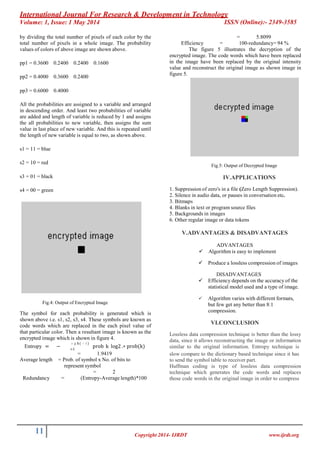 International Journal For Research & Development in Technology
Volume: 1, Issue: 1 May 2014 ISSN (Online):- 2349-3585
11 Copyright 2014- IJRDT www.ijrdt.org
by dividing the total number of pixels of each color by the
total number of pixels in a whole image. The probability
values of colors of above image are shown above.
pp1 = 0.3600 0.2400 0.2400 0.1600
pp2 = 0.4000 0.3600 0.2400
pp3 = 0.6000 0.4000
All the probabilities are assigned to a variable and arranged
in descending order. And least two probabilities of variable
are added and length of variable is reduced by 1 and assigns
the all probabilities to new variable, then assigns the sum
value in last place of new variable. And this is repeated until
the length of new variable is equal to two, as shown above.
s1 = 11 = blue
s2 = 10 = red
s3 = 01 = black
s4 = 00 = green
Fig.4: Output of Encrypted Image
The symbol for each probability is generated which is
shown above i.e. s1, s2, s3, s4. These symbols are known as
code words which are replaced in the each pixel value of
that particular color. Then a resultant image is known as the
encrypted image which is shown in figure 4.
� 𝑒� 𝑔𝑡 ℎ(� 𝑟� 𝑏 )
Entropy = − prob k log2 .∗ prob(k)� =1
= 5.8099
Efficiency = 100-redundancy= 94 %
The figure 5 illustrates the decryption of the
encrypted image. The code words which have been replaced
in the image have been replaced by the original intensity
value and reconstruct the original image as shown image in
figure 5.
Fig.5: Output of Decrypted Image
IV.APPLICATIONS
1. Suppression of zero's in a file (Zero Length Suppression).
2. Silence in audio data, or pauses in conversation etc.
3. Bitmaps
4. Blanks in text or program source files
5. Backgrounds in images
6. Other regular image or data tokens
V.ADVANTAGES & DISADVANTAGES
ADVANTAGES
 Algorithm is easy to implement
 Produce a lossless compression of images
DISADVANTAGES
 Efficiency depends on the accuracy of the
statistical model used and a type of image.
 Algorithm varies with different formats,
but few get any better than 8:1
compression.
VI.CONCLUSION
Lossless data compression technique is better than the lossy
data, since it allows reconstructing the image or information
similar to the original information. Entropy technique is
= 1.9419
Average length = Prob. of symbol x No. of bits to
represent symbol
= 2
Redundancy = (Entropy-Average length)*100
slow compare to the dictionary based technique since it has
to send the symbol table to receiver part.
Huffman coding is type of lossless data compression
technique which generates the code words and replaces
those code words in the original image in order to compress
 