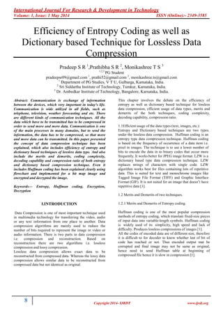 International Journal For Research & Development in Technology
Volume: 1, Issue: 1 May 2014 ISSN (Online):- 2349-3585
8 Copyright 2014- IJRDT www.ijrdt.org
Efficiency of Entropy Coding as well as
Dictionary based Technique for Lossless Data
Compression
Pradeep S R 1
,Prathibha S R 2
, Monikashree T S 3
1,2,3
PG Student
pradeepsr09@gmail.com 1
, prathi52@gmail.com 2
, monikashree.ts@gmail.com
1
Department of PG Studies, V T U, Gulbarga, Karnataka, India.
2
Sri Siddartha Institute of Technology, Tumkur, Karnataka, India.
3
Dr. Ambedkar Institute of Technology, Bangalore, Karnataka, India.
Abstract: Communication is exchange of information
between the devices, which very important in today's life.
Communication is wide utilized in all fields, such as
telephone, television, weather forecasting and etc. There
are different kinds of communication techniques. All the
data which have to be transmitted has to be compressed in
order to send more and more data. Communication is one
of the main processes in many domains, but to send the
information, the data has to be compressed, so that more
and more data can be transmitted. In this paper presented
the concept of data compression technique has been
explained, which also includes efficiency of entropy and
dictionary based techniques of lossless data type. And also
include the merits and demerits, coding complexity,
decoding capability and compression ratio of both entropy
and dictionary based compression technique. Even it
includes Huffman coding has been explained clearly using
flowchart and implemented for a bit map image and
encrypted and decrypted the image.
Keywords— Entropy, Huffman coding, Encryption,
Decryption
I.INTRODUCTION
Data Compression is one of most important technique used
in multimedia technology for transferring the video, audio
or any text information from one place to another. Data
compression algorithms are mainly used to reduce the
number of bits required to represent the image or video or
audio information. There is two parts in data compression
i.e. compression and reconstruction. Based on
reconstruction there are two algorithms i.e. lossless
compression and lossy compression.
Lossless data compression allows exact data to be
reconstructed from compressed data. Whereas the lossy data
compression allows similar data to be reconstructed from
compressed data but not identical as original.
This chapter involves the debate on the efficiency of
entropy as well as dictionary based technique for lossless
data compression, efficient usage of data types, merits and
demerits of the both techniques, coding complexity,
decoding capability, compression ratio.
1.1Efficient usage of the data types (text, images, etc.)
Entropy and Dictionary based techniques are two types
under the lossless data compression. Huffman coding is an
entropy type data compression technique. Huffman coding
is based on the frequency of occurrence of a data item i.e.
pixel in images. The technique is to use a lower number of
bits to encode the data in to binary codes that occur more
frequently. It works better for JPEG image format. LZW is a
dictionary based type data compression technique. LZW
replaces strings of characters with single code. LZW
algorithm works best for files containing lots of repetitive
data. This is suited for text and monochrome images like
Tagged Image File Format (TIFF) and Graphic Interface
Format (GIF). It is not suited for an image that doesn‟t have
repetitive data [1].
1.2 Merits and Demerits of two techniques.
1.2.1 Merits and Demerits of Entropy coding.
Huffman coding is one of the most popular compression
methods of entropy coding, which translate fixed-size pieces
of input data into variable-length symbols. Huffman coding
is widely used of its simplicity, high speed and lack of
difficulty. Produces lossless compressions of images [1].
All the codes of encoded data are of different size, therefore
it is difficult to for decoder to know whether last of bit of
code has reached or not. Thus encoded output mat be
corrupted and final image may not be same as original,
hence need to send Huffman table at beginning of
compressed file hence it is slow in compression [1].
 