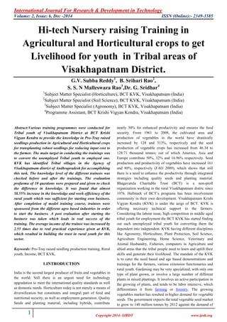 International Journal For Research & Development in Technology
Volume: 2, Issue: 6, Dec -2014 ISSN (Online):- 2349-3585
1 Copyright 2014- IJRDT www.ijrdt.org
Hi-tech Nursery raising Training in
Agricultural and Horticultural crops to get
Livelihood for youth in Tribal areas of
Visakhapatnam District.
G.V. Subba Reddy1
, B. Srihari Rao2
,
S. S. N Malleswara Rao3
,Dr. G. Sridhar4
1
Subject Matter Specialist (Horticulture), BCT KVK, Visakhapatnam (India)
2
Subject Matter Specialist (Soil Science), BCT KVK, Visakhapatnam (India)
3
Subject Matter Specialist (Agronomy), BCT KVK, Visakhapatnam (India)
4
Programme Assistant, BCT Krishi Vigyan Kendra, Visakhapatnam (India)
Abstract:Various training programmes were conducted for
Tribal youth of Visakhapatnam District at BCT Krishi
Vigyan Kendra to provide the knowledge in Pro-Tray raised
seedlings production in Agricultural and Horticultural crops
for transplanting robust seedlings for reducing input cost to
the farmer. The main target in conducting the trainings was
to convert the unemployed Tribal youth to employed one.
KVK has identified Tribal villages in the Agency of
Visakhapatnam district of Andhrapradesh for accomplishing
this task. The knowledge level of the different trainees was
checked before and after the trainings. The evaluation
profarma of 10 questions were prepared and given to check
the difference in knowledge. It was found that almost
58.55% increase in the knowledge and work efficiency of the
rural youth which was sufficient for starting own business.
After completion of model training course, trainees were
sponsored from the different agro based industries in order
to start the business. A post evaluation after starting the
business was taken which leads in real success of the
training. The average income of the trainee was increased by
2.55 times due to real practical experience given at KVK,
which resulted in building the trust in rural youth for this
sector.
Keywords: Pro-Tray raised seedling production training, Rural
youth, Income, BCT KVK,
1.INTRODUCTION
India is the second largest producer of fruits and vegetables in
the world. Still there is an urgent need for technology
upgradation to meet the international quality standards as well
as domestic needs. Horticulture today is not merely a means of
diversification but constitutes and integral part of food and
nutritional security, as well as employment generation. Quality
Seeds and planting material, including hybrids, contribute
nearly 30% for enhanced productivity and ensures the food
security. From 1961 to 2008, the cultivated area and
production of vegetables in the world have drastically
increased by 128 and 313%, respectively and the seed
production of vegetable crops has increased from 46.34 to
128.71 thousand tonnes; out of which America, Asia and
Europe contribute 50%, 32% and 16.96% respectively. Seed
production and productivity of vegetables have increased 161
and 80%, respectively (FAO 2009), which shows that still
there is a need to enhance the productivity through integrated
strategies including quality seeds and planting material.
Bhagavatula Charitable Trust (BCT) is a non-proft
organization working in the rural Visakhapatnam distric since
1976. Hallmark of BCT‟s programs has been involvement
community in their own development. Visakhapatnam Krishi
Vigyan Kendra (KVK) is under the aeigs of BCT. KVK is
offering necessary technical support to the farmers.
Considering the labour issue, high competition in middle aged
tribal youth for employment the BCT KVK has started finding
out such unemployed tribal youth for converting them the
dependent into independent. KVK having different disciplines
like Agronomy, Horticulture, Plant Protection, Soil Science,
Agriculture Engineering, Home Science, Veterinary and
Animal Husbandry, Fisheries, computers in Agriculture and
allied areas that the tribal people need to learn and uplift their
skills and generate their livelihood. The mandate of the KVK
is to cater the need based and age based demonstrations and
trainings for the farmers, various extension functionaries and
rural youth. Gardening may be very specialized, with only one
type of plant grown, or involve a large number of different
plants in mixed plantings. It involves an active participation in
the growing of plants, and tends to be labor intensive, which
differentiates it from farming or forestry. The growing
vegetables market has resulted in higher demand for vegetable
seeds. The government expects the total vegetable seed market
to grow to 140 million tonnes by 2012 against the demand of
 