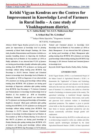 International Journal For Research & Development in Technology
Volume: 2, Issue: 6, Dec -2014 ISSN (Online):- 2349-3585
Copyright 2014- IJRDT www.ijrdt.org
Krishi Vigyan Kendras are the Centres for
Improvement in Knowledge Level of Farmers
in Rural India – A case study of
Visakhapatnam district.
G. V. Subba Reddy1
Sri. S.S.N. Malleswara Rao2
b. Srihari Rao3
Dr. G.Sridhar4
1,2,3
Subject Matter Specialist, 4
Programme Assistant
BCT-KVK, Visakhapatnam.
Abstract: Krishi Vigyan Kendras proved to be one of the
option for improvement of knowledge level in farming
community of Rural India through Trainings, On Farm
trials, frontline Demonstrations and Extension Activities as a
mandate benefiting farmers in Improving the livelihood.
Knowledge level of Members & Non members of KVK on
Paddy cultivation: It was observed that 97.33% of farmers
are having good knowledge of paddy cultivation after getting
training from BCTKVK. 87% of farmers are having good
knowledge without taking training from BCTKVK. Gap
Percentage is 10.33% between Trained and Untrained
farmers in knowledge level. Knowledge level of Members &
Non members of KVK on Sugarcane: It was observed that
45% of farmers are having good knowledge without taking
training from BCTKVK. 38% of farmers are having good
knowledge of Sugarcane cultivation after getting training
from BCTKVK. Gap Percentage is 7% between Untrained
and Trained farmers in knowledge level.Knowledge level of
Members & Non members of KVK on Groundnut,
Sunflower, Sesame& Black gram:It was observed that
46.7% of farmers are having good knowledge of Groundnut,
Sunflower, Sesame& Black gram cultivation after getting
training from BCTKVK. 21.13% of farmers are having good
knowledge without taking training from BCTKVK. Gap
Percentage is 25.57% between Trained and Untrained
farmers in knowledge level.Knowledge level of Members &
Non members of KVK on Poultry Rearing. It was observed
that 90.67% of farmers are having good knowledge of
Poultry Rearing after getting training from BCTKVK. 43%
of farmers are having good knowledge without taking
training from BCTKVK. Gap Percentage is 47.67% between
Trained and Untrained farmers in knowledge level.
Knowledge level of Members & Non members of KVK on
Dairy Management : It was observed that 96% of farmers
are having good knowledge of Dairy Management after
getting training from BCTKVK. 86% of farmers are having
good knowledge without taking training from BCTKVK. Gap
Percentage is 10% between Trained and Untrained farmers
in knowledge level.
Keywords: Krishi Vigyan Kendra, Poultry, Dairy, Training
1.INTRODUCTION
Krishi Vigyan Kendra ( KVK ) is an Institutional Project of
the Indian Council of Agricultural Research ( ICAR ) to
demonstrate the “Application” of Science and Technology
input of agricultural research and education on the farmers
field and in the rural area with the help of a multi-disciplinary
team of Scientists. It is, therefore, also called as a front-line
transfer of technology or extension system in the country. The
agricultural technology is transferred through imparting
vocational training to the farmers, farm-women, rural youths
and grass-root level extension workers in broad-based
agricultural production. The emphasis is given to provide
critical skills so that the participants may confidently use on
their farms to increase agricultural productivity and also
become economically self-reliant through gainful self-
employment.
The other important activity, the KVK is to plan and carry out
is on-farm testing/ research to verify, test, validate and refine
location specific technologies developed by the Zonal
Agricultural Research Station ( ZARS ) of State Agricultural
 