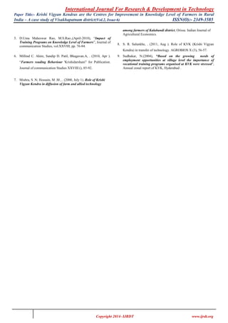 International Journal For Research & Development in Technology
Paper Title:- Krishi Vigyan Kendras are the Centres for Improvement in Knowledge Level of Farmers in Rural
India – A case study of Visakhapatnam district(Vol.2, Issue-6) ISSN(O):- 2349-3585
Copyright 2014- IJRDT www.ijrdt.org
5. D.Uma Maheswar Rao, M.S.Rao.,(April-2010), “Impact of
Training Programs on Knowledge Level of Farmers”, Journal of
communication Studies, vol.XXVIII, pp. 76-84.
6. Millind C. Ahire, Sandip D. Patil, Bhagavan.A, . (2010, Apr ).
“Farmers reading Behaviour 'Krishidarshani” for Publication.
Journal of communication Studies XXVIII (), 85-92.
7. Mishra, S .N; Hossain, M .M , . (2000, July 1). Role of Krishi
Vigyan Kendra in diffusion of farm and allied technology
among farmers of Kalahandi district, Orissa. Indian Journal of
Agricultural Economics.
8. S. R. Salunkhe, . (2011, Aug ). Role of KVK (Krishi Vigyan
Kendra) in transfer of technology. AGROBIOS X (3), 56-57.
9. Sudhakar, N.(2004), “Based on the growing needs of
employment opportunities at village level the importance of
vocational training programs organised at KVK were stressed’,
Annual zonal report of KVK, Hyderabad .
 