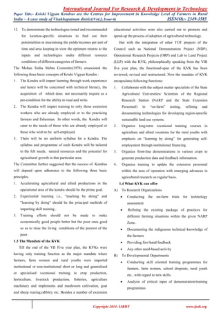 International Journal For Research & Development in Technology
Paper Title:- Krishi Vigyan Kendras are the Centres for Improvement in Knowledge Level of Farmers in Rural
India – A case study of Visakhapatnam district(Vol.2, Issue-6) ISSN(O):- 2349-3585
Copyright 2014- IJRDT www.ijrdt.org
12. To demonstrate the technologies tested and recommended
for location-specific situations to find out their
potentialities in maximising the yields/incomes per unit of
time and area keeping in view the optimum returns to the
inputs and technologies under different resource
conditions of different categories of farmers.
The Mohan Sinha Mehta Committe(1974) enunciated the
following three basic concepts of Krishi Vigyan Kendra :
1. The Kendra will impart learning through work experience
and hence will be concerned with technical literacy, the
acquisition of which does not necessarily require as a
pre-condition for the ability to read and write.
2. The Kendra will impart training to only those extension
workers who are already employed or to the practicing
farmers and fisherman. In other words, the Kendra will
cater to the needs of those who are already employed or
those who wish to be self-employed.
3. There will be no uniform syllabus for a Kendra. The
syllabus and programme of each Kendra will be tailored
to the felt needs, natural resources and the potential for
agricultural growth in that particular area.
The Committee further suggested that the success of Kendras
will depend upon adherence to the following three basic
principles.
1. Accelerating agricultural and allied productions in the
operational area of the kendra should be the prime goal.
2. Experiential learning i.e., "teaching by doing" and
"learning by doing" should be the principal methods of
imparting skill training .
3. Training efforts should not be made to make
economically good people better but the poor ones good
so as to raise the living conditions of the poorest of the
poor.
1.3 The Mandate of the KVK
Till the end of the VII Five year plan, the KVKs were
having only training function as the major mandate where
farmers, farm women and rural youths were imparted
institutional or non-institutional short or long and generalised
or specialised vocational training in crop production,
horticulture, livestock production, fisheries, agriculture
machinery and implements and mushroom cultivation, goat
and sheep rearing,rabbitry etc. Besides a number of extension
educational activities were also carried out to promote and
speed-up the process of adoption of agricultural technology.
But with the integration of other TOT projects of the
Council such as National Demonstration Project (NDP),
Operational Research Projects (ORP) and Lab to Land Project
(LLP) with the KVK, philosophically speaking from the VIII
five year plan, the functional-span of the KVK has been
reviewed, revised and restructured. Now the mandate of KVK
encapsulates following functions:
1. Collaborate with the subject matter specialists of the State
Agricultural Universities/ Scientists of the Regional
Research Station (NARP and the State Extension
Personnel) in “on-farm” testing, refining and
documenting technologies for developing region-specific
sustainable land use systems.
2. Organize long-term vocational training courses in
agriculture and allied vocations for the rural youths with
emphasis on “learning by doing” for generating self-
employment through institutional financing.
3. Organize front-line demonstrations in various crops to
generate production data and feedback information.
4. Organize training to update the extension personnel
within the area of operation with emerging advances in
agricultural research on regular basis.
1.4 What KVK can offer
A) To Research Organizations
 Conducting the on-farm trials for technology
assessment
 Refining the existing package of practices for
different farming situations within the given NARP
Zone.
 Documenting the indigenous technical knowledge of
the farmers
 Providing first hand feedback
 Any other need-based activity
B) To Developmental Departments
 Conducting skill oriented training programmes for
farmers, farm women, school dropouts, rural youth
etc., with regard to new skills.
 Analysis of critical input of demonstration/training
programmes
 