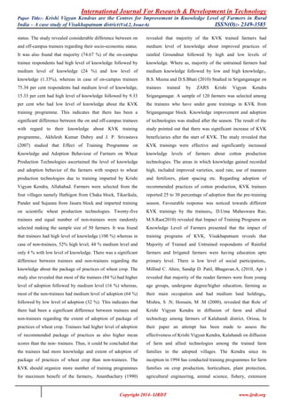International Journal For Research & Development in Technology
Paper Title:- Krishi Vigyan Kendras are the Centres for Improvement in Knowledge Level of Farmers in Rural
India – A case study of Visakhapatnam district(Vol.2, Issue-6) ISSN(O):- 2349-3585
Copyright 2014- IJRDT www.ijrdt.org
status. The study revealed considerable difference between on
and off-campus trainees regarding their socio-economic status.
It was also found that majority (74.67 %) of the on-campus
trainee respondents had high level of knowledge followed by
medium level of knowledge (24 %) and low level of
knowledge (1.33%), whereas in case of on-campus trainees
75.34 per cent respondents had medium level of knowledge,
15.33 per cent had high level of knowledge followed by 9.33
per cent who had low level of knowledge about the KVK
training programme. This indicates that there has been a
significant difference between the on and off-campus trainees
with regard to their knowledge about KVK training
programme1. Akhilesh Kumar Dubey and J. P. Srivastava
(2007) studied that Effect of Training Programme on
Knowledge and Adoption Behaviour of Farmers on Wheat
Production Technologies ascertained the level of knowledge
and adoption behavior of the farmers with respect to wheat
production technologies due to training imparted by Krishi
Vigyan Kendra, Allahabad. Farmers were selected from the
four villages namely Hathigon from Chaka block, Tikarikala,
Pander and Sujauna from Jasara block and imparted training
on scientific wheat production technologies. Twenty-five
trainees and equal number of non-trainees were randomly
selected making the sample size of 50 farmers. It was found
that trainees had high level of knowledge (100 %) whereas in
case of non-trainees, 52% high level, 44 % medium level and
only 4 % with low level of knowledge. There was a significant
difference between trainees and non-trainees regarding the
knowledge about the package of practices of wheat crop. The
study also revealed that most of the trainees (84 %) had higher
level of adoption followed by medium level (16 %) whereas,
most of the non-trainees had medium level of adoption (64 %)
followed by low level of adoption (32 %). This indicates that
there had been a significant difference between trainees and
non-trainees regarding the extent of adoption of package of
practices of wheat crop. Trainees had higher level of adoption
of recommended package of practices as also higher mean
scores than the non- trainees. Thus, it could be concluded that
the trainees had more knowledge and extent of adoption of
package of practices of wheat crop than non-trainees. The
KVK should organize more number of training programmes
for maximum benefit of the farmers2. Ananthachary (1990)
revealed that majority of the KVK trained farmers had
medium level of knowledge about improved practices of
rainfed Groundnut followed by high and low levels of
knowledge. Where as, majority of the untrained farmers had
medium knowledge followed by low and high knowledge3.
B.S. Meena and D.S.Bhati (2010) Studied in Sriganganagar on
trainees trained by ZARS Krishi Vigyan Kendra
Sriganganagar. A sample of 120 farmers was selected among
the trainees who have under gone trainings in KVK from
Sriganganagar block. Knowledge improvement and adoption
of technologies was studied after the season. The result of the
study pointed out that there was significant increase of KVK
beneficiaries after the start of KVK. The study revealed that
KVK trainings were effective and significantly increased
knowledge levels of farmers about cotton production
technologies. The areas in which knowledge gained recorded
high, included improved varieties, seed rate, use of manures
and fertilizers, plant spacing etc. Regarding adoption of
recommended practices of cotton production, KVK trainees
reported 25 to 30 percentage of adoption than the pre-training
season. Favourable response was noticed towards different
KVK trainings by the trainees4. D.Uma Maheswara Rao,
M.S.Rao(2010) revealed that Impact of Training Programs on
Knowledge Level of Farmers presented that the impact of
training programs of KVK, Visakhapatnam reveals that
Majority of Trained and Untrained respondents of Rainfed
farmers and Irrigated farmers were having education upto
primary level. There is low level of social participation5.
Millind C. Ahire, Sandip D. Patil, Bhagavan.A, (2010, Apr )
revealed that majority of the reader farmers were from young
age groups, undergone degree/higher education, farming as
their main occupation and had medium land holdings6.
Mishra, S .N; Hossain, M .M (2000), revealed that Role of
Krishi Vigyan Kendra in diffusion of farm and allied
technology among farmers of Kalahandi district, Orissa, In
their paper an attempt has been made to assess the
effectiveness of Krishi Vigyan Kendra, Kalahandi on diffusion
of farm and allied technologies among the trained farm
families in the adopted villages. The Kendra since its
inception in 1994 has conducted training programmes for farm
families on crop production, horticulture, plant protection,
agricultural engineering, animal science, fishery, extension
 