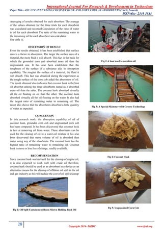 International Journal For Research & Development in Technology
Paper Title:- (Vol.2, Issue-6)OIL CLEANUP USING COCONUT HUSK AND CORN COBS AS ABSORBENTS
ISSN(O):- 2349-3585
28 Copyright 2014- IJRDT www.ijrdt.org
Averaging of results obtained for each absorbent The average
of the values obtained for the three trials for each absorbent
was calculated and recorded.Calculation of the ratio of water
to oil for each absorbent The ratio of the remaining water to
the remaining oil for each absorbent was calculated
See table 1).
DISCUSSION OF RESULT
From the results obtained, it has been established that surface
area is a factor in absorption. The larger the surface area of a
material, the more fluid it will absorb. This fact is the basis for
which the grounded corn cob absorbed more oil than the
ungrounded one. It has also been established that the
roughness of the surface of a substance aids its absorption
capability. The rougher the surface of a material, the fluid it
will absorb. This fact was observed during the experiment as
the rough surface of the corn cob aided the absorption of oil.
The result obtained also indicates that coconut husk is the best
oil absorber among the three absorbents tested as it absorbed
more oil than the other. The coconut husk absorbed virtually
all the oil floating on oil than the other. The coconut husk
absorbed virtually all the oil floating on the water. It also had
the largest ratio of remaining water to remaining oil. The
result also shows that the absorbents absorbed a little quantity
of water as expected.
CONCLUSION
In this research work, the absorption capability of oil of
coconut husk, grounded corn cob and ungrounded corn cob
has been compared. It has been discovered that coconut husk
is best at removing oil from water. These absorbents can be
used for the cleanup of oil in a water-oil mixture it has also
been discovered that more volume of oil is absorbed than
water using any of the absorbents. The coconut husk has the
highest ratio of remaining water to remaining oil. Coconut
husk is more or less free of charge, readily available.
RECOMMENDATION
Since coconut husk worked well for the cleanup of engine oil,
it is also expected to work well with crude oil therefore,
coconut husk should be used as an absorbent in a device as an
alternative means for the cleanup of offshore oil spill in the oil
and gas industry as this will reduce the cost of oil spill cleanup
Fig 1: Oil Spill Containment Boom Shown Holding Back Oil
Fig 2:A boat used to out-skim oil
Fig 3: A Special Skimmer with Groove Technology
Fig 4: Coconut Husk
Fig 5: Ungrounded Corn Cob
 
