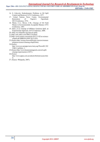 International Journal For Research & Development in Technology
Paper Title:- (Vol.2, Issue-6)OIL CLEANUP USING COCONUT HUSK AND CORN COBS AS ABSORBENTS
ISSN(O):- 2349-3585
30 Copyright 2014- IJRDT www.ijrdt.org
16. S. Libovich, Hydrodynamic Problems in Oil Spill
Control and Removal, S P E Conference, 1977.
17. United Nations News Centre, Environmental
Restoration of Nigeria’s Ogoniland,
2013.Conference, 1974.
18. Wentz, C.A., Shiver, C.M., Cleanup of Oil Field
Wastes in Environmentally Acceptable Manner, S P E
Conference, 1983.
19. Zekri, et al, Cleanup of Offshore Emulsion Spill, an
Experimental Approach, S P E Conference, 2008.
20. (http://en.wikipedia.org/wiki/oil-spill).
21.(http://ask.yahoo.com/20021218.html).
22.(http://www.reuters.com/article/2012/11/02/us-science-
oilspill-idUSBRE8A10NP 20121102).
23.(Source:http://science.howstuffworks.com/environmen
tal/green-science/cleaning oilspill.htm).
24.(Source:
http://www.un.org/apps/news/story.asp?NewsID=392
32&Cr=pollutio...)
25.(Source:http://www.hometrainingtools.com/oil-spill-
cleanup-experiments/a/1697/).
26.(Source:
http://www.appea.com.au/edusite/html/pt/oceans.htm
l).
27. (Source: Wikipedia, 2007).
 