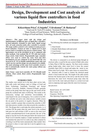 International Journal For Research & Development in Technology
Volume: 2, Issue: 6, Dec -2014 ISSN (Online):- 2349-3585
31 Copyright 2014- IJRDT www.ijrdt.org
Design, Development and Cost analysis of
various liquid flow controllers in food
Industries
R.Keerthana Priya1
, G.Sujatha2
, T.Sivakumar3
, D. Baskaran4
1
Final year B. Tech (FT) student, 2
Assistant Professor,
3
Dean, Faculty of Food Sciences, 4
HOD, Food Engineering
College of Food and Dairy Technology, Koduvalli, Chennai-52
Abstract— This paper deals with the design and
implementation of different types of liquid flow controllers.
In food industries, normally in water tanks, liquid storage
silos, oil seeds extraction tanks, flow controller is essential.
The usage of flow control is very common in many process-
based industries. Control of water or liquid level in food
process tank is essential in any process control system. The
approximate cost of the developed set up is compared with
other methods. Four methods like IC 555 with reed switch,
Float switch, Limit Switch, Programmable logic controller
(PLC) were used to control the water level and their
development cost was compared. It was found that the cost
incurred in IC 555 in bistable multivibrator mode with reed
switch was less and the design was also found to be reliable.
The main advantage of this water level controller circuit is
that it automatically controls the water pump without any
user interaction.
Index Terms—water level controller, IC 555, Bistable multi
vibrator, Float switch, Reed switch, Programmable logic
controller.
INTRODUCTION
The studies were carried out in the dairy plant service tank,
bulk milk cooler and balance tank in College of Food and
Dairy Technology, TamilNadu Veterinary and Animal
Sciences University, Redhills, Chennai-52.People generally
switch on the pump when their taps go dry and switch off the
pump the overhead tank starts overflowing. This results in the
unnecessary wastage and sometimes non-availability of
water/liquid in the case of emergency. For a control of an ON-
OFF controller are active only when process variable crosses
the set point in the positive or negative direction. When the
process variable is greater than set point the controller is OFF
and when process variable is less than set point the controller is
ON. The designs that is used make the system automatic, i.e. it
switches ON the pump when the water level in the overhead
tank goes low and switches it OFF as soon as the water level
reaches a pre-determined level. It also prevents „dry run‟ of the
pump in case the level in the tank goes below the suction level.
Water Level Controller employs a simple mechanism to detect
and maintain the water level in a tank or any other container by
switching it on/off the motor automatically when needed. Here
the project is done in water tank but it can be applied to any
liquid flow.
MATERIALS AND METHODS
The following four methods were designed to control liquid
flow.
1. Float Switch
2. Bistable Multivibrator with reed switch
3. Limit Switch
4. Programmable Logic Control
FLOAT SWITCH
The device is connected to an electrical pump through an
electrical cable, is used for the auto control of Bulk milk cooler
in Dairy Plant of 500 liter capacity. The float switch contains
spring loaded plate, when water level is lower the contact
Normally Open (NO) is closed and makes the motor to run.
When water level is high, NO is open, hence no current flows.
An electrical cable is used to connect the electrical pump
which is fixed inside the tank. The length of the cable section
between the fixation point of the device and the device body
determines the water level. Electrical pump stops when the
water level in the water tank pool drops to a certain level and
starts to emptying water again when the water level increases.
Specifications
Rated Current: AC 125V/250V
Max Current: 16A
Frequency: 50-60 Hz
Max Operating Temperature: 50ᵒC
Fig 1 Float attached to the tank Fig.2 Float rise
Cost analysis
Float Switch with connecting wire – Rs .550
 