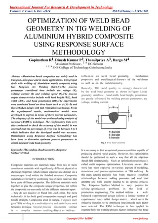 International Journal For Research & Development in Technology
Volume: 2, Issue: 6, Dec -2014 ISSN (Online):- 2349-3585
Copyright 2014- IJRDT www.ijrdt.org
OPTIMIZATION OF WELD BEAD
GEOMETRY IN TIG WELDING OF
ALUMINIUM HYBRID COMPOSITE
USING RESPONSE SURFACE
METHODOLOGY
Gopinathan R1, Dinesh Kumar P2, Thamilpriya A3, Durga M4
1
Assistant Professor , 2 3 4
UG Scholar
1 2 3 4
SNS College of Technology,Coimbatore,India
Abstract -Aluminium based composites are widely used in
transport, aerospace and in many applications. This project
deals with welding of Aluminium matrix composite using
Gas Tungsten Arc Welding (GTAW).The process
parameters considered here include arc voltage (V),
welding current (I) and welding speed (S).The process
output characteristics include weld bead height (BH), bead
width (BW), and bead penetration (BP).The experiments
were conducted based on three levels such as (-1,0,+1) and
Box-behnken design with full replications technique. From
the experimental results, mathematical models were
developed to express in terms of three process parameters.
The adequacy of the model was evaluated using analysis of
variance (ANOVA) technique. The confirmatory tests were
also conducted to check the accuracy of the model. It was
observed that the percentage of error was in between 1 to 6
which indicates that the developed model was accurate.
Optimization using Response Surface Methodology has
been done to determine optimum process parameters to
obtain desirable weld bead geometry.
Keywords: TIG welding, Bead Geometry, Response
Surface Method.
INTRODUCTION
Composite materials are materials made from two or more
constituent materials with significantly different physical or
chemical properties which remain separate and distinct on a
macroscopic level within the finished structure. Composite
materials are formed by combining two or more materials that
have quite different properties. The different materials work
together to give the composite unique properties, but within
the composite you can easily tell the different materials apart
– they do not dissolve or blend into each other. Put more
technically, it has both good compressive strength and good
tensile strength. Composites exist in nature. Tungsten inert
gas (TIG) welding is a multi-objective and multi-factor metal
fabrication technique. Several process parameters interact
in a complex manner resulting direct or indirect
influence on weld bead geometry, mechanical
properties and metallurgical feature s of the weldment
as well as on the weld chemistry.
Basically, TIG weld quality is strongly characterized
by the weld bead geometry as shown in Figure 1.Bead
geometry variables; , bead width, bead height, penetration
are greatly influenced by welding process parameters; arc
voltage, welding current.
Fig. 1 Weld Bead Geometry
It is necessary to find an optional process condition capable of
producing desired weld quality. However, this optimization
should be performed in such a way that all the objectives
should fulfil simultaneously. Such an optimization technique is
called multi response optimization. Literature shows that
work has been explored on various aspects of modeling,
simulation and process optimization in TIG welding. In
this study, detailed analysis has been made to establish
relationships between welding parameters and weld bead
geometry and weld quality leading to an optimal process.
The Response Surface Method is very popular for
solving optimization problems in the field of
production engineering, The method utilizes a well-
balanced experimental design (allows a limited number of
experimental runs) called design matrix, , which serve the
objective function to be optimized (maximized) each factor
were selected. The RSM technique is then applied to
examine how the welding process factors influence the bead
 