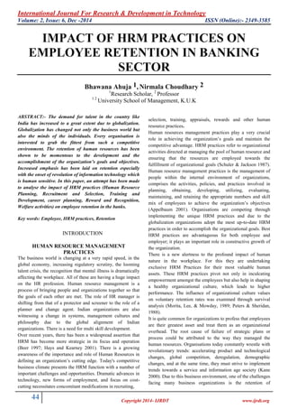 International Journal For Research & Development in Technology
Volume: 2, Issue: 6, Dec -2014 ISSN (Online):- 2349-3585
44 Copyright 2014- IJRDT www.ijrdt.org
IMPACT OF HRM PRACTICES ON
EMPLOYEE RETENTION IN BANKING
SECTOR
Bhawana Ahuja 1, Nirmala Choudhary 2
1
Research Scholar, 2
Professor
1 2
University School of Management, K.U.K
ABSTRACT:- The demand for talent in the country like
India has increased to a great extent due to globalization.
Globalization has changed not only the business world but
also the minds of the individuals. Every organisation is
interested to grab the fittest from such a competitive
environment. The retention of human resources has been
shown to be momentous to the development and the
accomplishment of the organization’s goals and objectives.
Increased emphasis has been laid on retention especially
with the onset of revolution of information technology which
is human sensitive. In this paper, an attempt has been made
to analyse the impact of HRM practices (Human Resource
Planning, Recruitment and Selection, Training and
Development, career planning, Reward and Recognition,
Welfare activities) on employee retention in the banks.
Key words: Employee, HRM practices, Retention
INTRODUCTION
HUMAN RESOURCE MANAGEMENT
PRACTICES
The business world is changing at a very rapid speed, in the
global economy, increasing regulatory scrutiny, the looming
talent crisis, the recognition that mental illness is dramatically
affecting the workplace. All of these are having a huge impact
on the HR profession. Human resource management is a
process of bringing people and organizations together so that
the goals of each other are met. The role of HR manager is
shifting from that of a protector and screener to the role of a
planner and change agent. Indian organizations are also
witnessing a change in systems, management cultures and
philosophy due to the global alignment of Indian
organizations. There is a need for multi skill development.
Over recent years, there has been a widespread assertion that
HRM has become more strategic in its focus and operation
(Beer 1997; Hays and Kearney 2001). There is a growing
awareness of the importance and role of Human Resources in
defining an organization‟s cutting edge. Today's competitive
business climate presents the HRM function with a number of
important challenges and opportunities. Dramatic advances in
technology, new forms of employment, and focus on cost-
cutting necessitates concomitant modifications in recruiting,
selection, training, appraisals, rewards and other human
resource practices.
Human resources management practices play a very crucial
role in achieving the organization‟s goals and maintain the
competitive advantage. HRM practices refer to organizational
activities directed at managing the pool of human resource and
ensuring that the resources are employed towards the
fulfillment of organizational goals (Schuler & Jackson 1987).
Human resource management practices is the management of
people within the internal environment of organizations,
comprises the activities, policies, and practices involved in
planning, obtaining, developing, utilizing, evaluating,
maintaining, and retaining the appropriate numbers and skill
mix of employees to achieve the organization‟s objectives
(Appelbaum 2001). Organisations are competing through
implementing the unique HRM practices and due to the
globalization organizations adopt the most up-to-date HRM
practices in order to accomplish the organizational goals. Best
HRM practices are advantageous for both employee and
employer; it plays an important role in constructive growth of
the organization.
There is a new alertness to the profound impact of human
nature in the workplace. For this they are undertaking
exclusive HRM Practices for their most valuable human
assets. These HRM practices pivot not only in inculcating
empowerment amongst the employees but also help in shaping
a healthy organizational culture, which leads to higher
performance. The influence of organizational culture values
on voluntary retention rates was examined through survival
analysis (Morita, Lee, & Mowday, 1989; Peters & Sheridan,
1988).
It is quite common for organizations to profess that employees
are their greatest asset and treat them as an organizational
overhead. The root cause of failure of strategic plans or
process could be attributed to the way they managed the
human resources. Organisations today constantly wrestle with
revolutionary trends: accelerating product and technological
changes, global competition, deregulation, demographic
changes, and at the same time, they must strive to implement
trends towards a service and information age society (Kane
2000). Due to this business environment, one of the challenges
facing many business organizations is the retention of
 