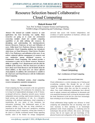 [INTERNATIONAL JOURNAL FOR RESEARCH &
DEVELOPMENT IN TECHNOLOGY]
Volume-3,Issue-1, Jan 2015
ISSN (O) :- 2349-3585
|www.ijrdt.org copyright © 2014, All Rights Reserved. 1
Resource Selection based Collaborative
Cloud Computing
Rakesh Kumar ER1
1
Asst. Prof & Head, Computer Science and Engineering,
1
SAMS College of Engineering and Technology, Chennai
Abstract—The demand for scalable resources in some
applications has been increasing very rapidly. Many
researches are going on to create one environment
connecting multiple clouds for scalable computing
capabilities or for fully utilizing idle resources. By
identifying and understanding the interdependencies
between Resources, Preference of users and Utilization of
users, Utility based User Preference Resource Selection, a
Collaborative Cloud Computing platform has introduced,
which focus on Cloud Resources, Cloud Service Providers
SLS’s, User Preferences, and utilization of the users. It can
achieve enhanced efficient management of resources and
user satisfaction among distributed resources in
Collaborative Cloud Computing. This method provides a
environment to point out its desired resources, Resources
ability or capability, User’s Requirements and also find the
available of the resources. Then the cloud users can able to
know about each Cloud Resources and all details about the
Cloud abilities, so that cloud users can choose effective
cloud platform. In addition, this environment is scalable to
the cloud users and Cloud Resources with the Collaborative
Cloud Computing.
Index Terms--- Distributed systems, cloud computing,
resource management, reputation management.
INTRODUCTION
Cloud computing has been envisioned as the next generation
information technology (IT) architecture for enterprises, due
to its long list of unprecedented advantages in the IT history:
on-demand self-service, ubiquitous network access, location
independent resource pooling, rapid resource elasticity, usage-
based pricing and transference of risk. As a disruptive
technology with profound implications, cloud computing is
transforming the very nature of how businesses use
information technology. One fundamental aspect of this
paradigm shifting is that data are being centralized or
outsourced to the cloud. From users’ perspective, including
both individuals and IT enterprises, storing data remotely to
the cloud in a flexible on-demand manner brings appealing
benefits: relief of the burden for storage management,
universal data access with location independence, and
avoidance of capital expenditure on hardware, software, and
personnel maintenances, etc.,
Fig 1: Architecture of Cloud Computing
COLLABORATIVE CLOUD COMPUTING
Cloud collaboration is a newly emerging way of sharing and
co-authoring computer files through the use of cloud
computing, whereby documents are uploaded to a central
"cloud" for storage, where they can then be accessed by
others. New cloud collaboration technologies have allowed
users to upload, comment and collaborate on documents and
even amend the document itself, evolving the document within
the cloud. Businesses in the last few years have increasingly
been switching to use of cloud collaboration.
Cloud collaboration brings together new advances in cloud
computing and collaboration that are becoming more and
more necessary in firms operating in an increasingly
globalised world. Cloud computing is a marketing term for
technologies that provide software, data access, and storage
services that do not require end user knowledge of the
physical location and configuration of the system that delivers
 