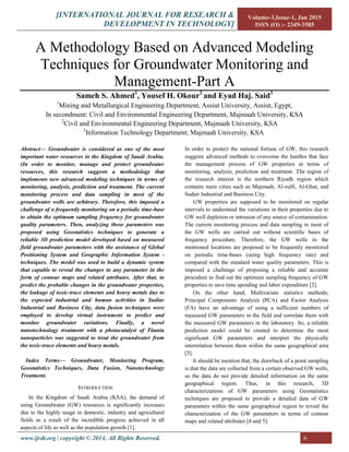 [INTERNATIONAL JOURNAL FOR RESEARCH &
DEVELOPMENT IN TECHNOLOGY]
Volume-3,Issue-1, Jan 2015
ISSN (O) :- 2349-3585
www.ijrdt.org | copyright © 2014, All Rights Reserved. 6
A Methodology Based on Advanced Modeling
Techniques for Groundwater Monitoring and
Management-Part A
Sameh S. Ahmed1
, Yousef H. Okour2
and Eyad Haj. Said3
1
Mining and Metallurgical Engineering Department, Assiut University, Assiut, Egypt,
In secondment: Civil and Environmental Engineering Department, Majmaah University, KSA
2
Civil and Environmental Engineering Department, Majmaah University, KSA
3
Information Technology Department; Majmaah University, KSA
Abstract— Groundwater is considered as one of the most
important water resources in the Kingdom of Saudi Arabia.
(In order to monitor, manage and protect groundwater
resources, this research suggests a methodology that
implements new advanced modeling techniques in terms of
monitoring, analysis, prediction and treatment. The current
monitoring process and data sampling in most of the
groundwater wells are arbitrary. Therefore, this imposed a
challenge of a frequently monitoring on a periodic time-base
to obtain the optimum sampling frequency for groundwater
quality parameters. Then, analyzing those parameters was
proposed using Geostatistics techniques to generate a
reliable 3D prediction model developed based on measured
field groundwater parameters with the assistance of Global
Positioning System and Geographic Information System -
techniques. The model was used to build a dynamic system
that capable to reveal the changes in any parameter in the
form of contour maps and related attributes. After that, to
predict the probable changes in the groundwater properties,
the leakage of toxic-trace elements and heavy metals due to
the expected industrial and human activities in Sudiar
Industrial and Business City, data fusion techniques were
employed to develop virtual instrument to predict and
monitor groundwater variations. Finally, a novel
nanotechnology treatment with a photocatalyst of Titania
nanoparticles was suggested to treat the groundwater from
the toxic-trace elements and heavy metals.
Index Terms— Groundwater, Monitoring Program,
Geostatistics Techniques, Data Fusion, Nanotechnology
Treatment.
INTRODUCTION
In the Kingdom of Saudi Arabia (KSA), the demand of
using Groundwater (GW) resources is significantly increases
due to the highly usage in domestic, industry and agricultural
fields as a result of the incredible progress achieved in all
aspects of life as well as the population growth [1].
In order to protect the national fortune of GW, this research
suggests advanced methods to overcome the hurdles that face
the management process of GW properties in terms of
monitoring, analysis, prediction and treatment. The region of
the research interest is the northern Riyadh region which
contains main cities such as Majmaah, Al-zulfi, Al-Ghat, and
Sudair Industrial and Business City.
GW properties are supposed to be monitored on regular
intervals to understand the variations in their properties due to
GW well depletion or intrusion of any source of contamination.
The current monitoring process and data sampling in most of
the GW wells are carried out without scientific bases of
frequency procedure. Therefore, the GW wells in the
mentioned locations are proposed to be frequently monitored
on periodic time-bases (using high frequency rate) and
compared with the standard water quality parameters. This is
imposed a challenge of proposing a reliable and accurate
procedure to find out the optimum sampling frequency of GW
properties to save time spending and labor expenditure [2].
On the other hand, Multivariate statistics methods;
Principal Components Analysis (PCA) and Factor Analysis
(FA) have an advantage of using a sufficient numbers of
measured GW parameters in the field and correlate them with
the measured GW parameters in the laboratory. So, a reliable
prediction model could be created to determine the most
significant GW parameters and interpret the physically
interrelation between them within the same geographical area
[3].
It should be mention that, the drawback of a point sampling
is that the data are collected from a certain observed GW wells,
so the data do not provide detailed information on the same
geographical region. Thus, in this research, 3D
characterizations of GW parameters using Geostatistics
techniques are proposed to provide a detailed data of GW
parameters within the same geographical region to reveal the
characterization of the GW parameters in terms of contour
maps and related attributes [4 and 5].
 
