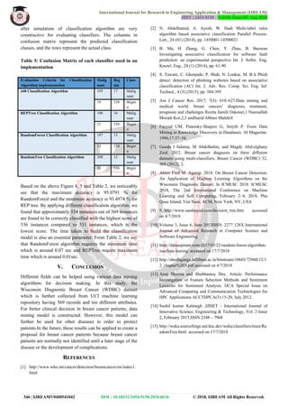 International Journal for Research in Engineering Application & Management (IJREAM)
ISSN : 2454-9150 Vol-04, Issue-05, Aug 2018
346 | IJREAMV04I0541042 DOI : 10.18231/2454-9150.2018.0636 © 2018, IJREAM All Rights Reserved.
after simulation of classification algorithm are very
constructive for evaluating classifiers. The columns in
confusion matrix represent the predicted classification
classes, and the rows represent the actual class.
Table 5: Confusion Matrix of each classifier used in an
implementation
Evaluation Criteria for Classification
Algorithm implementation
Malig
nant
Beg
nin
Class
J48 Classification Algorithm 195 17 Malig
nant
19 338 Begni
n
REPTree Classification Algorithm 196 16 Malig
nant
21 336 Begni
n
RandomForest Classification Algorithm 197 15 Malig
nant
13 334 Begni
n
RandomTree Classification Algorithm 200 12 Malig
nant
21 336 Begni
n
Based on the above Figure 4, 5 and Table 2, we noticeably
see that the maximum accuracy is 95.0791 % for
RandomForest and the minimum accuracy is 93.4974 % for
REP tree. By applying different classification algorithm, we
found that approximately 534 instances out of 569 instances
are found to be correctly classified with the highest score of
536 instances compared to 531 instances, which is the
lowest score. The time taken to build the classification
model is also an essential parameter. From Table 2, we say
that RandomForest algorithm requires the minimum time
which is around 0.07 sec and REPTree require maximum
time which is around 0.01sec.
V. CONCLUSION
Different fields can be helped using various data mining
algorithms for decision making. In this study, the
Wisconsin Diagnostic Breast Cancer (WDBC) dataset
which is further collected from UCI machine learning
repository having 569 records and ten different attributes.
For better clinical decision in breast cancer patients, data
mining model is constructed. However, this model can
further be used for other diseases in order to protect
patients.In the future, these results can be applied to create a
proposal for breast cancer patients because breast cancer
patients are normally not identified until a later stage of the
disease or the development of complications.
REFERENCES
[1] http://www.who.int/cancer/detection/breastcancer/en/index1.
html
[2] N. Abdelhamid, A. Ayesh, W. Hadi Multi-label rules
algorithm based associative classification Parallel Process.
Lett., 24 (01) (2014), pp. 1450001-14500021
[3] B. Ma, H. Zhang, G. Chen, Y. Zhao, B. Baesens
Investigating associative classification for software fault
prediction: an experimental perspective Int. J. Softw. Eng.
Knowl. Eng., 24 (1) (2014), pp. 61-90
[4] S. Taware, C. Ghorpade, P. Shah, N. Lonkar, M. B k Phish
detect: detection of phishing websites based on associative
classification (AC) Int. J. Adv. Res. Comp. Sci. Eng. Inf.
Technol., 4 (3) (2015), pp. 384-395
[5] Am J Cancer Res. 2017; 7(3): 610–627.Data mining and
medical world: breast cancers’ diagnosis, treatment,
prognosis and challenges Rozita Jamili Oskouei,1 Nasroallah
Moradi Kor,2,3 andSaeid Abbasi Maleki4
[6] Fayyad UM, Piatetsky-Shapiro G, Smyth P. From Data
Mining to Knowledge Discovery in Databases. AI Magazine.
1996;17:37–54.
[7] Gouda I Salama, M Abdelhalim, and Magdy Abd-elghany
Zeid. 2012. Breast cancer diagnosis on three different
datasets using multi-classifiers. Breast Cancer (WDBC) 32,
569 (2012), 2.
[8] Abien Fred M. Agarap. 2018. On Breast Cancer Detection:
An Application of Machine Learning Algorithms on the
Wisconsin Diagnostic Dataset. In ICMLSC 2018: ICMLSC
2018, The 2nd International Conference on Machine
Learning and Soft Computing, February 2–4, 2018, Phu
Quoc Island, Viet Nam. ACM, New York, NY, USA
[9] 9. http://www.saedsayad.com/decision_tree.htm accessed
on 4/7/2018
[10] Volume 3, Issue 6, June 2013ISSN: 2277 128X International
Journal of Advanced Research in Computer Science and
Software Engineering
[11] http://dataaspirant.com/2017/05/22/random-forest-algorithm-
machine-learing/ accessed on 17/7/2018
[12] http://shodhganga.inflibnet.ac.in/bitstream/10603/72960/12/1
2_chapter%203.pdf accessed on 4/7/2018
[13] Anuj Sharma and Shubhamoy Dey. Article: Performance
Investigation of Feature Selection Methods and Sentiment
Lexicons for Sentiment Analysis. IJCA Special Issue on
Advanced Computing and Communication Technologies for
HPC Applications ACCTHPCA(3):15-20, July 2012.
[14] Sushil kumar Kalmegh ,IJISET - International Journal of
Innovative Science, Engineering & Technology, Vol. 2 Issue
2, February 2015,ISSN 2348 – 7968
[15] http://weka.sourceforge.net/doc.dev/weka/classifiers/trees/Ra
ndomTree.html accessed on 17/7/2018
 