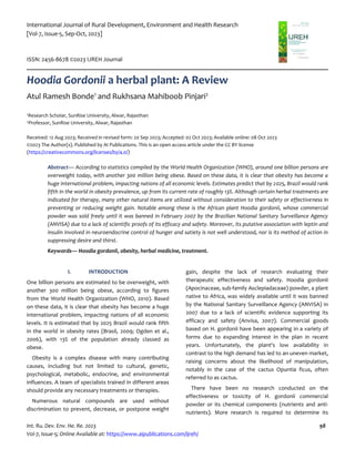 International Journal of Rural Development, Environment and Health Research
[Vol-7, Issue-5, Sep-Oct, 2023]
ISSN: 2456-8678 ©2023 IJREH Journal
Int. Ru. Dev. Env. He. Re. 2023 98
Vol-7, Issue-5; Online Available at: https://www.aipublications.com/ijreh/
Hoodia Gordonii a herbal plant: A Review
Atul Ramesh Bonde1
and Rukhsana Mahiboob Pinjari2
1Research Scholar, SunRise University, Alwar, Rajasthan
2Professor, SunRise University, Alwar, Rajasthan
Received: 12 Aug 2023; Received in revised form: 20 Sep 2023; Accepted: 02 Oct 2023; Available online: 08 Oct 2023
©2023 The Author(s). Published by AI Publications. This is an open access article under the CC BY license
(https://creativecommons.org/licenses/by/4.0/)
Abstract— According to statistics compiled by the World Health Organization (WHO), around one billion persons are
overweight today, with another 300 million being obese. Based on these data, it is clear that obesity has become a
huge international problem, impacting nations of all economic levels. Estimates predict that by 2025, Brazil would rank
fifth in the world in obesity prevalence, up from its current rate of roughly 13%. Although certain herbal treatments are
indicated for therapy, many other natural items are utilized without consideration to their safety or effectiveness in
preventing or reducing weight gain. Notable among these is the African plant Hoodia gordonii, whose commercial
powder was sold freely until it was banned in February 2007 by the Brazilian National Sanitary Surveillance Agency
(ANVISA) due to a lack of scientific proofs of its efficacy and safety. Moreover, its putative association with leptin and
insulin involved in neuroendocrine control of hunger and satiety is not well understood, nor is its method of action in
suppressing desire and thirst.
Keywords— Hoodia gordonii, obesity, herbal medicine, treatment.
I. INTRODUCTION
One billion persons are estimated to be overweight, with
another 300 million being obese, according to figures
from the World Health Organization (WHO, 2010). Based
on these data, it is clear that obesity has become a huge
international problem, impacting nations of all economic
levels. It is estimated that by 2025 Brazil would rank fifth
in the world in obesity rates (Brasil, 2009; Ogden et al.,
2006), with 13% of the population already classed as
obese.
Obesity is a complex disease with many contributing
causes, including but not limited to cultural, genetic,
psychological, metabolic, endocrine, and environmental
influences. A team of specialists trained in different areas
should provide any necessary treatments or therapies.
Numerous natural compounds are used without
discrimination to prevent, decrease, or postpone weight
gain, despite the lack of research evaluating their
therapeutic effectiveness and safety. Hoodia gordonii
(Apocinaceae, sub-family Asclepiadaceae) powder, a plant
native to Africa, was widely available until it was banned
by the National Sanitary Surveillance Agency (ANVISA) in
2007 due to a lack of scientific evidence supporting its
efficacy and safety (Anvisa, 2007). Commercial goods
based on H. gordonii have been appearing in a variety of
forms due to expanding interest in the plan in recent
years. Unfortunately, the plant's low availability in
contrast to the high demand has led to an uneven market,
raising concerns about the likelihood of manipulation,
notably in the case of the cactus Opuntia ficus, often
referred to as cactus.
There have been no research conducted on the
effectiveness or toxicity of H. gordonii commercial
powder or its chemical components (nutrients and anti-
nutrients). More research is required to determine its
 