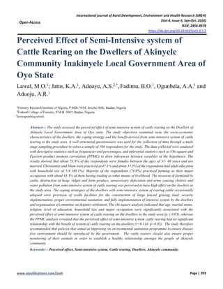 International journal of Rural Development, Environment and Health Research (IJREH)
[Vol-4, Issue-5, Sep-Oct, 2020]
ISSN: 2456-8678
https://dx.doi.org/10.22161/ijreh.4.5.5
www.aipublications.com/ijreh Page | 203
Open Access
Perceived Effect of Semi-Intensive system of
Cattle Rearing on the Dwellers of Akinyele
Community Inakinyele Local Government Area of
Oyo State
Lawal, M.O.1
; Jatto, K.A.1
, Adeoye, A.S.2,*
, Fadimu, B.O.1
, Ogunbela, A.A.1
and
Aduoju, A.R.¹
1
Forestry Research Institute of Nigeria, P.M.B. 5054, Jericho Hills, Ibadan, Nigeria
2
Federal College of Forestry, P.M.B. 5087, Ibadan, Nigeria
⃰corresponding email:
Abstract— The study assessed the perceived effect of semi-intensive system of cattle rearing on the Dwellers of
Akinyele Local Government Area of Oyo state. The study objectives examined were the socio-economic
characteristics of the dwellers, the coping strategy and the benefit derived from semi-intensive system of cattle
rearing in the study area. A well-structured questionnaire was used for the collection of data through a multi
stage sampling procedure to select a sample of 104 respondents for the study. The data collected were analyzed
with descriptive statistics such as frequencies and percentages, and inferential statistics such as Chi-square and
Pearson product moment correlation (PPMC) to draw inferences between variables of the hypotheses. The
results showed that about 53.8% of the respondents were females between the ages of 31- 40 years and are
married. Christianity and Islam were practiced at 47.1% and about 37.5% of the respondents had adult education
with household size of 5-8 (48.1%). Majority of the respondents (74.0%) practiced farming as their major
occupation with about 43.3% of them having trading as other means of livelihood. The invasion of farmland by
cattle, destruction of heap, ridges and farm produce, unnecessary defecation and urine causing cholera and
water pollution from semi-intensive system of cattle rearing was perceived to have high effect on the dwellers in
the study area. The coping strategies of the dwellers with semi-intensive system of rearing cattle occasionally
adopted were provision of credit facilities for the construction of large fenced grazing land, security
implementation, proper environmental sanitation, and fully implementation of intensive system by the dwellers
and organization of committee on disputes settlement. The chi-square analysis indicated that age, marital status,
religion, level of education, household size and major occupation were significantly associated with the
perceived effect of semi-intensive system of cattle rearing on the dwellers in the study area (p ≤ 0.05), whereas
the PPMC analysis revealed that the perceived effect of semi-intensive system cattle rearing had no significant
relationship with the benefit of system of cattle rearing on the dwellers (r=0.114, p>0.05). The study therefore
recommended that policies that aimed at improving on environmental sanitation programme to ensure disease
free environment should be introduced by the government. The cattle rearers should also ensure proper
monitoring of their animals in order to establish a healthy relationship amongst the people of Akinyele
community.
Keywords— Perceived effect, Semi-intensive system, Cattle rearing, Dwellers, Akinyele community.
 