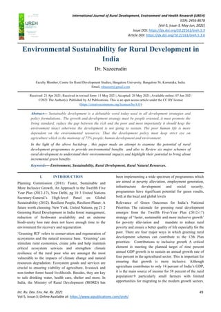 International Journal of Rural Development, Environment and Health Research (IJREH)
ISSN: 2456-8678
[Vol-5, Issue-3, May-Jun, 2021]
Issue DOI: https://dx.doi.org/10.22161/ijreh.5.3
Article DOI: https://dx.doi.org/10.22161/ijreh.5.3.6
Int. Ru. Dev. Env. He. Re. 2021 49
Vol-5, Issue-3; Online Available at: https://www.aipublications.com/ijreh/
Environmental Sustainability for Rural Development in
India
Dr. Nazeerudin
Faculty Member, Centre for Rural Development Studies, Bangalore University, Bangalore 56, Karnataka, India.
Email, rdnazeer@gmail.com
Received: 21 Apr 2021; Received in revised form: 11 May 2021; Accepted: 20 May 2021; Available online: 07 Jun 2021
©2021 The Author(s). Published by AI Publications. This is an open access article under the CC BY license
(https://creativecommons.org/licenses/by/4.0/)
Abstract— Sustainable development is a debatable word today used in all development strategies and
policy formulations.. The growth and development strategy must be people oriented, it must promote the
living standard, reduce the gap between the rich and the poor and most importantly it should keep the
environment intact otherwise the development is not going to sustain. The poor human life is more
dependent on the environmental resources. Thus the development policy must keep strict eye on
agriculture which is the mainstay of 75% people, human development and environment.
In the light of the above backdrop , this paper made an attempt to examine the potential of rural
development programmes to provide environmental benefits and also to Review six major schemes of
rural development to understand their environmental impacts and highlight their potential to bring about
incremental green benefits
Keywords— Environment, Sustainability, Rural Development, Rural Natural Resources.
I. INTRODUCTION
Planning Commission (2011): Faster, Sustainable and
More Inclusive Growth, An Approach to the Twelfth Five
Year Plan (2012-17), New Delhi, pg 10 3 United Nations
Secretary-General’s High-level Panel on Global
Sustainability (2012). Resilient People, Resilient Planet: A
future worth choosing. New York: United Nations, pg 21 2
Greening Rural Development in India forest management,
reduction of freshwater availability and an extreme
biodiversity loss rate does not leave enough time to the
environment for recovery and regeneration
‘Greening RD’ refers to conservation and regeneration of
ecosystems and the natural resource base. ‘Greening’ can
stimulate rural economies, create jobs and help maintain
critical ecosystem services and strengthen climate
resilience of the rural poor who are amongst the most
vulnerable to the impacts of climate change and natural
resources degradation. Ecosystem goods and services are
crucial to ensuring viability of agriculture, livestock and
non-timber forest based livelihoods. Besides, they are key
to safe drinking water, health care, shelter and more. In
India, the Ministry of Rural Development (MORD) has
been implementing a wide spectrum of programmes which
are aimed at poverty alleviation, employment generation,
infrastructure development and social security.
programmes have significant potential for green results,
both at the local and global levels
Relevance of Green Outcomes for India’s National
Priorities The rationale for greening rural development
emerges from the Twelfth Five-Year Plan (2012-17)
strategy of ‘faster, sustainable and more inclusive growth’
for poverty alleviation and mandate to reduce rural
poverty and ensure a better quality of life especially for the
poor. There are four major ways in which greening rural
development schemes can contribute to the 12th Plan
priorities: Contributions to inclusive growth A critical
element in meeting the planned target of nine percent
annual GDP growth is to sustain an annual growth rate of
four percent in the agricultural sector. This is important for
ensuring that growth is more inclusive. Although
agriculture contributes to only 14 percent of India’s GDP,
it is the main source of income for 58 percent of the rural
population19 particularly small farmers with limited
opportunities for migrating to the modern growth sectors.
 