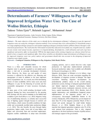International journal of Rural Development, Environment and Health Research (IJREH) [Vol-3, Issue-3, May-Jun, 2019]
https://dx.doi.org/10.22161/ijreh.3.3.4 ISSN: 2456-8678
www.aipublications.com/ijreh Page | 101
Determinants of Farmers’ Willingness to Pay for
Improved Irrigation Water Use: The Case of
Woliso District, Ethiopia
Tadesse Tolera Ejeta1*, Belaineh Legesse2, Mohammed Aman3
1
Department of Agricultural Economics, Ambo University, Woliso Campus, Woliso, Ethiopia
2,3
Department of Agricultural Economics, Haramaya University, Dire Dawa, Ethiopia
Abstract— The main objective of this study was to identify the key determinants of farmers’ willingness to pay for improved
irrigation water use using the contingent valuation method. Cross sectional data were collected from 251 households using a
two-stage sampling technique (purposive and random sampling techniques) from four kebeles of Woliso District through a semi-
structured questionnaire. The result from the Tobit model revealed that education level, family size, irrigable land size, number
of oxen owned, total annual income, experience in irrigated farming, dissatisfaction, credit utilization and cash crops have
significant and positive effect on households’ WTP for the improvement of the existing irrigation use whereas initial bid was
found to have a negative and significant effect. Since these variables are identified as major determinants of willingness to pay
for improved irrigation water use, policy makers and government should take into account in the designing of improved
irrigation water supply system.
Keywords— Contingent Valuation, Willingness to Pay, Irrigation, Tobit Model, Woliso.
I. INTRODUCTION
Water is a finite and vulnerable resource for which
irrigation water is generally regarded as non-market good,
plays a vital role in economic development (Anteneh,
2016). However, the future use and quality of water
resources is affected by the effective use, financing and
management of water in addition to the most important
factor of population size. As a result, one of the determining
factors of water availability will be water users and, their
willingness to pay for the financing of systems and the
sustainable management of water resources (Aydogdu,
2012).
In many parts of the world including developed world,
irrigation farming has been necessitated by the growing
land shortage and the need to maximize on the limited land
available to grow food (Moyo et al., 2015). Irrigation, being
one of ameliorating measures, is certainly most successful
way of fighting against drought because it controls soil
water balance, which creates favorable conditions for high,
stable and economically justified plant production (Kljajic
et al., 2013). This also benefits the poor through higher
production, higher yields, lower risk of crop failure, and
higher and year-round farm and non-farm employment.
Irrigation enables smallholders to adopt more diversified
cropping patterns, and to switch from low value staple
production to high-value market-oriented production.
Increased production makes food available and affordable
for the poor (Asayehegn et al., 2011).
Irrigation development in Ethiopia is in its infancy stage
(Eneyew, 2014). There are some constraints regarding the
development of irrigation systems in Ethiopia. The major
constraints hindering irrigation developments are
predominantly primitive nature of the overall existing
production system, shortage of adequate agricultural inputs
and limited improved irrigation technologies, limited
trained human power, inadequate extension services, and
heavy capital requirement (MoA, 2011). Besides, lack of
regular maintenance and rehabilitation hampered proper
implementation of the irrigation project and as a
consequence, discouraged smallholder farmers in the
country (Alemayehu, 2014). Ethiopia has yet developed not
more than 5% of the irrigation potential. Much of this is
owned and poorly managed by small holder farmers
(Eneyew et al., 2014). Similarly, Dereje et al. (2011)
reported that irrigated agriculture comprises only 3% of the
total national food production. That is why; irrigated
agriculture is far from satisfactory despite of public interest,
and strategic support of the government.
 
