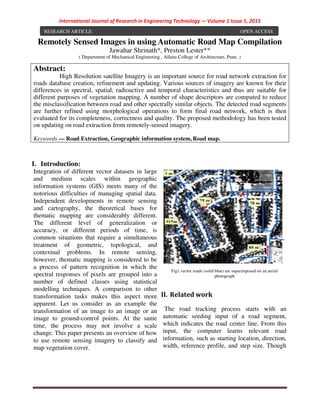 International Journal of Research in Engineering Technology -– Volume 1 Issue 1, 2015
Remotely Sensed Images in using Automatic Road Map Compilation
Jawahar Shrinath*, Preston Lester**
( Department of Mechanical Engineering , Allana College of Architecture, Pune. )
I. Introduction:
Integration of different vector datasets in large
and medium scales within geographic
information systems (GIS) meets many of the
notorious difficulties of managing spatial data.
Independent developments in remote sensing
and cartography, the theoretical bases for
thematic mapping are considerably different.
The different level of generalization or
accuracy, or different periods of time, is
common situations that require a simultaneous
treatment of geometric, topological, and
contextual problems. In remote sensing,
however, thematic mapping is considered to be
a process of pattern recognition in which the
spectral responses of pixels are grouped into a
number of defined classes using statistical
modelling techniques. A comparison to other
transformation tasks makes this aspect more
apparent. Let us consider as an example the
transformation of an image to an image or an
image to ground-control points. At the same
time, the process may not involve a scale
change. This paper presents an overview of how
to use remote sensing imagery to classify and
map vegetation cover.
Fig1.vector roads (solid blue) are superimposed on an aerial
photograph
II. Related work
The road tracking process starts with an
automatic seeding input of a road segment,
which indicates the road center line. From this
input, the computer learns relevant road
information, such as starting location, direction,
width, reference profile, and step size. Though
Abstract:
High Resolution satellite Imagery is an important source for road network extraction for
roads database creation, refinement and updating. Various sources of imagery are known for their
differences in spectral, spatial, radioactive and temporal characteristics and thus are suitable for
different purposes of vegetation mapping. A number of shape descriptors are computed to reduce
the misclassification between road and other spectrally similar objects. The detected road segments
are further refined using morphological operations to form final road network, which is then
evaluated for its completeness, correctness and quality. The proposed methodology has been tested
on updating on road extraction from remotely-sensed imagery.
Keywords — Road Extraction, Geographic information system, Road map.
RESEARCH ARTICLE OPEN ACCESS
 