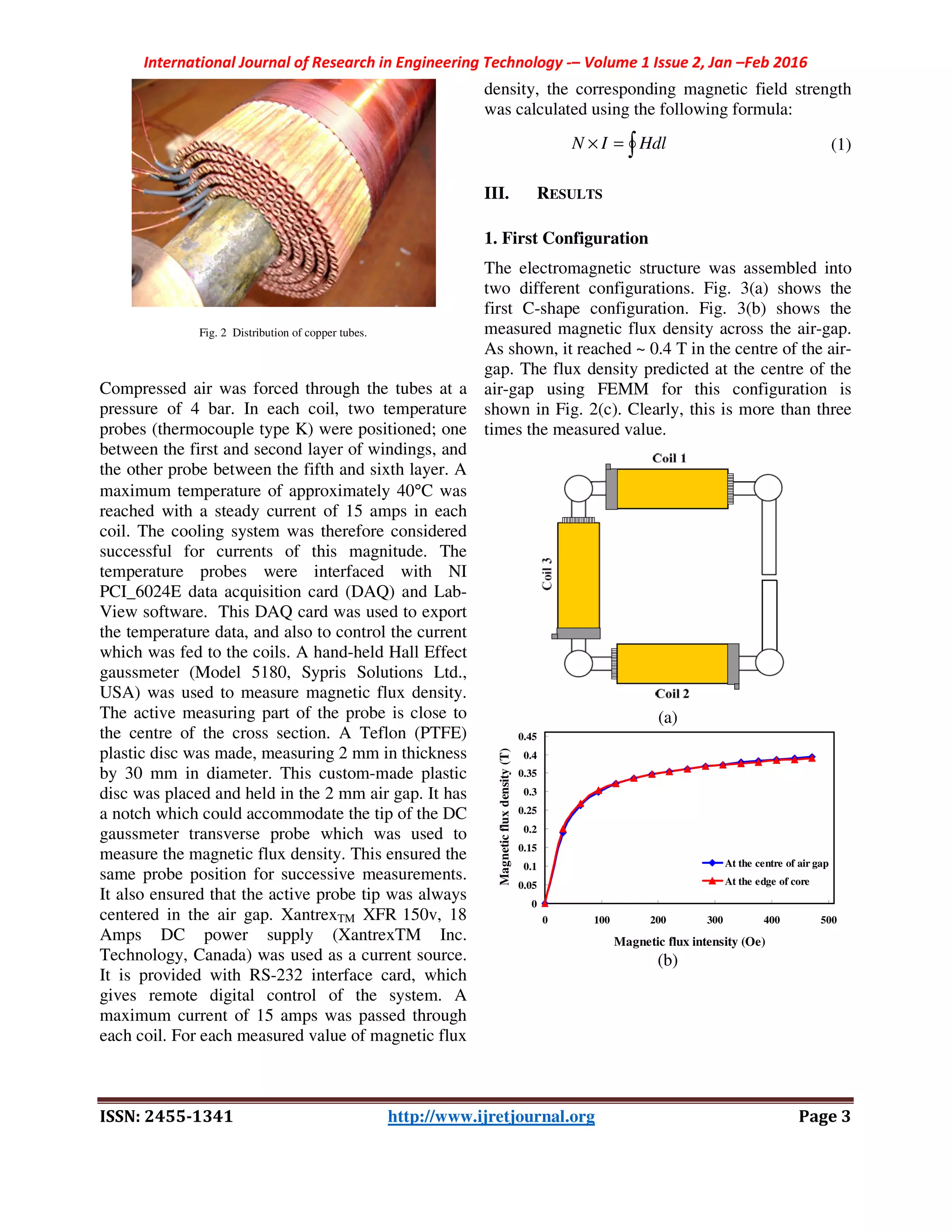 International Journal of Research in Engineering Technology -– Volume 1 Issue 2, Jan –Feb 2016
ISSN: 2455-1341 http://www.ijretjournal.org Page 3
Fig. 2 Distribution of copper tubes.
Compressed air was forced through the tubes at a
pressure of 4 bar. In each coil, two temperature
probes (thermocouple type K) were positioned; one
between the first and second layer of windings, and
the other probe between the fifth and sixth layer. A
maximum temperature of approximately 40°C was
reached with a steady current of 15 amps in each
coil. The cooling system was therefore considered
successful for currents of this magnitude. The
temperature probes were interfaced with NI
PCI_6024E data acquisition card (DAQ) and Lab-
View software. This DAQ card was used to export
the temperature data, and also to control the current
which was fed to the coils. A hand-held Hall Effect
gaussmeter (Model 5180, Sypris Solutions Ltd.,
USA) was used to measure magnetic flux density.
The active measuring part of the probe is close to
the centre of the cross section. A Teflon (PTFE)
plastic disc was made, measuring 2 mm in thickness
by 30 mm in diameter. This custom-made plastic
disc was placed and held in the 2 mm air gap. It has
a notch which could accommodate the tip of the DC
gaussmeter transverse probe which was used to
measure the magnetic flux density. This ensured the
same probe position for successive measurements.
It also ensured that the active probe tip was always
centered in the air gap. XantrexTM XFR 150v, 18
Amps DC power supply (XantrexTM Inc.
Technology, Canada) was used as a current source.
It is provided with RS-232 interface card, which
gives remote digital control of the system. A
maximum current of 15 amps was passed through
each coil. For each measured value of magnetic flux
density, the corresponding magnetic field strength
was calculated using the following formula:
∫=× HdlIN (1)
III. RESULTS
1. First Configuration
The electromagnetic structure was assembled into
two different configurations. Fig. 3(a) shows the
first C-shape configuration. Fig. 3(b) shows the
measured magnetic flux density across the air-gap.
As shown, it reached ~ 0.4 T in the centre of the air-
gap. The flux density predicted at the centre of the
air-gap using FEMM for this configuration is
shown in Fig. 2(c). Clearly, this is more than three
times the measured value.
(a)
(b)
0
0.05
0.1
0.15
0.2
0.25
0.3
0.35
0.4
0.45
0 100 200 300 400 500
Magnetic flux intensity (Oe)
Magneticfluxdensity(T)
At the centre of air gap
At the edge of core
 