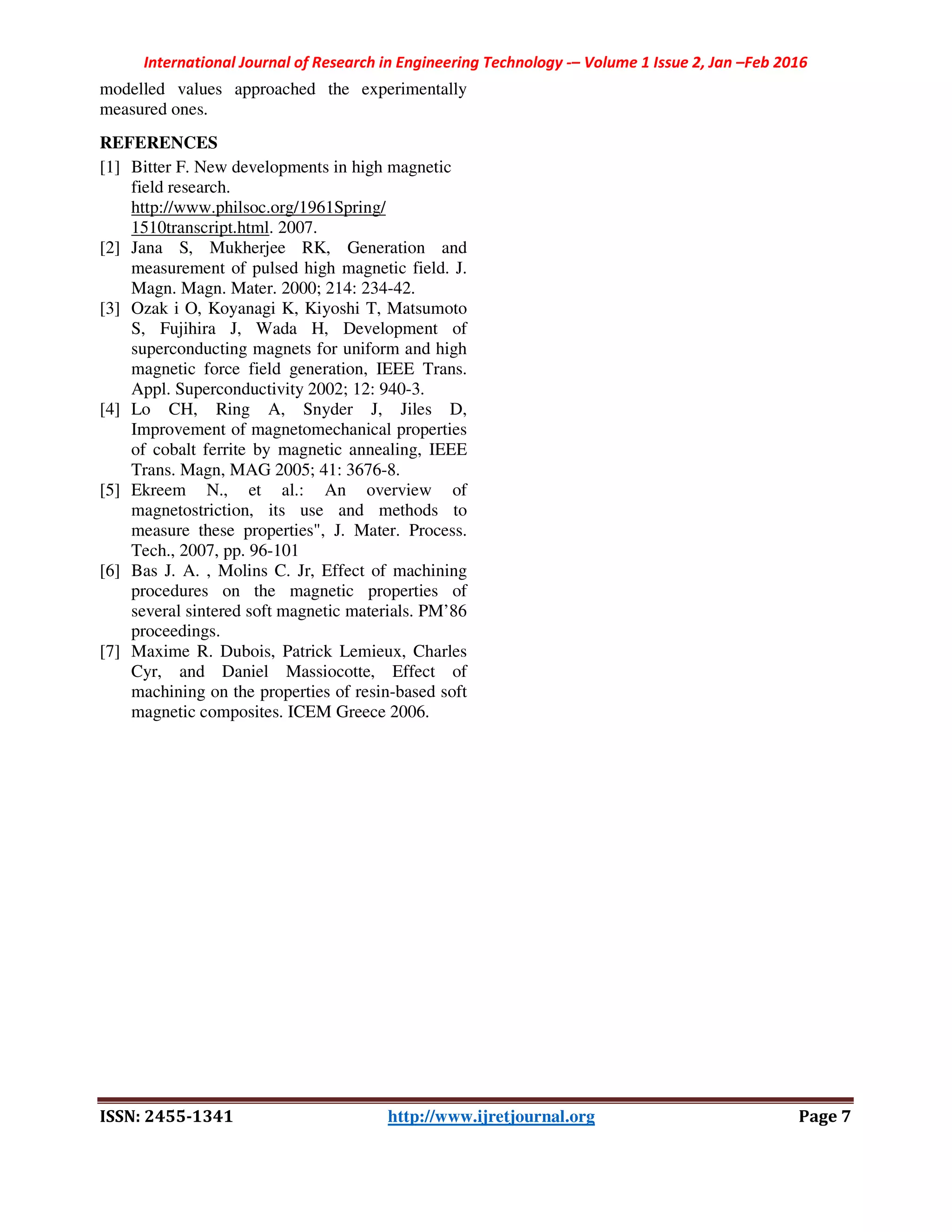 International Journal of Research in Engineering Technology -– Volume 1 Issue 2, Jan –Feb 2016
ISSN: 2455-1341 http://www.ijretjournal.org Page 7
modelled values approached the experimentally
measured ones.
REFERENCES
[1] Bitter F. New developments in high magnetic
field research.
http://www.philsoc.org/1961Spring/
1510transcript.html. 2007.
[2] Jana S, Mukherjee RK, Generation and
measurement of pulsed high magnetic field. J.
Magn. Magn. Mater. 2000; 214: 234-42.
[3] Ozak i O, Koyanagi K, Kiyoshi T, Matsumoto
S, Fujihira J, Wada H, Development of
superconducting magnets for uniform and high
magnetic force field generation, IEEE Trans.
Appl. Superconductivity 2002; 12: 940-3.
[4] Lo CH, Ring A, Snyder J, Jiles D,
Improvement of magnetomechanical properties
of cobalt ferrite by magnetic annealing, IEEE
Trans. Magn, MAG 2005; 41: 3676-8.
[5] Ekreem N., et al.: An overview of
magnetostriction, its use and methods to
measure these properties", J. Mater. Process.
Tech., 2007, pp. 96-101
[6] Bas J. A. , Molins C. Jr, Effect of machining
procedures on the magnetic properties of
several sintered soft magnetic materials. PM’86
proceedings.
[7] Maxime R. Dubois, Patrick Lemieux, Charles
Cyr, and Daniel Massiocotte, Effect of
machining on the properties of resin-based soft
magnetic composites. ICEM Greece 2006.
 